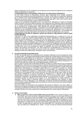 15
facteurs prédisposant au CP, la détection de ces espèces pourrait orienter le diagnostic et par conséquent
faciliter la prévention et le traitement.
3-Typage Moléculaire et Susceptibilité Antibacterienne de Mycoplasma gallisepticum
Dix huit isolats tunisiens de Mycoplasma synoviae, agent responsable d’une maladie respiratoire
chronique chez la poule et de sinusite infectieuse chez la dinde, ont fait l’objet d’une exploration génétique
par la méthode GTS (Gene-targetedSequencing). L’analyse des séquences obtenues a permis de
distinguer les souches locales en 5 eSTs (expandedsequence type) eST1, eST2, eST3, eST4 et eST5.
L’eST1 s’avère le plus dominant, puisqu’il renferme 8/18 isolats.
L’étude de la susceptibilité antibactérienne des 18 souches de M. gallisepticum a révélé une sensibilité
totale à l’aivlosine, alors que la tylosine présente moins d’éfficacité vue la résistance totale et intermédiare
de 4 et 8 isolats, respectivement. Tous les isolats sont sensibles à la famille des tétracyclines représentée
par la doxycycline et l’oxytetracycline. Cette efficacité est retrouvée également avec la tiamuline
appartenant à la classe de pleuromutiline. L’exploration d’une éventuelle relation entre un profil génétique
déterminé et une susceptibilité antibactérienne chez les isolats de M. gallisepticum nous a montré une
résistance élevée à l’enrofloxacine et à la spiramycine de la totalité du groupe eST1. Un tel résultat nous
incite à explorer d’avantage cette relation et à remonter à la source de dissémination de ce groupe.
4-Développement de tests de diagnostic rapides des infections à Mycoplasmes aviaires (projet
PostDoc-MobiDoc)
C’est dans un cadre d’une collaboration scientifique-entrepreneuriale que ce projet est en cours de
réalisation. Il s’agit d’un transfert biotechnologique des produits biologiques à potentiel diagnostique
depuis les étroites paillasses du laboratoire vers des plus larges, dans l’univers socio-économique. Le
projet consiste en la conception, le développement et la standardisation de deux tests de diagnostic
rapides (TDR) simples et multiplexes pour la détection et l’identification spécifique des trois espèces de
mycoplasmes aviaires, Mycoplasma gallisepticum, M. synoviae et M. meleagridis, sous forme de kits prêts
à l’emploi. En concevant ces kits, nous voulons en premier lieu garantir la rapidité des résultats. Dans une
seconde étape, nous nous consacrerons à assurer la spécificité, ainsi que la sensibilité des tests en
utilisant des protéines recombinantes. Ces TDR contribueront considérablement à l’amélioration des
moyens de lutte contre les ravages que peuvent causer ces infections mycoplasmiques au sein des
élevages intensifs des volailles et par conséquent, chez le consommateur.
2. GroupeCandida (Mycologie Moléculaire)
En 2021, les activités autour de la thématique de la mycologie moléculaire se sont principalement axées
sur quatre volets : i) le typage et phénotypage d’isolats cliniques de Candida albicans colonisant les voies
respiratoires de patients atteints de mucoviscidose ; ii) l’étude des réseaux biologiques qui contrôlent le
pouvoir commensal et pathogène de C. albicans, iii) l’identification d’approches thérapeutiques contre les
champignons du genre Candida, notamment celles axées sur l’utilisation des bactéries probiotiques et iv)
l’étude fonctionnelle des kinases chez le pathogène émergent Candida auris.
Dans le cadre du premier volet, le laboratoire LR16IPT01 a obtenu un soutien financier pour la doctorante
MayssaGnaien, notamment une bourse doctorale du Réseau International des Instituts Pasteur (Bourses
Calmette & Yersin) qui servira à la finalisation de la thèse de doctorat de l’étudiante, intitulée «Étude des
déterminants phénotypiques et moléculaires responsables de la colonisation chronique par Candida
albicans des voies respiratoires de patients atteints de mucoviscidose», en collaboration avec l’Unité
Biologie et Pathogénicité Fongiques à l’Institut Pasteur à Paris. Par ailleurs, le financement par les
Programmes d’Encouragement des Jeunes Chercheurs (N°19PEJC06-02) des volets traitant de l’étude
des réseaux biologiques du pouvoir commensal et pathogène de C. albicans et des approches
thérapeutiques a permis à la doctorante Yasmine Rebai - dont le titre de la thèse s’intitule « Étude des
mécanismes d’adaptation du pathobionteCandida albicans à l’environnement de l’hôte » - d’effectuer
d’excellents progrès en collaborant avec l’équipe du Dr. SlavenaVylkova de l’Institut Septomics en
Allemagne. Yasmine Rebai a notamment obtenu une bourse d’alternance pour effectuer un séjour
scientifique de 3 mois en Allemagne. Le Dr. SadriZnaidi, qui dirige les activités de la thématique Candida,
s’est vu octroyer le grade de Biologiste suite à sa réussite au concours de promotion des cadres biologistes
de l’Institut Pasteur de Tunis.
Outre les activités de financement et de progression des travaux de thésards, nous avons obtenu un
financement conséquent de la Direction Scientifique de l’Institut Pasteur à Paris dans le cadre des Projects
Transversaux de Recherche (PTR) à hauteur de 246,000.00 euros afin d’étudier les kinases du pathogène
émergent Candida auris et les proposer pour le développement de nouveaux agents antifongiques.
3. Groupe Vaccinologie
I- Mise au point d’un vaccin à base d’ADN contre le Covid-19En Tunisie, depuis le début du mois
d'avril 2020, nous avons commencé à développer différents candidats vaccins à base d'ADN contre
la Covid-19. Nous avons choisi les modèles murins et lagomorphes pour valider nos candidats
vaccins à base d'ADN contre la Covid-19. Dans le modèle Balb/C les résultats sérologiques montrent
qu'à J90, nous avons constaté une augmentation significative des titres en anticorps des souris
administrées nos différentes constructions plasmidiques comparativement aux souris administrées
du PBS. Les plasmides qui codent pour les sous-unités RBD ou S1, semble être plus efficaces que
ceux qui codent pour l’intégralité de la « Spike ». En plus, la fusion du domaine transmembranaire
 