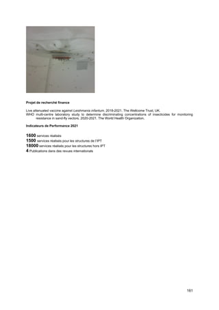 161
Projet de recherché finance
Live attenuated vaccine against Leishmania infantum. 2018-2021. The Wellcome Trust, UK.
WHO multi-centre laboratory study to determine discriminating concentrations of insecticides for monitoring
resistance in sand-fly vectors. 2020-2021. The World Health Organization.
Indicateurs de Performance 2021
1600 services réalisés
1500 services réalisés pour les structures de l’IPT
18000 services réalisés pour les structures hors IPT
4 Publications dans des revues internationals
 