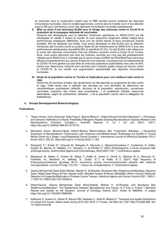 16
en particulier avec la construction codant pour la RBD semble pouvoir améliorer les réponses
immunitaires humorales. Dans le modèle lagomorphe, comme dans le modèle murin il faut attendre
jusqu’à J90 pour commencer à avoir des réponses immunitaires humorales satisfaisantes.
II- Mise au point d’une technique ELISA pour le titrage des anticorps contre le Covid-19 et
évaluation de la campagne nationale de vaccination
Plusieurs kits sérologiques pour la détection d'anticorps spécifiques du SRAS-COV2 ont été
développés et validés à travers le monde. Ils sont aujourd'hui largement utilisés malgré leurs
performances analytiques différentes, leurs prix de revient élevés et leurs procédures d'achat
durables. Afin de dépasser ces limites, nous avons développé un test ELISA pour la détection
d'anticorps IgG humains contre la protéine Spike (S) de l'ectodomaine du SARS-CoV-2 avec des
performances satisfaisantes (sensibilité 96% et spécificité 97,5%). Ce test ELISA a été utilisé pour
le suivie des réponses immunitaires chez les individus vaccinés contre la Covid-19 en Tunisie.
Ainsi, nous avons démontré que chez les individus vaccinés qui n'ont pas été précédemment
infectés par le SRAS-CoV-2, il semble que le vaccin à base d’ARNm de Pfizer/BioNTech est le plus
efficace comparativement aux vaccins à base de virus inactivés. Les personnes convalescentes de
la COVID-19 n'ont généré que des titres en anticorps protecteurs plutôt faibles chez près de 90%
d'entre eux. Néanmoins, lorsqu'ils sont vaccinés avec n'importe quelle marque de vaccins contre
la COVID-19, ils ont montré une augmentation exponentielle des réponses immunitaires
humorales.
III- Etude de la population canine en Tunisie et implications pour une meilleure lutte contre la
rage
Durant les 30 dernières années, des ajustements ont été apportés au programme de lutte contre
la rage. Cette étude vise à collecter des données qui vont permettre de déterminer les
caractéristiques quantitatives (effectifs, structure de la population, reproduction, couvertures
vaccinales, proportion des chiens sans propriétaires…) et qualitatives (habitat, ressources
alimentaires, degré de confinement, utilisation…) de la population canine dans la délégation de
KalâatSenan.
4. Groupe Développement Biotechnologique
.
Publications
1. 1
Reem Gharbi, Varun Khanna2, Wafa Frigui3 , Besma Mhenni1 , Roland Brosch3 & Helmi Mardassi1* « Phenotypic
and Genomic Hallmarks of a Novel, Potentially Pathogenic Rapidly Growing Mycobacterium Species Related to the
Mycobacterium Fortuitum Complex », Scientific Reports 11, no 1 (21 juin 2021): 13011,
https://doi.org/10.1038/s41598-021-91737-8.
2. Mohamed Amine Skhairia1,Naira Dekhil1,Besma Mhenni,Saloua Ben Fradj,Helmi Mardassi., « Successful
Expansion of Mycobacterium Tuberculosis Latin American and Mediterranean Sublineage (L4.3/LAM) in Tunisia
Mainly Driven by a Single, Long-Established Clonal Complex », International Journal of Infectious Diseases 103 (1
février 2021): 220‑25, https://doi.org/10.1016/j.ijid.2020.11.195.
3. Rossignol, T.*, Znaidi, S.*, Chauvel, M., Wesgate, R., Decourty, L., Menard-Szczebara, F., Cupferman, S., Dalko-
Scisba, M., Barnes, R., Maillard, J-Y., Saveanu, C. et d’Enfert, C. (2021) Ethylzingerone, a novel compound with
antifungal activity. Antimicrobial Agents and Chemotherapy, 65(4):e0271120. *, Contributions égales.
4. Messaoud, M., Abbes, S., Gnaien, M., Rebai, Y., Kallel, A., Jemel, S., Cherif, G., Skhairia, M. A., Marouen, S.,
Fakhfekh, N., Mardassi, H., Belhadj, S., Znaidi, S.*,† et Kallel, K.*,† (2021) High frequency of
Enterocytozoonbieneusi genotype WL12 occurrence among immunocompromised patients with intestinal
microsporidiosis. Journal of Fungi, 7(3),161. *, Auteur de correspondance, †, Contributions égales.
5. Osama Mohammed Saed Abdul-Wahab, Mishari H. Al-Shyarba, Boutheina Ben AbdelmoumenMardassi, Nessrine
Sassi, Majed Saad Shaya Al Fayi, Hassan Hotifi, Abdullah Hassan Al Murea, BéhijaMlik, Elhem Yacoub* Molecular
Detection of Urogenital Mollicutes in Prostate Cancer Tissues. Infectious Agents and Cancer Volume 2021, 16(6):1-
11 DOI:10.1186/s13027-021-00344-9.
6. ElhemYacoub, Osama Mohammed Saed Abdul-Wahab, Mishari H. Al-Shyarba, and Boutheina Ben
AbdelmoumenMardassi*. The Relationship between Mycoplasmas and Cancer: Is It Fact or Fiction ? Narrative
Review and Update on the Situation. Journal of Oncology Volume 2021, Article ID 9986550, 13 pages
https://doi.org/10.1155/2021/9986550.
7. Kalthoum S, Guesmi K, Gharbi R, Baccar MN, Seghaier C, Zrelli M, Bahloul C. Temporal and spatial distributions
of animal and human rabies cases during 2012 and 2018, in Tunisia. Vet Med Sci. 2021 May;7(3):686-696. doi:
10.1002/vms3.438
 