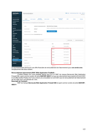 177
Le soumissionnaire doit fournir une offre financière de renouvèlement de l'abonnement pour une année avec
remplacement des deux boitiers
Renouvèlement abonnement WAF (Web Application FireWall) :
L'Institut Pasteur de Tunis possède depuis avril 014 un WAF de marque Barracuda Web Application
Firewall 360, ayant comme numéro de série BAR-WF-489311 et que son abonnement sera expiré le 05 avril 2021
A cet effet l’Institut Pasteur de Tunis a lancé une consultation en avril 2021 pour le renouvèlement de l'abonnement
de son WAF pour une période de 3 ans.
Descriptif de l'existant :
WAF de marque Barracuda Web Application Firewall 360 et ayant comme numéro de série BAR-WF-
489311
 