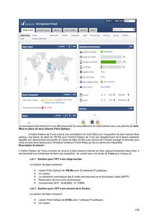 178
Le soumissionnaire doit fournir une offre financière de renouvèlement de l'abonnement pour une période de 3ans.
Mise en place de deux liaisons Fibre Optique :
L'Institut Pasteur de Tunis a lancé une consultation en Avril 2022 pour l’acquisition de deux liaisons fibre
optique, une liaison de débit de 100 Mo pour l’Institut Pasteur de Tunis (en remplacement de la liaison existante
laquelle son abonnement est expiré) et l’autre de débit 20 Mo avec service de Firewall managé et sécurisé pour
notre annexe de la Soukra pour remplacer la liaison Frame Relay qui est en panne est irréparable.
Description du besoin :
L’Institut Pasteur de Tunis a choisis de recourir à deux liaisons internet sur fibre optique entreprise (deux lots). Il
est demandé aux entreprises de faire une proposition de contrat pour une durée de 3 ans pour chaque lot.
Lot 1 : Solution pour l’IPT à son siège sociale :
La solution de base comprend :
➢ Liaison Fibre Optique de 100 Mo avec 32 adresses IP publiques.
➢ Un routeur
➢ La redirection automatique des E-mails sera assurée par le fournisseur (relais SMTP).
➢ Réservation de trois noms de domaines
➢ Coordonnées GPS : 36.823680, 10.178885
Lot 2 : Solution pour l’IPT à son annexe de la Soukra :
La solution de base comprend :
➢ Liaison Fibre Optique de 20 Mo avec 1 adresse IP publiques.
➢ Un routeur
 