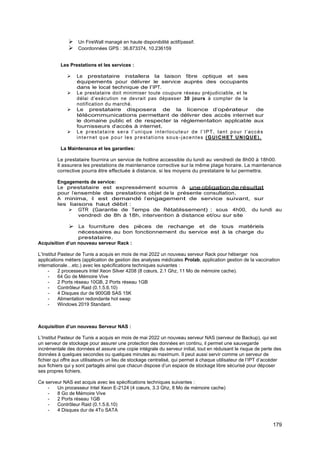 179
➢ Un FireWall managé en haute disponibilité actif/passif.
➢ Coordonnées GPS : 36.873374, 10.236159
Les Prestations et les services :
➢ Le prestataire installera la liaison fibre optique et ses
équipements pour délivrer le service auprès des occupants
dans le local technique de l’IPT.
➢ Le prestataire doit minimiser toute coupure réseau préjudiciable, et le
délai d’exécution ne devrait pas dépasser 30 jours à compter de la
notification du marché.
➢ Le prestataire disposera de la licence d’opérateur de
télécommunications permettant de délivrer des accès internet sur
le domaine public et de respecter la réglementation applicable aux
fournisseurs d’accès à internet.
➢ Le prestataire sera l’unique interlocuteur de l’IPT, tant pour l’accès
internet que pour les prestations sous -jacentes (GUICHET UNIQUE).
La Maintenance et les garanties:
Le prestataire fournira un service de hotline accessible du lundi au vendredi de 8h00 à 18h00.
Il assurera les prestations de maintenance corrective sur la même plage horaire. La maintenance
corrective pourra être effectuée à distance, si les moyens du prestataire le lui permettra.
Engagements de service:
Le prestataire est expressément soumis à une obligation de résultat
pour l’ensemble des prestations objet de la présente consultation.
A minima, il est demandé l’engagement de service suivant, sur
les liaisons haut débit :
➢ GTR (Garantie de Temps de Rétablissement) : sous 4h00, du lundi au
vendredi de 8h à 18h, intervention à distance et/ou sur site
➢ La fourniture des pièces de rechange et de tous matériels
nécessaires au bon fonctionnement du service est à la charge du
prestataire.
Acquisition d’un nouveau serveur Rack :
L’Institut Pasteur de Tunis a acquis en mois de mai 2022 un nouveau serveur Rack pour héberger nos
applications métiers (application de gestion des analyses médicales Prolab, application gestion de la vaccination
internationale…etc.) avec les spécifications techniques suivantes :
- 2 processeurs Intel Xeon Silver 4208 (8 cœurs, 2.1 Ghz, 11 Mo de mémoire cache).
- 64 Go de Mémoire Vive
- 2 Ports réseau 10GB, 2 Ports réseau 1GB
- Contrôleur Raid (0.1.5.6.10)
- 4 Disques dur de 900GB SAS 15K
- Alimentation redondante hot swap
- Windows 2019 Standard.
Acquisition d’un nouveau Serveur NAS :
L’Institut Pasteur de Tunis a acquis en mois de mai 2022 un nouveau serveur NAS (serveur de Backup), qui est
un serveur de stockage pour assurer une protection des données en continu, il permet une sauvegarde
incrémentale des données et assure une copie intégrale du serveur initial, tout en réduisant le risque de perte des
données à quelques secondes ou quelques minutes au maximum. Il peut aussi servir comme un serveur de
fichier qui offre aux utilisateurs un lieu de stockage centralisé, qui permet à chaque utilisateur de l’IPT d’accéder
aux fichiers qui y sont partagés ainsi que chacun dispose d’un espace de stockage libre sécurisé pour déposer
ses propres fichiers.
Ce serveur NAS est acquis avec les spécifications techniques suivantes :
- Un processeur Intel Xeon E-2124 (4 cœurs, 3.3 Ghz, 8 Mo de mémoire cache)
- 8 Go de Mémoire Vive
- 2 Ports réseau 1GB
- Contrôleur Raid (0.1.5.6.10)
- 4 Disques dur de 4To SATA
 