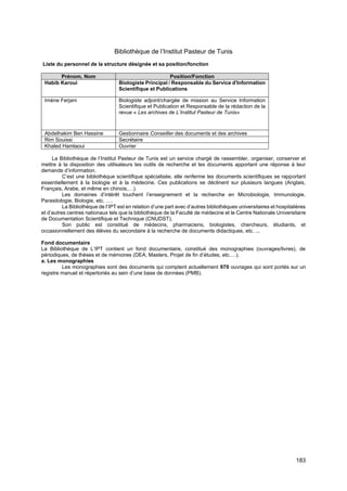 183
Bibliothèque de l’Institut Pasteur de Tunis
Liste du personnel de la structure désignée et sa position/fonction
Prénom, Nom Position/Fonction
Habib Karoui Biologiste Principal / Responsable du Service d'Information
Scientifique et Publications
Imène Ferjani Biologiste adjoint/chargée de mission au Service Information
Scientifique et Publication et Responsable de la rédaction de la
revue « Les archives de L’Institut Pasteur de Tunis»
Abdelhakim Ben Hassine Gestionnaire Conseiller des documents et des archives
Rim Souissi Secrétaire
Khaled Hamlaoui Ouvrier
La Bibliothèque de l’Institut Pasteur de Tunis est un service chargé de rassembler, organiser, conserver et
mettre à la disposition des utilisateurs les outils de recherche et les documents apportant une réponse à leur
demande d’information.
C’est une bibliothèque scientifique spécialisée, elle renferme les documents scientifiques se rapportant
essentiellement à la biologie et à la médecine. Ces publications se déclinent sur plusieurs langues (Anglais,
Français, Arabe, et même en chinois,…).
Les domaines d’intérêt touchent l’enseignement et la recherche en Microbiologie, Immunologie,
Parasitologie, Biologie, etc. ….
La Bibliothèque de l’IPT est en relation d’une part avec d’autres bibliothèques universitaires et hospitalières
et d’autres centres nationaux tels que la bibliothèque de la Faculté de médecine et le Centre Nationale Universitaire
de Documentation Scientifique et Technique (CNUDST).
Son public est constitué de médecins, pharmaciens, biologistes, chercheurs, étudiants, et
occasionnellement des élèves du secondaire à la recherche de documents didactiques, etc. ...
Fond documentaire
La Bibliothèque de L’IPT contient un fond documentaire, constitué des monographies (ouvrages/livres), de
périodiques, de thèses et de mémoires (DEA, Masters, Projet de fin d’études, etc.…).
a. Les monographies
Les monographies sont des documents qui comptent actuellement 970 ouvrages qui sont portés sur un
registre manuel et répertoriés au sein d’une base de données (PMB).
 