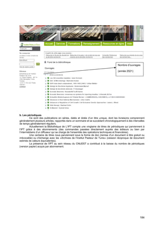 184
b. Les périodiques
Ce sont des publications en séries, datés et dotés d’un titre unique, dont les livraisons comprennent
généralement plusieurs articles, rapportés dans un sommaire et se succédant chronologiquement à des intervalles
de temps généralement réguliers.
Actuellement la Bibliothèque de L’IPT compte une vingtaine de titres de périodiques qui parviennent à
l’IPT grâce à des abonnements (des commandes passées directement auprès des éditeurs ou bien par
l’intermédiaire d’un diffuseur qui se charge de l’ensemble des opérations techniques et financières).
Une centaine de titres nous parviennent sous la forme de don (remise d’un document à titre gratuit ou
irrévocable) ou d’échange avec les «Archives de l’Institut Pasteur de Tunis» (cession réciproque de document
estimés de valeurs équivalentes).
La présence de l’IPT au sein réseau du CNUDST a contribué à la baisse du nombre de périodiques
(version papier) acquis par abonnement.
Nombre d’ouvrages
(année 2021)
 