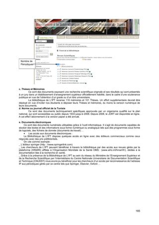 185
c. Thèses et Mémoires
Ce sont des documents exposant une recherche scientifique originale et ses résultats qui sont présentés
à un jury dans un établissement d’enseignement supérieur officiellement habilité, dans le cadre d’une soutenance
publique en vue de l’obtention d’un grade ou d’un titre universitaire.
La bibliothèque de L’IPT recense 116 mémoires et 101 Thèses. Un effort supplémentaire devrait être
déployé en vue d’inciter nos étudiants à déposer leurs Thèses et mémoires, du moins la version numérique de
leurs documents.
d. Norme ou journal officiel de la Tunisie
Ce sont des documents techniquement spécifiques approuvés par un organisme qualifié sur le plan
national, qui sont accessibles au public depuis 1933 jusqu’à 2008. Depuis 2008, le JORT est disponible en ligne.
A cet effet l’abonnement à la version papier a été annulé.
e. Documents électroniques
Ce sont des documents numérisés utilisables grâce à l’outil informatique. Il s’agit de documents capables de
stocker des textes et des informations sous forme numérique ou analogique tels que des programmes sous forme
de logiciels, des fichiers de donnée (documents de travail) …
• Les accès aux documents électroniques :
La Bibliothèque de L’IPT dispose quelques accès en ligne avec des éditeurs commerciaux comme ceux
négociés avec des prix préférentiels.
On cite comme exemple :
_ L’éditeur springer (http : //www.springerlink.com)
_ Les chercheurs de L’IPT peuvent bénéficier à travers la bibliothèque par des accès aux revues gérés par la
plateforme (HINARI) affiliée à l’Organisation Mondiale de la Santé OMS : (www.who.int/hinari/fr/), dédiée à la
documentation liée à la recherche en santé.
_ Grâce à la présence de la Bibliothèque de L’IPT au sein du réseau du Ministère de l’Enseignement Supérieur et
de la Recherche Scientifique par l’intermédiaire du Centre Nationale Universitaire de Documentation Scientifique
et Technique (CNUDST) nous avons pu bénéficier pour les chercheurs d’un accès par reconnaissance de l’adresse
IP aux périodiques gérés par ce centre tels que Springer, Elsevier, Oxford …
Nombre de
Périodiques
 
