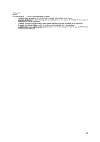 189
- Un ouvrier
Locaux :
La bibliothèque de L’I.P.T est constituée de deux parties :
- La bibliothèque centrale est formée d’une grande salle subdivisée en trois parties.
- Une salle de lecture est réservée au public, aux utilisateurs et aux revues de l’année en cours, ceux-ci
sont disposés sur des présentoirs.
- Une salle pour les ouvrages où sont aussi classés les monographies, les thèses et les mémoires.
- Une salle pour les périodiques reliés où les titres sont rangés par ordre alphabétique.
- La bibliothèque annexe de la Soukra où sont conservées les anciennes revues ainsi que les Archives de
l’Institut Pasteur de Tunis
 