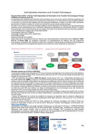 190
Unité Spécialisée Valorisation et de Transfert Technologique
Oussama Ben Fadhel : Chef de l’Unité Spécialisée de Valorisation et de Transfert Technologique/ Chargé
d’Affaires en Sciences de la Vie
La valorisation des résultats de la recherche est le processus mis en œuvre pour que la recherche académique ait
un réel impact économique et débouche, directement ou indirectement, sur des produits ou des procédés améliorés
ou nouveaux, qui pourront être exploités par des entreprises existantes ou créées à cet effet. Cette valorisation
permet ainsi de mettre en relation le monde de la recherche avec le monde socioéconomique.
En 2020 nous avons eu suite à des échanges prolifiques avec le Ministère de la Recherche et de l’Enseignement
Supérieur et plus spécifiquement avec la Direction Générale de Valorisation de la Recherche (DGVR), il s’agit là
d’un grand pas vers la reconnaissance de nos métiers de soutien à la recherche dans les structures publiques.
L’IPT a bénéficié de la création de 4 Unités Spécialisées :
Technological Platform (IPTOMICS)
Knowledge Transfer Office (KTO, US20IPT02)
Grants Office (PMO)
Sciences & Society Unit (UNISS)
Cette vision est en concordance entre les missions des unités spécialisées mentionnées dans le Décret n° 2008-
416 du 11 février 2008, qui englobent notamment « le développement de relations avec les organismes
économiques, l’exploitation des résultats de recherche, l’institution de partenariats scientifiques et technologiques
avec les établissements d’enseignement supérieur et de recherche, et les entreprises de production ».
Activités menées par le KTO en 2020-2021
- Coordination et gestion des échanges de l'IPT avec la Direction des Applications de la Recherche et des Relations
Industrielles de l'Institut Pasteur Paris, concernant les actifs de PI de l’IPT, ainsi que des projets de valorisation des
résultats de recherche de l’IPT.
- l’IPT est partenaire de l’initiative, WIPO Re Search, lancée depuis 2013, par l’Organisation Mondiale de la
Propriété Intellectuelle (OMPI). Il s’agit d’un consortium dans lequel des organismes publics et privés partagent de
précieux actifs de propriété intellectuelle et de précieuses compétences avec les milieux mondiaux de la recherche
en santé dans le but d’encourager la mise au point de nouveaux médicaments, vaccins et diagnostics pour traiter
les maladies tropicales négligées, le paludisme et la tuberculose. Cette initiative est coordonnée à l’IPT par le KTO,
est a permis, à travers le réseau de l’initiative, à travers nos chercheurs de démarcher plusieurs bailleurs de fonds
et notamment (US/ NIH pour réaliser une étape de développement d’une technologie issue des résultats de
recherche à l’IPT, ainsi que des projets pour lutter contre la tuberculose).
Plusieurs propositions de collaboration ont été émises grâce à des échanges constants avec le KTO avec le senior
Manager Katy Graef de la Bio Venture for Global Health (BVGH), coordinateur de l’initiative WIPO Re Search ainsi
que son équipe.
- Gestion et négociation de contrats de prestation de services, de recherche dans le cadre de collaborations
internationales avec des industriels et des académiques (CDA, MOU, MTA etc.). Plus d’une 40aine
de contrats ont
été gérés par le KTO en 2021.
-Le fait de devenir membre de l’ASTP en 2021, présente de nombreux avantages, tout d’abord l’accès aux
ressources disponibles en ligne sur le site de l’ASTP, Manuel de Transfert Technologique, Contrats types, etc.
https://www.astp4kt.eu
-Participation à la rédaction d’un projet européen Twining pour un coût total d’1 M d’euros : STRENGTHENING
OMICS DATA ANALYSIS CAPACITIES IN PATHOGEN-HOST INTERACTION ; PHINDaccess (Pathogen-Host
INteraction Data access) (impact, mise en œuvre et Work Package, WP) concernant le volet transfert
technologique. Le projet qui a été accepté et dont le CATT est responsable du WP 6 UNLEASHING IPT’S FULL
POTENTIAL FOR AN EFFICIENT TRANSLATIONAL RESEARCH.
 