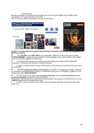 191
• Webinar series
Networking activities and exchange of best practices with TTOs, KTO (IPT) DARRI (IP) and TBDO (CRG):
*Accelerator of TT: Experiences from IP and CRG
*Spin off / Start up creation: learning from concrete success stories
-En 2021 un premier draft de la politique institutionnelle de propriété intellectuelle a été challengé par la
WIPO et ses experts.
 Projet IPT/IRD avec la SATT AXLR, situé à Montpellier, Dépôt PCT en mai 2019, sous le numéro
PCT/EP2019/064088., et portant sur des compositions pharmaceutiques et des vaccins destinés à être utilisés
contre une ou plusieurs espèces de Leishmanies.
✓ En décembre 2018 signature d’une CMI (Convention de Maturation Initiale) SATT AxLR/IRD/IPT.
Perspectives : financement plus important / Partenariat industriel
✓ En 2021 La première phase du projet a été finalisée Un financement pour la phase standard est prévue
pour 2022-2023
 Projet IPT/ Institut de la Vision à Paris (France) avec la SATT Lutech Dépôt EP intitulée « Lebecetin,
a C-type lectin, as neovascularization inhibitor », en décembre 2016 sous le n° EP16306661 / publiée le 21 juin
2018 sous le numéro WO/2018/108945.
✓ En 2018, et 2019, nous avons signé le projet de maturation, ainsi que l’accord de licence et d’un
accord de copropriété avec la SATT Lutech lié au brevet.
Perspectives : Développement d’un traitement contre les maladies néovasculaires et notamment dans le cas de
la DMLA (Dégénérescence maculaire liée à l’âge)
✓ En 2021, suivi et coordination avec la SATT Lutech des phases nationales (US, Italie, Suisse, Japon,
Ireland, etc.).
 