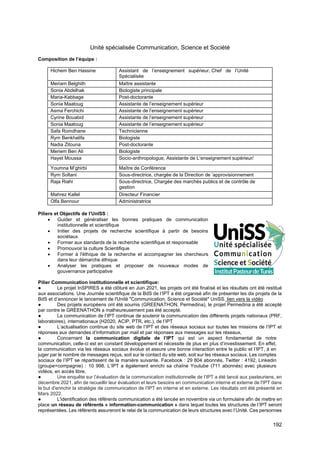 192
Unité spécialisée Communication, Science et Société
Composition de l’équipe :
Hichem Ben Hassine Assistant de l’enseignement supérieur, Chef de l’Unité
Spécialisée
Meriam Belghith Maître assistante
Sonia Abdelhak Biologiste principale
Maria-Kabbage Post-doctorante
Sonia Maatoug Assistante de l’enseignement supérieur
Asma Ferchichi Assistante de l’enseignement supérieur
Cyrine Bouabid Assistante de l’enseignement supérieur
Sonia Maatoug Assistante de l’enseignement supérieur
Safa Romdhane Technicienne
Rym Benkhalifa Biologiste
Nadia Zitouna Post-doctorante
Meriem Ben Ali Biologiste
Hayet Moussa Socio-anthropologue, Assistante de L’enseignement supérieur/
Youmna M’ghirbi Maître de Conférence
Rym Soltani Sous-directrice, chargée de la Direction de ’approvisionnement
Raja Riahi Sous-directrice, Chargée des marchés publics et de contrôle de
gestion
Mahrez Kallel Directeur Financier
Olfa Bennour Administratrice
Piliers et Objectifs de l’UnISS :
• Guider et généraliser les bonnes pratiques de communication
institutionnelle et scientifique
• Initier des projets de recherche scientifique à partir de besoins
sociétaux
• Former aux standards de la recherche scientifique et responsable
• Promouvoir la culture Scientifique
• Former à l'éthique de la recherche et accompagner les chercheurs
dans leur démarche éthique
• Analyser les pratiques et proposer de nouveaux modes de
gouvernance participative
Pilier Communication institutionnelle et scientifique:
● Le projet InSPIRES a été clôturé en Juin 2021, les projets ont été finalisé et les résultats ont été restitué
aux associations. Une Journée scientifique de la BdS de l’IPT a été organisé afin de présenter les dix projets de la
BdS et d’annoncer le lancement de l'Unité "Communication, Science et Société" UniSS. lien vers la vidéo
● Des projets européens ont été soumis (GREENATHON, Permedina), le projet Permedina a été accepté
par contre le GREENATHON a malheureusement pas été accepté.
● La communication de l’IPT continue de soutenir la communication des différents projets nationaux (PRF,
laboratoires), internationaux (H2020, ACIP, PTR, etc.), de l’IPT
● L’actualisation continue du site web de l’IPT et des réseaux sociaux sur toutes les missions de l’IPT et
réponses aux demandes d’information par mail et par réponses aux messages sur les réseaux,
● Concernant la communication digitale de l’IPT qui est un aspect fondamental de notre
communication, celle-ci est en constant développement et nécessite de plus en plus d’investissement. En effet,
la communication via les réseaux sociaux évolue et assure une bonne interaction entre le public et l’IPT, à en
juger par le nombre de messages reçus, soit sur le contact du site web, soit sur les réseaux sociaux. Les comptes
sociaux de l’IPT se répartissent de la manière suivante. Facebook : 29 804 abonnés, Twitter : 4192, Linkedin
(groupe+compagnie) : 10 998. L’IPT a également enrichi sa chaîne Youtube (711 abonnés) avec plusieurs
vidéos, en accès libre.
● Une enquête sur l’évaluation de la communication institutionnelle de l’IPT a été lancé aux pasteuriens, en
décembre 2021, afin de recueillir leur évaluation et leurs besoins en communication interne et externe de l'IPT dans
le but d'enrichir la stratégie de communication de l'IPT en interne et en externe. Les résultats ont été présenté en
Mars 2022.
● L'identification des référents communication a été lancée en novembre via un formulaire afin de mettre en
place un réseau de référents « information-communication » dans lequel toutes les structures de l’IPT seront
représentées. Les référents assureront le relai de la communication de leurs structures avec l’Unité. Ces personnes
 