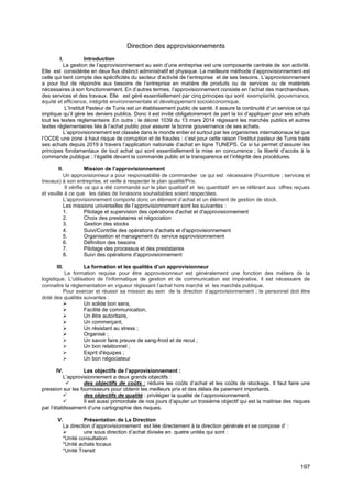 197
Direction des approvisionnements
I. Introduction
La gestion de l’approvisionnement au sein d’une entreprise est une composante centrale de son activité.
Elle est considérée en deux flux distinct administratif et physique. La meilleure méthode d’approvisionnement est
celle qui tient compte des spécificités du secteur d’activité de l’entreprise et de ses besoins. L’approvisionnement
a pour but de répondre aux besoins de l’entreprise en matière de produits ou de services ou de matériels
nécessaires à son fonctionnement. En d’autres termes, l’approvisionnement consiste en l’achat des marchandises,
des services et des travaux. Elle est géré essentiellement par cinq principes qui sont exemplarité, gouvernance,
équité et efficience, intégrité environnementale et développement socioéconomique.
L’Institut Pasteur de Tunis est un établissement public de santé. Il assure la continuité d’un service ce qui
implique qu’il gère les deniers publics. Donc il est invité obligatoirement de part la loi d’appliquer pour ses achats
tout les textes réglementaire .En outre ; le décret 1039 du 13 mars 2014 régissant les marchés publics et autres
textes réglementaires liés à l’achat public pour assurer la bonne gouvernance de ses achats.
L’approvisionnement est classée dans le monde entier et surtout par les organismes internationaux tel que
l’OCDE une zone à haut risque de corruption et de fraudes : c’est pour cette raison l’Institut pasteur de Tunis traite
ses achats depuis 2019 à travers l’application nationale d’achat en ligne TUNEPS. Ce si lui permet d’assurer les
principes fondamentaux de tout achat qui sont essentiellement la mise en concurrence ; la liberté d’accès à la
commande publique ; l’égalité devant la commande public et la transparence et l’intégrité des procédures.
II. Mission de l’approvisionnement
Un approvisionneur a pour responsabilité de commander ce qui est nécessaire (Fourniture ; services et
travaux) à son entreprise, et veille à respecter le plan qualité/Prix.
Il vérifie ce qui a été commandé sur le plan qualitatif et les quantitatif en se référant aux offres reçues
et veuille à ce que les dates de livraisons souhaitables soient respectées.
L’approvisionnement comporte donc un élément d’achat et un élément de gestion de stock.
Les missions universelles de l’approvisionnement sont les suivantes :
1. Pilotage et supervision des opérations d'achat et d'approvisionnement
2. Choix des prestataires et négociation
3. Gestion des stocks
4. Suivi/Contrôle des opérations d'achats et d'approvisionnement
5. Organisation et management du service approvisionnement
6. Définition des besoins
7. Pilotage des processus et des prestataires
8. Suivi des opérations d'approvisionnement
III. La formation et les qualités d’un approvisionneur
La formation requise pour être approvisionneur est généralement une fonction des métiers de la
logistique. L'utilisation de l'informatique de gestion et de communication est impérative, il est nécessaire de
connaitre la réglementation en vigueur régissant l’achat hors marché et les marchés publique.
Pour exercer et réussir sa mission au sein de la direction d’approvisionnement ; le personnel doit être
doté des qualités suivantes :
➢ Un solide bon sens,
➢ Facilité de communication,
➢ Un être autoritaire,
➢ Un commerçant,
➢ Un résistant au stress ;
➢ Organisé ;
➢ Un savoir faire preuve de sang-froid et de recul ;
➢ Un bon relationnel ;
➢ Esprit d'équipes ;
➢ Un bon négociateur
IV. Les objectifs de l’approvisionnement :
L’approvisionnement a deux grands objectifs :
✓ des objectifs de coûts : réduire les coûts d’achat et les coûts de stockage. Il faut faire une
pression sur les fournisseurs pour obtenir les meilleurs prix et des délais de paiement importants.
✓ des objectifs de qualité : privilégier la qualité de l’approvisionnement.
✓ Il est aussi primordiale de nos jours d’ajouter un troisième objectif qui est la maitrise des risques
par l’établissement d’une cartographie des risques.
V. Présentation de La Direction
La direction d’approvisionnement est liée directement à la direction générale et se compose d’ :
➢ une sous direction d’achat divisée en quatre unités qui sont :
*Unité consultation
*Unité achats locaux
*Unité Transit
 