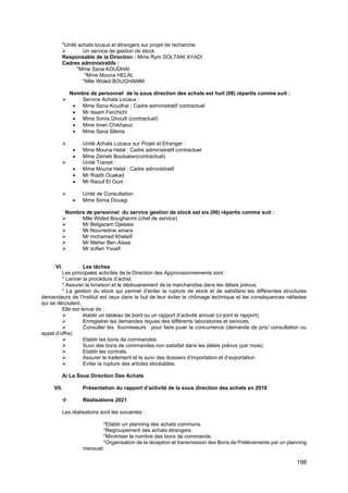 198
*Unité achats locaux et étrangers sur projet de recherche
➢ Un service de gestion de stock
Responsable de la Direction : Mme Rym SOLTANI AYADI
Cadres administratifs :
*Mme Sana KOUDHAI
*Mme Mouna HELAL
*Mlle Wided BOUGHANMI
Nombre de personnel de la sous direction des achats est huit (08) répartis comme suit :
➢ Service Achats Locaux :
• Mme Sana Koudhai ; Cadre administratif contractuel
• Mr Issam Ferchichi
• Mme Sonia Ghouili (contractuel)
• Mme Imen Chikhaoui
• Mme Sana Sléma
➢ Unité Achats Locaux sur Projet et Etranger :
• Mme Mouna Helal ; Cadre administratif contractuel
• Mme Zeineb Boubaker(contractuel)
➢ Unité Transit :
• Mme Mouna Helal ; Cadre administratif
• Mr Riadh Ouakad
• Mr Raouf El Ouni
➢ Unité de Consultation
• Mme Sonia Douagi
Nombre de personnel du service gestion de stock est six (06) répartis comme suit :
➢ Mlle Wided Boughanmi (chef de service)
➢ Mr Belgacem Djelassi
➢ Mr Nourredine amara
➢ Mr mohamed Khelaifi
➢ Mr Meher Ben Aissa
➢ Mr sofien Yousfi
VI. Les tâches
Les principales activités de la Direction des Approvisionnements sont :
* Lancer la procédure d’achat,
* Assurer la livraison et le dédouanement de la marchandise dans les délais prévus,
* La gestion du stock qui permet d’éviter la rupture de stock et de satisfaire les différentes structures
demandeurs de l’Institut est ceux dans le but de leur éviter le chômage technique et les conséquences néfastes
qui se découlent.
Elle est tenue de :
➢ établir un tableau de bord ou un rapport d’activité annuel (ci-joint le rapport).
➢ Enregistrer les demandes reçues des différents laboratoires et services.
➢ Consulter les fournisseurs pour faire jouer la concurrence (demande de prix/ consultation ou
appel d’offre)
➢ Etablir les bons de commandes.
➢ Suivi des bons de commandes non satisfait dans les délais prévus (par mois).
➢ Etablir les contrats.
➢ Assurer le traitement et le suivi des dossiers d’importation et d’exportation.
➢ Eviter la rupture des articles stockables.
A/ La Sous Direction Des Achats
VII. Présentation du rapport d’activité de la sous direction des achats en 2018
❖ Réalisations 2021
Les réalisations sont les suivantes :
*Etablir un planning des achats communs.
*Regroupement des achats étrangers.
*Minimiser le nombre des bons de commande.
*Organisation de la réception et transmission des Bons de Prélèvements par un planning
mensuel.
 