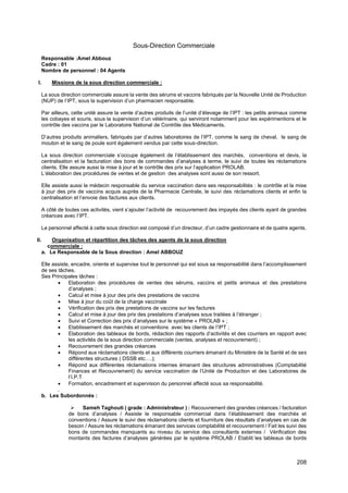 208
Sous-Direction Commerciale
Responsable :Amel Abbouz
Cadre : 01
Nombre de personnel : 04 Agents
I. Missions de la sous direction commerciale :
La sous direction commerciale assure la vente des sérums et vaccins fabriqués par la Nouvelle Unité de Production
(NUP) de l’IPT, sous la supervision d’un pharmacien responsable.
Par ailleurs, cette unité assure la vente d’autres produits de l’unité d’élevage de l’IPT : les petits animaux comme
les cobayes et souris, sous la supervision d’un vétérinaire, qui serviront notamment pour les expérimentions et le
contrôle des vaccins par le Laboratoire National de Contrôle des Médicaments.
D’autres produits animaliers, fabriqués par d’autres laboratoires de l’IPT, comme le sang de cheval, le sang de
mouton et le sang de poule sont également vendus par cette sous-direction.
La sous direction commerciale s’occupe également de l’établissement des marchés, conventions et devis, la
centralisation et la facturation des bons de commandes d’analyses à terme, le suivi de toutes les réclamations
clients. Elle assure aussi la mise à jour et le contrôle des prix sur l’application PROLAB.
L’élaboration des procédures de ventes et de gestion des analyses sont aussi de son ressort.
Elle assiste aussi le médecin responsable du service vaccination dans ses responsabilités : le contrôle et la mise
à jour des prix de vaccins acquis auprès de la Pharmacie Centrale, le suivi des réclamations clients et enfin la
centralisation et l’envoie des factures aux clients.
A côté de toutes ces activités, vient s’ajouter l’activité de recouvrement des impayés des clients ayant de grandes
créances avec l’IPT.
Le personnel affecté à cette sous direction est composé d’un directeur, d’un cadre gestionnaire et de quatre agents.
II. Organisation et répartition des tâches des agents de la sous direction
commerciale :
a. Le Responsable de la Sous direction : Amel ABBOUZ
Elle assiste, encadre, oriente et supervise tout le personnel qui est sous sa responsabilité dans l’accomplissement
de ses tâches.
Ses Principales tâches :
• Elaboration des procédures de ventes des sérums, vaccins et petits animaux et des prestations
d’analyses ;
• Calcul et mise à jour des prix des prestations de vaccins
• Mise à jour du coût de la charge vaccinale
• Vérification des prix des prestations de vaccins sur les factures
• Calcul et mise à jour des prix des prestations d’analyses sous traitées à l’étranger ;
• Suivi et Correction des prix d’analyses sur le système « PROLAB » ;
• Etablissement des marchés et conventions avec les clients de l’IPT ;
• Elaboration des tableaux de bords, rédaction des rapports d’activités et des courriers en rapport avec
les activités de la sous direction commerciale (ventes, analyses et recouvrement) ;
• Recouvrement des grandes créances
• Répond aux réclamations clients et aux différents courriers émanant du Ministère de la Santé et de ses
différentes structures ( DSSB etc….);
• Répond aux différentes réclamations internes émanant des structures administratives (Comptabilité
Finances et Recouvrement) du service vaccination de l’Unité de Production et des Laboratoires de
l’I.P.T
• Formation, encadrement et supervision du personnel affecté sous sa responsabilité.
.
b. Les Subordonnés :
➢ Sameh Taghouti ( grade : Administrateur ) : Recouvrement des grandes créances / facturation
de bons d’analyses / Assiste le responsable commercial dans l’établissement des marchés et
conventions / Assure le suivi des réclamations clients et fourniture des résultats d’analyses en cas de
besoin / Assure les réclamations émanant des services comptabilité et recouvrement / Fait les suivi des
bons de commandes manquants au niveau du service des consultants externes / Vérification des
montants des factures d’analyses générées par le système PROLAB / Etablit les tableaux de bords
 