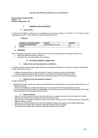 216
Service des affaires juridiques et du contentieux
Responsable: Chedly TAYARI
Cadres : 01
Nombre de personnel : 00
I- PRESENTATION DU SERVICE:
1- Organisation :
Le Service des Affaires juridiques et du contentieux est créé par le décret n° 2010-287 du 15-12-2010 portant
organigramme de l’IPT. Il est rattaché à la Direction Générale de l’IPT.
2- Effectif :
II-
II- MISSIONS
Selon l’organigramme annoté visé par le Ministre de la santé, le service juridique est chargé notamment de :
• l’étude des différents dossiers juridiques ;
• La gestion et le suivi des dossiers du contentieux.
III- ACTIVITES DURANT L’ANNEE 2021
1- Gestion et le suivi des dossiers du contentieux :
Le Service Juridique a été chargé de gérer et de suivre des affaires judiciaires au niveau des juridictions compétentes.
Il s’agit notamment de suivre :
- 13 affaires judiciaires devant le juge administratif ;( appel de certaines décisions préliminaires).
- 2 affaires judiciaires devant le juge du Droit commun.(décisions judiciaire rendue pour l’IPT)
Le service des affaires juridiques a examiné aussi 4 plaintes auprès du Procureur de la république.
2- Gestion et suivi des dossiers juridiques :
Il s’agit notamment de :
- Représenter l’institut auprès des instances administratives et juridictionnelles par une lettre de procuration de la
Direction Générale ;
- Faire des consultations juridiques demandées par le personnel de l’IPT afin de protéger leurs droits.
- Suivre les dossiers fonciers à travers la régularisation de la situation foncière de 5 biens immeubles de l’IPT auprès
de l’administration de la propriété foncière de l’Etat.
3- Autres missions :
- Gérer et suivre le dossier de l’octroi de voiture de service à usage personnel suite à la mission de contrôle
effectuée par l’Instance de Contrôle Général du Domaine de l’Etat.
- Gérer et suivre les dossiers relatifs à la cession des biens meubles de l’IPT conformément aux dispositions
règlementaires en vigueur.
- Elaborer une note de procédure pour décrire les différentes étapes de la gestion des analyses génétiques ;
- Suivi de tous les dossiers liés à l’instance nationale de lutte contre la corruption.
- Suivi de tous les dossiers liés à l’instance nationale de l’accès à l’information.
Catégories professionnelles Grades Nombre
Personnel administratif Administrateur en chef 01
TOTAL 01
 