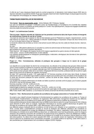 21
A côté de ces 3 axes classiques faisant partie du contrat programme, le laboratoire s’est impliqué depuis 2020 dans la
réponse nationale à la pandémie COVID-19 par ses 3 équipes notamment dans l’épidémiologie, le séquençage de souches
et le diagnostic immunologique de l’infection SARS CoV-2.
THEMATIQUES ESSENTIELLES DE RECHERCHE
1ère équipe : Nom du responsable, grade : Jihène Bettaieb, MD, Professeur Agrégé.
Les axes de recherche du groupe 1 s’articulent autour de l’Epidémiologie, la Surveillance et le Contrôle des maladies
infectieuses qui posent un problème de santé publique en Tunisie. Plus spécifiquement, l’équipe est engagée actuellement
dans les projets de recherche suivants :
Projet 1 : La Leishmaniose Cutanée
Titre du projet : Histoire naturelle de l’infection par les parasites Leishmania dans des foyers mixtes et émergents
de Leishmaniose Cutanée du sud de la Tunisie.
Ce projet de recherche vise à explorer le rôle de Ctenodactylus gundi et Phlebotomus sergenti, respectivement, comme
hôte réservoir et vecteur de L. killicki potentiels et d'étudier l'épidémiologie et l’expression clinique des deux formes de la
LC qui co-circulent dans le foyer de Tataouine.
Le travail de collecte des données sur terrain s’est achevé courant 2020 pour les trois volets de l’étude (humain, réservoir,
vecteurs).
Au total :
Volet humain : 268 patients atteints de LC consultant au centre de santé de base de Ghomrassen-Tataouine ont été inclus,
géo-localisés et suivis jusqu’à guérison des lésions.
Volet réservoir : 240 rongeurs de l’espèce Gundi et 46 rongeurs appartenant au genre Jaculus ont été capturés
Volet vecteur : environ 10.000 phlébotomes ont été collectés
Les analyses épidémiologiques et biologiques (parasitologique, moléculaire, sérologique) des données et des spécimens
collectés sont en cours.
Projet 2 : La grippe saisonnière
Projet 2.1 : Titre : Connaissances, attitudes et pratiques des groupes à risque sur le vaccin de la grippe
saisonnière.
Les objectifs de ce projet étaient de décrire les connaissances, les attitudes et les pratiques des groupes cibles envers le
vaccin contre la grippe et d’estimer la couverture vaccinale contre la grippe saisonnière auprès de trois groupes cibles.
Pour répondre à ces objectifs, une enquête nationale type CAP (Connaissances, Attitudes et Pratiques) a été menée en
2019 auprès de trois groupes cibles de la vaccination antigrippale (femmes enceintes, professionnels de la santé et sujets
âgés de plus de 65 ans et atteints de maladies chroniques)
Au total, 1231 personnels de santé, 1191 sujets âgés et 1157 femmes enceintes ont été inclus dans l’étude. Ils étaient
sélectionnés selon un échantillonnage stratifié à plusieurs degrés auto-pondéré parmi les consultants et les travailleurs de
la santé des structures publiques de santé suivantes : centres de santé de base, hôpitaux régionaux et hôpitaux de
circonscriptions.
Les résultats des analyses préliminaires ont révélé une faible couverture vaccinale contre la grippe, pour la saison grippale
2018-2019, chez les trois groupes cibles :
Femmes enceintes: 4,4% (IC : à 95% [3,3-5,7])
Professionnels de la santé : 15,3% (IC : à 95% [13,3-17,2])
Patients âgés et atteints de maladies chroniques : 19,4% (IC : à 95% [14,1-21,9])
Les résultats de deux études auprès du personnel de santé, les sujets âgés ont été publiés respectivement dans les revues
BMC Public Health, BMC Geriatrics. La soumission de l’article concernant les femmes enceintes est en cours.
Projet 2.2 : Titre : Renforcement du système de surveillance de la grippe saisonnière en Tunisie 2021-2025 :
Ce projet a pour objectif principal d'optimiser le fonctionnement du système de surveillance de la grippe en Tunisie et
d'accompagner l'implémentation et l'utilisation de l'application IMS (Information management System) par les différents
acteurs impliqués dans la surveillance de la grippe afin de préparer la pérennité du système de surveillance.
Cette activité se déroule en étroite collaboration avec la DSSB et entre dans le cadre d’un projet financé par le CDC d’Atlanta
ayant démarré en 2014. Dans ce contexte, l’application informatique du nouveau système électronique de gestion des
données de surveillance de la grippe (IMS) a été, effectivement, mise en place en 2019.
Les différents acteurs impliqués dans la surveillance ont été formés à son utilisation et son exploitation a commencé fin
2019. L’année 2020 a essentiellement consisté au recueil du feedback des différents utilisateurs afin d’améliorer la
performance de la plateforme et corriger les défaillances constatées. Par ailleurs, l’application a été validée par le centre
informatique du ministère de la santé (CIMS) qui désormais, en collaboration avec tous les partenaires, prend en charge la
résolution des problèmes rencontrés afin d’améliorer les performances de la plateforme. Parmi les défaillances notifiées,
la génération des rapports d’analyse des données de surveillance et la qualité de la connexion internet étaient au centre
des préoccupations. Au début de la saison grippale 2021-2022, une nouvelle version de l’application informatique a été
mise en place tout en améliorant deux composantes principales : le contrôle qualité et le reporting. Cette même saison a
été caractérisée par l’implémentation de la surveillance intégrée COVID-19/grippe.
 
