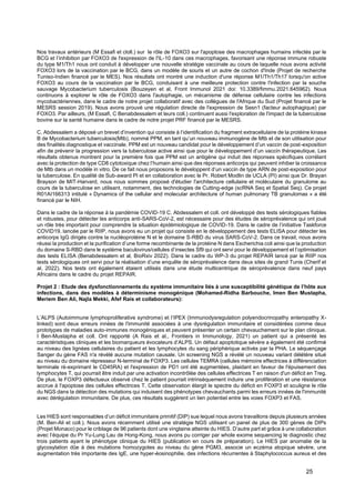25
Nos travaux antérieurs (M Essafi et cloll.) sur le rôle de FOXO3 sur l'apoptose des macrophages humains infectés par le
BCG et l’inhibition par FOXO3 de l'expression de l'IL-10 dans ces macrophages, favorisant une réponse immune robuste
du type M1/Th1 nous ont conduit à développer une nouvelle stratégie vaccinale au cours de laquelle nous avons activité
FOXO3 lors de la vaccination par le BCG, dans un modèle de souris et un autre de cochon d'Inde (Projet de recherche
Tuniso-Indien financé par le MES). Nos résultats ont montré une induction d'une réponse M1/Th1/Th17 lorsqu'on active
FOXO3 au cours de la vaccination par le BCG, conduisant à une meilleure protection contre l'infection par la souche
sauvage Mycobacterium tuberculosis (Bouzeyen et al, Front Immunol 2021 doi: 10.3389/fimmu.2021.645962). Nous
continuons à explorer le rôle de FOXO3 dans l'autophagie, un mécanisme de défense cellulaire contre les infections
mycobactériennes, dans le cadre de notre projet collaboratif avec des collègues de l'Afrique du Sud (Projet financé par le
MESRS session 2019). Nous avons prouvé une régulation directe de l'expression de Sesn1 (facteur autophagique) par
FOXO3. Par ailleurs, (M Essafi, C Benabdessalem et leurs coll.) continuent aussi l'exploration de l'impact de la tuberculose
bovine sur la santé humaine dans le cadre de notre projet PRF financé par le MESRS.
C. Abdessalem a déposé un brevet d’invention qui consiste à l’identification du fragment extracellulaire de la protéine kinase
B de Mycobacterium tuberculosis(Mtb), nommé PPM, en tant qu’un nouveau immunogène de Mtb et de son utilisation pour
des finalités diagnostique et vaccinale. PPM est un nouveau candidat pour le développement d’un vaccin de post-exposition
afin de prévenir la progression vers la tuberculose active ainsi que pour le développement d’un vaccin thérapeutique. Les
résultats obtenus montrent pour la première fois que PPM est un antigène qui induit des réponses spécifiques corrélant
avec la protection de type CD8 cytotoxique chez l’humain ainsi que des réponses anticorps qui peuvent inhiber la croissance
de Mtb dans un modèle in vitro. De ce fait nous proposons le développent d’un vaccin de type ARN de post-exposition pour
la tuberculose. En qualité de Sub-award PI et en collaboration avec le Pr. Robert Modlin de UCLA (PI) ainsi que Dr. Brayan
Brayson de MIT-Harvard, nous nous sommes proposé d'étudier l'architecture cellulaire et moléculaire du granulome au
cours de la tuberculose en utilisant, notamment, des technologies de Cutting-edge (scRNA Seq et Spatial Seq). Ce projet
R01AI166313 intitulé « Dynamics of the cellular and molecular architecture of human pulmonary TB granulomas » a été
financé par le NIH.
Dans le cadre de la réponse à la pandémie COVID-19 C. Abdessalem et coll. ont développé des tests sérologiques fiables
et robustes, pour détecter les anticorps anti-SARS-CoV-2, est nécessaire pour des études de séroprévalence qui ont joué
un rôle très important pour comprendre la situation épidémiologique de COVID-19. Dans le cadre de l’initiative Taskforce
COVID19, lancée par le RIIP, nous avons eu un projet qui consiste en le développement des tests ELISA pour détecter les
anticorps IgG dirigés contre la nucléoprotéine N et le domaine S-RBD du virus SARS-CoV-2. Dans ce travail, nous avons
réussi la production et la purification d’une forme recombinante de la protéine N dans Escherichia coli ainsi que la production
du domaine S-RBD dans le système baculovirus/cellules d’insectes Sf9 qui ont servi pour le développement et l’optimisation
des tests ELISA (Benabdessalem et al, BioRxiv 2022). Dans le cadre du WP-3 du projet REPAIR lancé par le RIIP nos
tests sérologiques ont servi pour la réalisation d’une enquête de séroprévalence dans deux sites de grand Tunis (Cherif et
al, 2022). Nos tests ont également étaient utilisés dans une étude multicentrique de séroprévalence dans neuf pays
Africains dans le cadre du projet REPAIR.
Projet 2 : Etude des dysfonctionnements du système immunitaire liés à une susceptibilité génétique de l’hôte aux
infections, dans des modèles à déterminisme monogénique (Mohamed-Ridha Barbouche, Imen Ben Mustapha,
Meriem Ben Ali, Najla Mekki, Afef Rais et collaborateurs):
L’ALPS (Autoimmune lymphoproliferative syndrome) et l’IPEX (Immunodysregulation polyendocrinopathy enteropathy X-
linked) sont deux erreurs innées de l'immunité associées à une dysrégulation immunitaire et considérées comme deux
prototypes de maladies auto-immunes monogéniques et peuvent présenter un certain chevauchement sur le plan clinique.
I Ben-Mustapha et coll. Ont rapporté (A Rais et al., Frontiers in Immunology, 2021) un patient qui a présenté les
caractéristiques cliniques et les biomarqueurs évocateurs d’ALPS. Un défaut apoptotique sévère a également été confirmé
au niveau des lignées cellulaires du patient et les lymphocytes du sang périphérique activés par la PHA. Le séquençage
Sanger du gène FAS n'a révélé aucune mutation causale. Un screening NGS a révélé un nouveau variant délétère situé
au niveau du domaine répresseur N-terminal de FOXP3. Les cellules TEMRA (cellules mémoire effectrices à différenciation
terminale ré-exprimant le CD45RA) et l'expression de PD1 ont été augmentées, plaidant en faveur de l'épuisement des
lymphocytes T, qui pourrait être induit par une activation incontrôlée des cellules effectrices T en raison d'un déficit en Treg.
De plus, le FOXP3 défectueux observé chez le patient pourrait intrinsèquement induire une prolifération et une résistance
accrue à l'apoptose des cellules effectrices T. Cette observation élargit le spectre du déficit en FOXP3 et souligne le rôle
du NGS dans la détection des mutations qui induisent des phénotypes chevauchants parmi les erreurs innées de l'immunité
avec dérégulation immunitaire. De plus, ces résultats suggèrent un lien potentiel entre les voies FOXP3 et FAS.
Les HIES sont responsables d’un déficit immunitaire primitif (DIP) sue lequel nous avons travaillons depuis plusieurs années
(M. Ben-Ali et coll.). Nous avons récemment utilisé une stratégie NGS utilisant un panel de plus de 300 gènes de DIPs
(Projet Monaco) pour le criblage de 96 patients dont une vingtaine atteinte du HIES. D’autre part et grâce à une collaboration
avec l’équipe du Pr Yu-Lung Lau de Hong-Kong, nous avons pu corriger par whole exome sequencing le diagnostic chez
trois patients ayant le phénotype clinique du HIES (publication en cours de préparation). Le HIES par anomalie de la
glycosylation dûe à des mutations homozygotes au niveau du gène PGM3, associe un eczéma atopique sévère, une
augmentation très importante des IgE, une hyper-éosinophilie, des infections récurrentes à Staphylococcus aureus et des
 