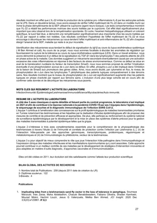 27
résultats montrent en effet que L’IL-22 inhibe la production de la cytokine pro- inflammatoire IL-6 par les astrocytes activés
par le LPS. Dans un deuxième temps, nous avons essayé de vérifier l’effet myélinisant de l’IL-22 dans un modèle murin qui
mime la phase démyélinisante de la SEP utilisant le cuprizone (agent neuro toxique). Les tests comportementaux montrent
que l’IL-22 a rétabli les performances motrices des souris traitées par le cuprizone. Cet effet était significativement plus
important que celui observé lors de la remyelinisation spontanée. En outre, l’examen histopathologique utilisant un colorant
spécifique, le luxol fast blue, a démontré une remyélinisation significativement plus importante chez les souris traitées par
l’IL-22 par rapport à celles non traitées. Ces résultats confortent l’hypothèse de l’effet myélinisant de l’IL-22 et nous
encourage à décortiquer les mécanismes qui sous-tendent l’effet myélinisant et anti-inflammatoire de l’IL-22 afin d’espérer
élargir l’arsenal de la SEP, maladie qui reste à ce jour incurable.
Identification des mécanismes sous-tendant le défaut de signalisation du tgf-β au cours du lupus erythémateux systémique
( M Ben Ahmed et coll). Au cours de ce projet, nous nous sommes focalisés à élucider les anomalies de régulation qui
favoriseraient la rupture de la tolérance au cours du lupus érythémateux systémique (LES). Dans un travail antérieur, nous
avons démontré la présence d’un défaut de la signalisation du TGF-β1 dans les lymphocytes T des patients atteints de LES
en phase active de la maladie. Ces données suggèrent un mécanisme secondaire éventuellement causé par une activation
excessive des voies inflammatoires en réponse à des facteurs de stress environnementaux. Comme ce défaut se situe en
aval de la translocation nucléaire du facteur de transcription Smad3, nous nous sommes proposé de vérifier l’implication
éventuelle d’une phosphorylation accrue de c-Jun dans ce défaut. En effet, phospho-c-Jun a été impliqué dans l’inhibition
de la liaison de Smad3 aux promoteurs des gènes cibles. Ainsi, nous avons étudié, par cytometrie en flux, le niveau de
phosphorylation de c-Jun dans les lymphocytes T périphériques des patients lupiques comparativement à des témoins
sains. Nos résultats montrent que le niveau de phosphorylation de c-Jun est significativement augmenté chez les patients
lupiques en phase d’activité par rapport aux témoins sains. L’inclusion d’une plus large cohorte est en cours afin de
confirmer cette donnée et de décortiquer les mécanismes sous-jacents.
MOTS CLES QUI RESUMENT L’ACTIVITE DU LABORATOIRE
Infection/Immunité /Epidémiologie/Leishmaniose/Immunodéficience/Mycobactéries/Auto-immunité.
RESUME DE L’ACTIVITE DU LABORATOIRE
A côté des 3 axes classiques ci-après détaillés et faisant partie du contrat programme, le laboratoire s’est impliqué
en 2021 et afin de contribuer à la réponse nationale à la pandémie COVID-19 par ses 3 équipes dans l’épidémiologie,
le séquençage de souches et le diagnostic immunologique de l’infection SARS CoV-2.
L'équipe 1 contribue à l’amélioration des connaissances sur le profil épidémiologique de maladies transmissibles prioritaires
en Tunisie notamment les leishmanioses et les hépatites par la réalisation d'études épidémiologiques afin de proposer des
mesures de contrôle et de prévention efficaces et appropriées. De plus, elle participe au renforcement du système national
de surveillance épidémiologique par le développement et la mise en place des systèmes d'alerte précoce pour la gestion
des maladies transmissibles à potentiel épidémique telles que la grippe.
L’équipe 2 s’intéresse à trois axes complémentaires essentiels pour la compréhension de la physiopathologie des
leishmanioses à travers l’étude (i) de l’Immunité et corrélats de protection contre l’infection par Leishmania (L.), (ii) de
l’interaction hôte-parasite par des approches génomiques, transcriptomiques, protéomiques, régulomiques et
métabolomiques et (iii) de l’immunobiologie du phlébotome, vecteur de la leishmaniose.
L’équipe 3 a pour objectif de mieux comprendre le rôle que joue l’interaction hôte-pathogène dans l’immunopathologie et
l’expression clinique des maladies infectieuses et les manifestations dysimmunitaires qui y sont associées. Cette approche
pourrait contribuer à un meilleur contrôle de ces maladies par le développement de stratégies d’intervention innovantes et
plus adaptées en matière d’outils diagnostic, d’approches vaccinales et d’immunomodulation.
Elles ont été créées en 2011, leur évolution est très satisfaisante comme l’atteste leur production scientifique
BILAN GLOBAL DES ACTIVITES DE RECHERCHE
1- Nombre total de Publications : 259 (depuis 2011 date de création du LR)
2- Diplômes soutenus : 122
3-Brevets : 4
Publications
1. Implicating bites from a leishmaniasis sand fly vector in the loss of tolerance in pemphigus. Soumaya
Marzouki, Ines Zaraa, Maha Abdeladhim, Chaouki Benabdesselem, Fabiano Oliveira, Shaden Kamhawi,
Mourad Mokni, Hechmi Louzir, Jesus G Valenzuela, Melika Ben Ahmed. JCI Insight. 2020 Dec
3;5(23):e123861. IF:8,3
 