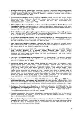 28
2. Multiallelic Rare Variants in BBS Genes Support an Oligogenic Ciliopathy in a Non-obese Juvenile-
Onset Syndromic Diabetic Patient: A Case Report. H Dallali, N Kheriji, W Kammoun, M Mrad, M Soltani, H
Trabelsi, W Hamdi, A Bahlous, M Ben Ahmed, F. Mahjoub, H. Jamoussi, S Abdelhak, R Kefi. Frontiers in
Genetics. 2021 Oct 6;12:664963. IF:3,7
3. Autoimmune Encephalitis in Tunisia: Report of a Pediatric Cohort. Thouraya Ben Younes , Hanene
Benrhouma , Zouhour Miladi , Imen Zamali , Aida Rouissi , Hedia Klaa , Ichraf Kraoua , Melika Ben
Ahmed , Ilhem Ben Youssef Turki . Immunol Res. 2021 May 10;2021:6666117. doi:
10.1155/2021/6666117. eCollection 2021. IF:4,8
4. Differential Gene Expression Patterns in Blood and Cerebrospinal Fluid of Multiple Sclerosis and
Neuro-Behçet Disease, Olfa Maghrebi, Mariem Hanachi, Khadija Bahrini, Mariem Kchaou, Cyrine Jeridi ,
Samirr Belal, Samia Ben Sassi, Mohamed-Ridha Barbouche, Oussama Souiai, Meriam Belghith, Frontiers in
Genetics. 2021 Feb 26;12:638236. IF:3,8
5. Profound differences in IgE and IgG recognition of micro-arrayed allergens in hyper-IgE syndromes.
Garib V, Ben-Ali M, Kundi M, Curin M, Yaakoubi R, Ben-Mustapha I, Mekki N, Froeschl R, Perkmann T, Valenta
R, Barbouche MR Allergy. 2021 Oct 15. doi: 10.1111/all.15143. IF:13,146
6. A Novel Point-of-Care Rapid Diagnostic Test for Screening Individuals for Antibody Deficiencies. Israeli
S, Golden A, Atalig M, Mekki N, Rais A, Storey H, Barbouche MR, Peck R. J Clin Immunol. 2022 Feb;42(2):394-
403. doi: 10.1007/s10875-021-01179-0. Epub 2021 Nov 27. IF:8,317
7. Case Report: FOXP3 Mutation in a Patient Presenting With ALPS. Rais A, Mekki N, Fedhila F, Alosaimi
MF, Ben Khaled M, Zameli A, Agrebi N, Sellami MK, Geha R, Ben-Mustapha I, Barbouche MR. Front Immunol.
2021 Aug 31;12:692107. doi: 10.3389/fimmu.2021.692107. IF:6,42
8. In silico comparative study of SARS-CoV-2 proteins and antigenic proteins in BCG, OPV, MMR and
other vaccines: evidence of a possible putative protective effect. Sondes Haddad-
Boubaker , Houcemeddine Othman , Rabeb Touati, Kaouther Ayouni , Marwa Lakhal , Imen Ben
Mustapha , Kais Ghedira, Maher Kharrat , Henda Triki . BMC Bioinformatics. 2021 Mar 26;22(1):163. doi:
10.1186/s12859-021-04045-3. IF:3,16
9. The Seven STAT3-Related Hyper-IgE Syndromes. Ilham Fadil, Meriem Ben-Ali , Leila Jeddane , Mohamed-
Ridha Barbouche , Ahmed Aziz Bousfiha .J Clin Immunol. 2021 Aug;41(6):1384-1389. doi: 10.1007/s10875-
021-01041-3. Epub 2021 Apr 26. IF:8,317
10. Consensus Middle East and North Africa Registry on Inborn Errors of Immunity. Asghar
Aghamohammadi , Nima Rezaei , Reza Yazdani , Samaneh Delavari , Necil Kutukculer , Ezgi
Topyildiz , Ahmet Ozen , Safa Baris , Elif Karakoc-Aydiner , Sara Sebnem Kilic , Hulya Kose, Nesrin
Gulez , Ferah Genel , Ismail Reisli , Kamel Djenouhat , Azzeddine Tahiat , Rachida Boukari , Samir
Ladj , Reda Belbouab , Yacine Ferhani , Brahim Belaid , Reda Djidjik , Nadia Kechout , Nabila Attal , Khalissa
Saidani , Ridha Barbouche , Aziz Bousfiha , Ali Sobh , Ragheed Rizk , Marwa H Elnagdy , Mona Al-
Ahmed , Salem Al-Tamemi , Gulnara Nasrullayeva , Mehdi Adeli, Maryam Al-Nesf , Amel Hassen , Cybel
Mehawej , Carla Irani , Andre Megarbane , Jessica Quinn, MENA-I. E. I. Study Group; László Maródi , Vicki
Modell, Fred Modell, Waleed Al-Herz , Raif S Geha , Hassan Abolhassani . J Clin Immunol. 2021
Aug;41(6):1339-1351. doi: 10.1007/s10875-021-01053-z. Epub 2021 May 29. IF:6,78
11. Co-Administration of Anticancer Candidate MK-2206 Enhances the Efficacy of BCG Vaccine
Against Mycobacterium tuberculosis in Mice and Guinea Pigs. Rania Bouzeyen , Saurabh Chugh , Tannu
Priya Gosain, Mohamed-Ridha Barbouche , Meriam Haoues , Kanury V S Rao , Makram Essafi , Ramandeep
Singh . Front Immunol. 2021 May 27;12:645962. doi: 10.3389/fimmu.2021.645962. eCollection 2021.IF:7,561
12. Multiplexed Magnetofluorescent Bioplatform for the Sensitive Detection of SARS-CoV-2 Viral RNA
without Nucleic Acid Amplification. Riham Zayani , Dorra Rezig , Wasfi Fares , Mouna Marrakchi , Makram
Essafi, Noureddine Raouafi . Anal Chem . 2021 Aug 17;93(32):11225-11232. doi:
10.1021/acs.analchem.1c01950. Epub 2021 Aug 2. IF:9,986
13. Tick-borne encephalitis virus in Ixodes ricinus (Acari: Ixodidae) ticks, Tunisia. Fares W., Dachraoui K.,
Cherni S., Barhoumi W, Ben Slimane T., Younsi H., Zhioua E. Ticks and Tick-Borne Diseases, 12: 101606.
Doi: 10.1016/j.ttbdis.2020.101606.IF: 3,48
14. The impact of the illegal waste sites on the transmission of zoonotic cutaneous leishmaniasis in Central
Tunisia. Chelbi I, Mathlouthi O, Zhioua S, Fares W., Boujaama A, Cherni S, Barhoumi W, Dachraoui K, Derbali
M, Abbass M, Zhioua E. International Journal of Environmental Research and Public Health, 18, 66.
https://dx.doi.org/10.3390/ijerph18010066. IF:3,364
 