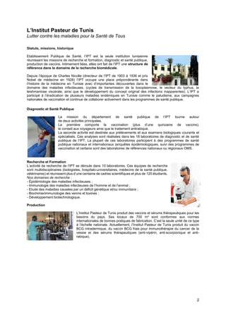 2
L’Institut Pasteur de Tunis
Lutter contre les maladies pour la Santé de Tous
Statuts, missions, historique
Etablissement Publique de Santé, l’IPT est la seule institution tunisienne
réunissant les missions de recherche et formation, diagnostic et santé publique,
production de vaccins. Intimement liées, elles ont fait de l’IPT une structure de
référence dans le domaine de la recherche biomédicale.
Depuis l’époque de Charles Nicolle (directeur de l’IPT de 1903 à 1936 et prix
Nobel de médecine en 1928) l’IPT occupe une place prépondérante dans
l’histoire de la médecine en Tunisie avec d’importantes découvertes dans le
domaine des maladies infectieuses, (cycles de transmission de la toxoplasmose, le vecteur du typhus, la
leishmaniose viscérale, ainsi que le développement du concept original des infections inapparentes). L’IPT a
participé à l’éradication de plusieurs maladies endémiques en Tunisie comme le paludisme, aux campagnes
nationales de vaccination et continue de collaborer activement dans les programmes de santé publique.
Diagnostic et Santé Publique
La mission du département de santé publique de l’IPT tourne autour
de deux activités principales.
La première comporte la vaccination (plus d’une quinzaine de vaccins),
le conseil aux voyageurs ainsi que le traitement antirabique.
La seconde activité est destinée aux prélèvements et aux examens biologiques courants et
spécialisés. Ces analyses sont réalisées dans les 18 laboratoires de diagnostic et de santé
publique de l’IPT. La plupart de ces laboratoires participent à des programmes de santé
publique nationaux et internationaux (enquêtes épidémiologiques, suivi des programmes de
vaccination et certains sont des laboratoires de références nationaux ou régionaux OMS.
Recherche et Formation
L’activité de recherche de l’IPT se déroule dans 10 laboratoires. Ces équipes de recherche
sont multidisciplinaires (biologistes, hospitalo-universitaires, médecins de la santé publique,
vétérinaires) et réunissent plus d’une centaine de cadres scientifiques et plus de 120 étudiants.
Nos domaines de recherche :
- Épidémiologie des maladies infectieuses ;
- Immunologie des maladies infectieuses de l’homme et de l’animal ;
- Etude des maladies causées par un déficit génétique et/ou immunitaire ;
- Biochimie/immunologie des venins et toxines ;
- Développement biotechnologique.
Production
L’Institut Pasteur de Tunis produit des vaccins et sérums thérapeutiques pour les
besoins du pays. Ses locaux de 700 m² sont conformes aux normes
internationales de bonnes pratiques de fabrication. C’est la seule unité de ce type
à l’échelle nationale. Actuellement, l’Institut Pasteur de Tunis produit du vaccin
BCG intradermique, du vaccin BCG frais pour immunothérapie du cancer de la
vessie et des sérums thérapeutiques (anti-vipérin, anti-scorpionique et anti-
rabique).
 