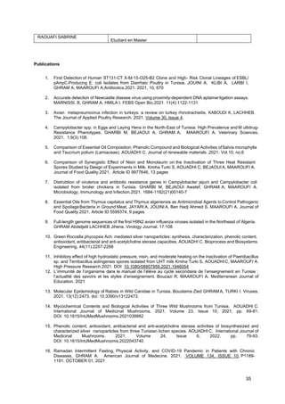 35
RAOUAFI SABRINE
Etudiant en Master
Publications
1. First Detection of Human ST131-CT X-M-15-O25-B2 Clone and High- Risk Clonal Lineages of ESBL/
pAmpC-Producing E. coli Isolates from Diarrheic Poultry in Tunisia. JOUINI A, KLIBI A, LARBI I,
GHRAM A, MAAROUFI A.Antibiotics.2021. 2021, 10, 670
2. Accurate detection of Newcastle disease virus using proximity-dependent DNA aptamerligation assays.
MARNISSI. B, GHRAM.A, HMILA I. FEBS Open Bio.2021. 11(4):1122-1131
3. Avian metapneumovirus infection in turkeys: a review on turkey rhinotracheitis. KABOUDI K, LACHHEB.
The Journal of Applied Poultry Research. 2021. Volume 30, Issue 4,
4. Campylobacter spp. in Eggs and Laying Hens in the North-East of Tunisia: High Prevalence and M ultidrug-
Resistance Phenotypes. GHARBI M, BEJAOUI A, GHRAM A, MAAROUFI A. Veterinary Sciences.
2021. 1;9(3):108.
5. Comparison of Essential Oil Composition, Phenolic Compound and Biological Activities ofSalvia microphylla
and Teucrium polium (Lamiaceae). AOUADHI C. Journal of renewable materials .2021. Vol.10, no.6
6. Comparison of Synergistic Effect of Nisin and Monolaurin on the Inactivation of Three Heat Resistant
Spores Studied by Design of Experiments in Milk. Kmiha Turki S, AOUADHI C, BEJAOUI A, MAAROUFI A.
Journal of Food Quality.2021. Article ID 9977646, 13 pages
7. Distrubtion of virulence and antibiotic resistance genes in Campylobacter jejuni and Campylobacter coli
isolated from broiler chickens in Tunisia. GHARBI M, BEJAOUI Awatef, GHRAM A, MAAROUFI A.
Microbiology, Immunology and Infection.2021. 1684-1182(21)00140-7
8. Essential Oils from Thymus capitatus and Thymus algeriensis as Antimicrobial Agents toControl Pathogenic
and SpoilageBacteria in Ground Meat. JAYARI A, JOUINI A, Ben Hadj Ahmed S, MAAROUFI A. Journal of
Food Quality.2021. Article ID 5599374, 9 pages
9. Full-length genome sequences of the first H9N2 avian influenza viruses isolated in the Northeast of Algeria.
GHRAM Abdeljelil LACHHEB Jihene. Virology Journal. 17:108
10. Green Roccella phycopsis Ach. mediated silver nanoparticles: synthesis, characterization, phenolic content,
antioxidant, antibacterial and anti‑acetylcholine sterase capacities. AOUADHI C. Bioprocess and Biosystems
Engineering. 44(11):2257-2268
11. Inhibitory effect of high hydrostatic pressure, nisin, and moderate heating on the inactivation of Paenibacillus
sp. and Terribacillus aidingensis spores isolated from UHT milk Kmiha Turki S, AOUADHIC, MAAROUFI A.
High Pressure Research.2021. DOI: 10.1080/08957959.2021.1946054
12. L’immunité de l’organisme dans le manuel de l’élève au cycle secondaire de l’enseignement en Tunisie :
l’actualité des savoirs et les styles d’enseignement. Bouzazi R, MAAROUFI A. Mediterranean Journal of
Education. 2021
13. Molecular Epidemiology of Rabies in Wild Canidae in Tunisia. Bouslama Zied GHRAM A, TURKI I. Viruses.
2021. 13(12):2473. doi: 10.3390/v13122473.
14. Mycochemical Contents and Biological Activities of Three Wild Mushrooms from Tunisia. AOUADHI C.
International Journal of Medicinal Mushrooms. 2021. Volume 23, Issue 10, 2021, pp. 69-81.
DOI: 10.1615/IntJMedMushrooms.2021039982
15. Phenolic content, antioxidant, antibacterial and anti-acetylcholine sterase activities of biosynthesized and
characterized silver nanoparticles from three Tunisian lichen species. AOUADHI C. International Journal of
Medicinal Mushrooms. 2021. Volume 24, Issue 6, 2022, pp. 79-93.
DOI: 10.1615/IntJMedMushrooms.2022043740
16. Ramadan Intermittent Fasting, Physical Activity, and COVID-19 Pandemic in Patients with Chronic
Diseases. GHRAM A. American Journal of Medecine. 2021. VOLUME 134, ISSUE 10, P1189-
1191, OCTOBER 01, 2021
 