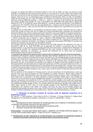 39
sauvages, en utilisant des ADNs de Leishmania cultivés in vitro. Afin de valider ces tests, des animaux ont été
capturés ou échantillonnés dans le gouvernorat d'El Kef, au nord-ouest de la Tunisie. L'ADN a été extrait du foie,
de la rate, des reins et du cœur de hérissons (Atelerix algirus) (N=3) et de rongeurs (Meriones shawi) (N=7) et du
sang de chiens (N=12) qui ne présentaient aucun symptôme de leishmaniose canine. Au total, 52 échantillons
d'ADN ont été étudiés par ces 2 tests PCR-HRM. Les résultats ont montré des courbes de fusion discriminant
clairement entre les différentes espèces: L. infantum, L. major et L. tropica et ont été confirmés par séquençage
des produits amplifiés selon Sanger. En outre, la sensibilité de ces PCR-HRM a été déterminée en utilisant des
dilutions de 10 en 10, de l'ADN de chaque isolat référence. La limite de détection est estimée à 0,1pg d'ADN pour
L. tropica avec 7SL et HSP70, tandis que 1pg a été détecté pour L. infantum avec les amorces 7SL et 0,1pg avec
HSP70. Dans le cas de L. major, les amorces HSP70 ont permis la détection de 0,1pg d'ADN et 0,01ng avec les
amorces 7SL.
La validation de ces PCR-HRM sur 52 échantillons de réservoirs (chiens, mérions, hérissons) avec les 2 cibles a
montré des courbes de fusion avec des Tm fiables pour chaque échantillon testé, permettant non seulement de
démontrer l'infection des organes correspondants par Leishmania, mais aussi d’affecter les espèces appropriées.
Au total, 45 des échantillons examinés étaient positifs, tandis que 7 étaient négatifs, sans infection à Leishmania.
Les spécimens de Meriones shawi ont été trouvés infectés par L. major tandis que les chiens étaient infectés par
L. infantum. Cependant, des co-infections L. major/L. infantum ont été détectées chez 4 spécimens de Meriones
ainsi que chez tous les hérissons testés. De plus, une infection multiple avec les 3 espèces de Leishmania a été
trouvée dans un spécimen de hérisson. Les analyses de séquences des produits PCR-HRM ont corroboré les
espèces de Leishmania trouvées dans les échantillons analysés.
Ces résultats confirment l’hypothèse que les hérissons sont des hôtes réservoirs de Leishmania. En outre, ils
démontrent l’utilité de ces outils PCR-HRM pour le diagnostic de l’infection, en particulier chez les chiens
asymptomatiques, ce qui permettra de mieux évaluer l'étendue de la transmission, améliorant ainsi l'élaboration de
programmes de contrôle. Ces méthodes PCR-HRM sont des outils robustes et fiables pour la détection et
l'identification moléculaire de Leishmania, qui peuvent être facilement mis en œuvre dans les enquêtes
épidémiologiques dans les régions endémiques.
2.2 Abondance de Phlebotomus langeroni dans un foyer du Nord et implication dans des cycles de transmission :
Phlebotomus (Ph.)langeroni, espèce supposée impliquée dans l’éclosion épidémique de cas de LCS à Oued
Souani en 2004, est toujours abondante dans le foyer de Oued Souani. Des femelles gorgées ont été capturées et
stockées pour l’étude de leur repas de sang et de leur infection potentielle pour la Thèse M. Derghal et le mastère
de S. Chemkhi. De façon intéressante, l’espèce Ph. langeroni a été retrouvée parmi les espèces les plus
abondantes. De plus, la comparaison de l’abondance de l’espèce Ph. langeroni dans deux localités a montré une
forte représentation de cette espèce dans la région de Oued Souani (27.67%) par rapport à Dahmani (0.54%), ce
qui témoigne que cette espèce jouerait toujours un rôle potentiel dans la transmission de L. infantum, dans ce foyer.
L’analyse des repas de sang a montré que l’homme est l’hôte sur lequel les phlébotomes femelles se nourrissent
le plus. Les autres mammifères (rongeurs, chien, vache, chèvre, poule et mouton) ont été aussi retrouvés dans des
proportions variables.
Afin de confirmer le rôle potentiel de l’hérisson dans le cycle de transmission de la leishmaniose en tant que
réservoir hôte, nous avons développé une PCR spécifique de l’espèce d’hérisson Atelerix algirus (thèse M.
Derghal). A cet effet, l’ADN génomique total a été extrait à partir des repas de sang et a servi à l’amplification du
gène codant pour le cytochrome b, de façon spécifique à l’espèce d’hérisson Atelerix algirus. Nos résultats ont
montré que sur les 80 repas de sang de phlébotomes analysés, 33 échantillons ont donné une bande à la taille
attendue, représentant une positivité de 41,25%. L’identité des produits amplifiés a été vérifiée par séquençage
selon Sanger, permettant de montrer pour la première fois la présence de l’ADN d’hérisson dans le repas de sang
des phlébotomes femelles gorgés. De plus, une nouvelle collecte de phlébotomes femelles a été réalisée dans la
même région d’étude en 2019. Ainsi, le tri des femelles gorgées et leur identification morphologique pour
l’identification des espèces a été réalisé. Et l’analyse des repas de sang de ces femelles gorgées par
amplification/séquençage des gènes cytb a aussi montré la présence de l’espèce d’hérisson Atelerix algirus. Nos
résultats confortent l’hypothèse que ce mammifère est un réservoir hôte de la leishmaniose en Tunisie.
3 : Génération et évaluation comparée de nouveaux outils de diagnostic moléculaire de la
leishmaniose cutanée
Bel Hadj Ali I, Y. Saadi (Ingénieur, Thèse initiée en 2019), H. Chouaieb,, H. Souguir (Postdoc), E. Harigua (Data
management), M. Ould Mouloud (Ingénieur contractuel), A. Yacoub, A. Fathallah Mili, I. Guizani
Objectifs :
1. Développement de tests moléculaires de nouvelle génération pour la détection et l’identification sensible
et spécifique des parasites Leishmania chez des patients LC
2. Mise en place d'une biobanque de prélèvements de patients de QA
3. Evaluation comparée des outils développés
Financements : 2 Contrats IAEA (2006 & 2009)/ objectif 1; LR00SP04, LR11IPT04& LR16IPT04/ Objectifs 1-3; 2
Contrats PEER du NAS-USAID/ objectif 1 ; Projet 2 du CIC-IPT / objectifs 2 & 3;
3.1 Développement de tests moléculaires de nouvelle génération pour la détection et l’identification sensible et
spécifique des parasites Leishmania chez des patients atteints de leishmaniose cutanée :
 