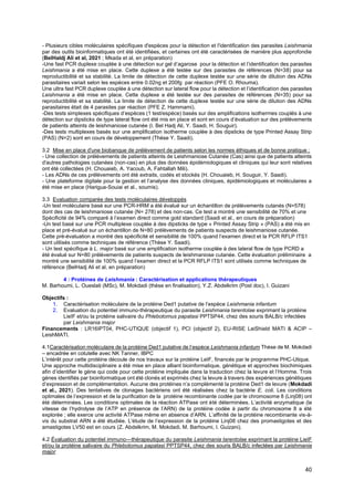 40
- Plusieurs cibles moléculaires spécifiques d'espèces pour la détection et l'identification des parasites Leishmania
par des outils bioinformatiques ont été identifiées, et certaines ont été caractérisées de manière plus approfondie
(BelHaldj Ali et al, 2021 ; Mkada et al, en préparation)
-Une fast PCR duplexe couplée à une détection sur gel d’agarose pour la détection et l’identification des parasites
Leishmania a été mise en place. Cette duplexe a été testée sur des parasites de références (N=38) pour sa
reproductibilité et sa stabilité. La limite de détection de cette duplexe testée sur une série de dilution des ADNs
parasitaires variait selon les espèces entre 0.02ng et 200fg par réaction (PFE O. Rhouma).
Une ultra fast PCR duplexe couplée à une détection sur lateral flow pour la détection et l’identification des parasites
Leishmania a été mise en place. Cette duplexe a été testée sur des parasites de références (N=35) pour sa
reproductibilité et sa stabilité. La limite de détection de cette duplexe testée sur une série de dilution des ADNs
parasitaires était de 4 parasites par réaction (PFE Z. Hammami).
-Des tests simplexes spécifiques d’espèces (1 test/espèce) basés sur des amplifications isothermes couplés à une
détection sur dipsticks de type lateral flow ont été mis en place et sont en cours d’évaluation sur des prélèvements
de patients atteints de leishmaniose cutanée (I. Bel Hadj Ali, Y. Saadi, H. Souguir).
-Des tests multiplexes basés sur une amplification isotherme couplée à des dipsticks de type Printed Assay Strip
(PAS) (N=2) sont en cours de développement (Thèse Y. Saadi).
3.2 Mise en place d'une biobanque de prélèvement de patients selon les normes éthiques et de bonne pratique :
- Une collection de prélèvements de patients atteints de Leishmaniose Cutanée (Cas) ainsi que de patients atteints
d'autres pathologies cutanées (non-cas) en plus des données épidémiologiques et cliniques qui leur sont relatives
ont été collectées (H. Chouaieb, A. Yacoub, A. Fahtallah Mili).
- Les ADNs de ces prélèvements ont été extraits, codés et stockés (H. Chouaieb, H. Souguir, Y. Saadi).
- Une plateforme digitale pour la gestion et l’analyse des données cliniques, épidémiologiques et moléculaires a
été mise en place (Harigua-Souiai et al., soumis).
3.3 Evaluation comparée des tests moléculaires développés
-Un test moléculaire basé sur une PCR-HRM a été évalué sur un échantillon de prélèvements cutanés (N=578)
dont des cas de leishmaniose cutanée (N= 278) et des non-cas. Ce test a montré une sensibilité de 70% et une
Spécificité de 94% comparé à l’examen direct comme gold standard (Saadi et al., en cours de préparation)
-Un test basé sur une PCR multiplexe couplée à des dipsticks de type « Printed Assay Strip » (PAS) a été mis en
place et pré-évalué sur un échantillon de N=80 prélèvements de patients suspects de leishmaniose cutanée.
Cette pré-évaluation a montré des spécificité et sensibilité de 100% quand l’examen direct et la PCR RFLP ITS1
sont utilisés comme techniques de référence (Thèse Y. Saadi).
- Un test spécifique à L. major basé sur une amplification isotherme couplée à des lateral flow de type PCRD a
été évalué sur N=80 prélèvements de patients suspects de leishmaniose cutanée. Cette évaluation préliminaire a
montré une sensibilité de 100% quand l’examen direct et la PCR RFLP ITS1 sont utilisés comme techniques de
référence (BelHadj Ali et al, en préparation)
4 : Protéines de Leishmania : Caractérisation et applications thérapeutiques
M. Barhoumi, L. Oueslati (MSc), M. Mokdadi (thèse en finalisation), Y.Z. Abdelkrim (Post doc), I. Guizani
Objectifs :
1. Caractérisation moléculaire de la protéine Ded1 putative de l’espèce Leishmania infantum
2. Evaluation du potentiel immuno-thérapeutique du parasite Leishmania tarentolae exprimant la protéine
LieIF et/ou la protéine salivaire du Phlebotomus papatasi PPTSP44, chez des souris BALB/c infectées
par Leishmania major
Financements : LR16IPT04, PHC-UTIQUE (objectif 1), PCI (objectif 2), EU-RISE LeiShield MATI & ACIP –
LeishMATI.
4.1Caractérisation moléculaire de la protéine Ded1 putative de l’espèce Leishmania infantum Thèse de M. Mokdadi
– encadrée en cotutelle avec NK Tanner, IBPC
L’intérêt pour cette protéine découle de nos travaux sur la protéine LeIF, financés par le programme PHC-Utique.
Une approche multidisciplinaire a été mise en place alliant bioinformatique, génétique et approches biochimiques
afin d’identifier le gène qui code pour cette protéine impliquée dans la traduction chez la levure et l’Homme. Trois
gènes identifiés par bioinformatique ont été clonés et exprimés chez la levure à travers des expériences génétiques
d’expression et de complémentation. Aucune des protéines n’a complémenté la protéine Ded1 de levure (Mokdadi
et al., 2021). Des tentatives de clonages bactériens ont été réalisées chez la bactérie E. coli. Les conditions
optimales de l’expression et de la purification de la protéine recombinante codée par le chromosome 8 (Linj08) ont
été déterminées. Les conditions optimales de la réaction ATPase ont été déterminées. L’activité enzymatique (la
vitesse de l’hydrolyse de l’ATP en présence de l’ARN) de la protéine codée à partir du chromosome 8 a été
explorée ; elle exerce une activité ATPase même en absence d’ARN. L’affinité de la protéine recombinante vis-à-
vis du substrat ARN a été étudiée. L'étude de l’expression de la protéine Linj08 chez des promastigotes et des
amastigotes LV50 est en cours (Z. Abdelkrim, M. Mokdadi, M. Barhoumi, I. Guizani).
4.2 Évaluation du potentiel immuno---thérapeutique du parasite Leishmania tarentolae exprimant la protéine LieIF
et/ou la protéine salivaire du Phlebotomus papatasi PPTSP44, chez des souris BALB/c infectées par Leishmania
major
 