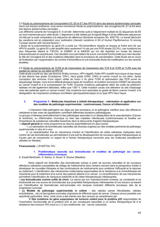 43
2.3 Etude du polymorphisme de l’oncoprotéine E5, E6 et E7 des HPV16 dans des lésions épidermoïdes cervicales
Dans nos travaux antérieurs, nous avons commencé l’étude du polymorphisme des oncogènes E6, E7 et E5 dans
des lésions épidermoïdes cervicales .
Les différents variants de l’oncogène E- 6 ont été déterminés suite à l’alignement multiple de 32 séquences de E6
qui sont maintenues pour cette étude. L’alignement a été réalisé par le logiciel Mega X et les différentes séquences
ont été par la suite comparées à la séquence de référence (Genbank accession No. K02718). Le travail décrivant
les variations est en préparation pour publication (Genetic variations in E6 of Human Papillomavirus 16 among
Tunisian women with cervical lesions ).
L’étude de la polymorphisme du gène E5 a porté sur 100 échantillons répartis en biopsie et frottis dont 62 cas
HPV16 positifs. Le gène E5 a été amplifié dans seulement 14 cas par une PCR simple (22.5%). Les mutations les
plus fréquentes étaient la T3812G, la A3880C et la A4043G qui ont été réparties sur toutes les lésions
précancéreuses et cancéreuses. Ces résultats nous permettent de suivre une étude fonctionnelle pour bien élucider
le rôle de l’oncogène E5 et des mutations détectées dans le processus de cancérisation. Cette étude est en cours
de finalisation par l’augmentation de nombre d’échantillons et une éventuelle étude de modélisation sur les variants
étudiées.
2.4 Etude du polymorphisme de TLR9 et de l’association de l’expression des TLR 9 et TLR5 et TLR4 avec les
grades du cancer du col utérin et HPV16
Cette étude a porté sur des cas témoins (frottis normaux, HPV négatif), frottis HPV positifs haut risque et bas risque
et des lésions bas grade (Condylome, CIN1), Haut grade (CIN2, CIN3) et cancer invasif du col utérin. Après
conception des amorces d’une région ciblée de l’exon 2 du gène TLR9 et optimisation des PCR suivie du
séquençage Sanger, nous avons détecté plusieurs types de mutations: la mutation synonyme C2848T est associée
au cancer invasif et à la surexpression de TLR9. D’autres mutations pathogènes selon les outils de prédiction
réalisés ont été également détectées, telles que I 587 V. Cette mutation cause une altération du site d’épissage
chez des patientes ayant un cancer invasif. Ces mutations sont associées au grade de lésion (cancer invasif), à la
dérégulation de l’expression protéique (corrélation génotype/phénotype) et au type HPV Haut risque.
3. Programme 3 : Molécules bioactives à intérêt thérapeutique : valorisation et application sur
des modèles de pathologie expérimentale : Leishmanioses, Cancer et Inflammation
L’interaction hôte-pathogène est régie par des processus où le pathogène interfère avec des effecteurs
cellulaires et des voies de signalisation contrôlant différentes situations pathologiques.
Le groupe s’intéresse particulièrement à des pathologies associées à un déséquilibre de la vascularisation (Cancer
et ischémie), ou inflammation chronique ou bien des maladies infectieuses (Leishmanioses) et focalise sur
l'importance de substances naturelles bioactives dans la découverte d’agents thérapeutiques.
L’objectif général de notre programme se résume essentiellement en deux points:
1- La valorisation de biomolécules naturelles (de diverses origines) sur des modèles pertinents de pathologie
expérimentale in vitro et in vivo.
2- La caractérisation fine du mécanisme d’action et l’identification de cibles cellulaires impliquées dans
l’action de ces biomolécules qui permettraient d’une part le développement de nouveaux agents thérapeutiques et
d’autre part de comprendre un aspect lié à l’échec thérapeutique rencontré avec les molécules actuellement
utilisées en thérapie.
Financements : LR16IPT04; PCI
1. Problématique associée aux biomolécules et modèles de pathologie (ex cancer,
inflammation chronique)
K. Essafi-Benkhadir, H. Karoui, S. Souid, S. Souissi (Mastère)
Notre objectif est d'identifier des biomolécules actives à partir de sources naturelles et de nouveaux
effecteurs cellulaires susceptibles de ciblage de médicaments dans certains cancers dans la perspective d’aider à
développer de nouvelles thérapies et des combinaisons de médicaments pour améliorer l'efficacité et la réponse
au traitement. L’identification des mécanismes moléculaires responsables de la résistance à la chimiothérapie est
importante pour le traitement et la survie des patients atteints d’un cancer. La compréhension de ces mécanismes
permettrait l’identification de marqueurs prédictifs et de cibles thérapeutiques intéressantes.
- Les biomolécules comme outils de choix: La nature par son impressionnante richesse, sa complexité et sa
biodiversité est une source de biomolécules aux propriétés thérapeutiques intéressantes et nos travaux se basent
sur l’identification de biomolécules anti-tumorales non toxiques modulant différents processus clés de la
progression tumorale.
- Le Modèle de pathologie expérimentale in cellulo : des cellules saines (fibroblastes, cellules
endothéliales…etc) et des lignées tumorales originaires de différents types de cancer. Chaque cancer possède une
spécificité particulière. Ainsi, notre choix a été orienté vers des cancers se caractérisant par :
1/ Des mutations du gène suppresseur de tumeurs codant pour la protéine p53 responsables de
l’inactivation fonctionnelle de la protéine p53 et par conséquent associées à un échec thérapeutique lié à la
résistance des tumeurs P53 (mut) ou (-/-) aux traitements (ex : cancer colorectal).
 