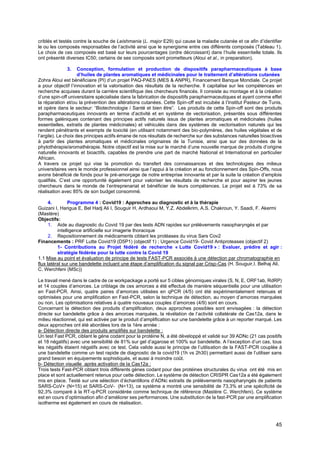 45
criblés et testés contre la souche de Leishmania (L. major E29) qui cause la maladie cutanée et ce afin d’identifier
le ou les composés responsables de l’activité ainsi que le synergisme entre ces différents composés (Tableau 1).
Le choix de ces composés est basé sur leurs pourcentages (ordre décroissant) dans l’huile essentielle totale. Ils
ont présenté diverses IC50; certains de ses composés sont prometteurs (Aloui et al., in preparation).
3. Conception, formulation et production de dispositifs parapharmaceutiques à base
d’huiles de plantes aromatiques et médicinales pour le traitement d’altérations cutanées
Zohra Aloui est bénéficiaire (PI) d’un projet PAQ-PAES (MES & ANPR), Financement Banque Mondiale. Ce projet
a pour objectif l’innovation et la valorisation des résultats de la recherche. Il capitalise sur les compétences en
recherche acquises durant la carrière scientifique des chercheurs financés. Il consiste au montage et à la création
d’une spin-off universitaire spécialisée dans la fabrication de dispositifs parapharmaceutiques et ayant comme effet
la réparation et/ou la prévention des altérations cutanées. Cette Spin-off est incubée à l’Institut Pasteur de Tunis,
et opère dans le secteur: “Biotechnologie / Santé et bien être”. Les produits de cette Spin-off sont des produits
parapharmaceutiques innovants en terme d’activité et en système de vectorisation, présentés sous différentes
formes galéniques contenant des principes actifs naturels issus de plantes aromatiques et médicinales (huiles
essentielles, extraits de plantes médicinales) et véhiculés dans des systèmes de vectorisation naturels qui les
rendent pénétrants et exempts de toxicité (en utilisant notamment des bio-polymères, des huiles végétales et de
l’argile). Le choix des principes actifs émane de nos résultats de recherche sur des substances naturelles bioactives
à partir des plantes aromatiques et médicinales originaires de la Tunisie, ainsi que sur des données de la
phytothérapie/aromathérapie. Notre objectif est la mise sur le marché d’une nouvelle marque de produits d’origine
naturelle innovants et bioactifs, capables de prendre une part de marché National et International en particulier
Africain.
A travers ce projet qui vise la promotion du transfert des connaissances et des technologies des milieux
universitaires vers le monde professionnel ainsi que l’appui à la création et au fonctionnement des Spin-Offs, nous
avons bénéficié de fonds pour le pré-amorçage de notre entreprise innovante et par la suite la création d’emplois
qualifiés. C’est une opportunité également pour valoriser les résultats de recherche et pour aspirer les jeunes
chercheurs dans le monde de l’entreprenariat et bénéficier de leurs compétences. Le projet est à 73% de sa
réalisation avec 85% de son budget consommé.
4. Programme 4 : Covid19 : Approches au diagnostic et à la thérapie
Guizani I, Harigua E, Bel Hadj Ali I, Souguir H, Ardhaoui M, Y.Z. Abdelkrim, A.S. Chakroun, Y. Saadi, F. Akermi
(Mastère)
Objectifs:
1. Aide au diagnostic du Covid 19 par des tests ADN rapides sur prélèvements nasopharyngés et par
intelligence artificielle sur imagerie thoracique
2. Repositionnement de médicaments ciblant les protéases du virus Sars Cov2
Financements : PRF Lutte Covid19 (D5P1) (objectif 1) ; Urgence Covid19- Covid Antiproteases (objectif 2)
1- Contributions au Projet fédéré de recherche « Lutte Covid19 » : Evaluer, prédire et agir :
stratégie fédérée pour la lutte contre la Covid 19
1.1 Mise au point et évaluation de principe de tests FAST-PCR associés à une détection par chromatographie en
flux latéral sur une bandelette incluant une étape d’amplification du signal par Crisp-Cas (H. Souguir,I. Belhaj Ali,
C. Werchfeni (MSc))
Le travail mené dans le cadre de ce workpackage a porté sur 5 cibles génomiques virales (S, N, E, ORF1ab, RdRP)
et 14 couples d’amorces. Le criblage de ces amorces a été effectué de manière séquentielle pour une utilisation
en Fast-PCR. Ainsi, quatre paires d’amorces utilisées en qPCR (4/5) ont été expérimentalement retenues et
optimisées pour une amplification en Fast-PCR, selon la technique de détection, au moyen d’amorces marquées
ou non. Les optimisations relatives à quatre nouveaux couples d’amorces (4/9) sont en cours.
Concernant la détection des produits d’amplification, deux approches possibles sont envisagées : la détection
directe sur bandelette grâce à des amorces marquées, la révélation de l’activité collatérale de Cas12a, dans le
milieu réactionnel, qui est activée par le produit d’amplification sur une bandelette grâce à un reporter marqué. Les
deux approches ont été abordées lors de la 1ère année :
a- Détection directe des produits amplifiés sur bandelette :
Un test Fast PCR, ciblant le gène codant pour la protéine N, a été développé et validé sur 39 ADNc (21 cas positifs
et 18 négatifs) avec une sensibilité de 81% sur gel d’agarose et 100% sur bandelette. A l’exception d’un cas, tous
les négatifs étaient négatifs avec ce test. Cela valide aussi le principe de l’utilisation de la FAST-PCR couplée à
une bandelette comme un test rapide de diagnostic de la covid19 (1h vs 2h30) permettant aussi de l’utiliser sans
grand besoin en équipements sophistiqués, et aussi à moindre coût.
b- Détection visuelle après activation de la Cas12a :
Trois tests Fast-PCR ciblant trois différents gènes codant pour des protéines structurales du virus ont été mis en
place et sont actuellement retenus pour cette détection. Le système de détection CRISPR Cas12a a été également
mis en place. Testé sur une sélection d’échantillons d’ADNc extraits de prélèvements nasopharyngés de patients
SARS-CoV+ (N=15) et SARS-CoV- (N=13), ce système a montré une sensibilité de 73,3% et une spécificité de
92,3% comparé à la RT-q-PCR considérée comme technique de référence (Mastère C. Werchfeni). Ce système
est en cours d’optimisation afin d’améliorer ses performances. Une substitution de la fast-PCR par une amplification
isotherme est également en cours de réalisation.
 