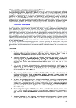 46
1.2 Mise au point d’un système digital d’aide au diagnostic (E.Harigua)
Le travail réalisé dans le cadre de ce workpackage, est exécuté dans le cadre d’un partenariat avec la Startup
« Artificial Intelligence for Health Development » (AI4HD), une équipe mixte IPT-AI4HD a développé un algorithme
en intelligence artificielle pour détecter une covid19 sur des scans thoraciques. L’évaluation des performances de
cet algorithme a été effectuée sur des données publiques chinoises et italiennes ; cela a permis d’estimer la
précision de cet algorithme (92%). L’équipe a aussi développé une version alpha d’un système de gestion de
données pour patients COVID-19. Le système nécessite une amélioration. Des contacts ont été pris avec des
équipes de cliniciens qui seraient intéressées par ces développements en partenariat. Des difficultés à implémenter
la collaboration et le transfert des données cliniques ont été rencontrées, et un manque de personnel dédié à
l’amélioration des algorithmes d’IA a constitué un obstacle majeur devant la finalisation des objectifs du projet.
2-Projet Covid Anti-protéases
Le projet est réalisé en collaboration avec plusieurs équipes pasteuriennes (IP, Paris) qui maîtrisent les aspects
relatifs à la validation expérimentale des composés, entre autres. Par des approches computationnelles, nous
avons ciblé les deux protéases du sars-cov-2, la Mpro et la PLpro, pour l'identification de nouvelles molécules
thérapeutiques. Une fouille extensive de la base de données PDB a permis d'identifier des structures
cristallographiques d'intérêt pour les criblages virtuels. Ces structures ont été utilisées comme cibles pour le docking
à haut débit de librairies de molécules chimiques. Des méthodes d'analyses développées spécialement pour ce
projet et adaptées à la taille des résultats des criblages effectués ont permis d'identifier des molécules
potentiellement actives contre les protéases du sars-cov-2 (~300). Des validations expérimentales par un test
cellulaire type nano-luc des molécules ciblant la Mpro ont été effectuées. Une dizaine de molécules sont retenues
et seront prochainement testées sur la croissance du virus en vue de valider leur effet antiviral (Chen at al., soumis
en 2021, accepté en 2022).
Une approche similaire a été implémentée dans le cadre d’un projet de mastère (F. Akermi) ciblant la deuxième
cible PLpro. Un criblage d’une collection de 5903 médicaments approuvés par plusieurs organismes internationaux
a été effectué in silico avec une sélection de 38 molécules ayant un potentiel inhibiteur de la PLpro du SARS-Cov-
2.
Publications
1. “Multilocus sequence analysis provides new insight into population structure and genetic diversity of
Leishmania tropica in Morocco”.El Kacem S, Kbaich MA, Daoui O, Charoute H, Mhaidi I, Ejghal R,
Barhoumi M, Guizani I, Bennani H, Lemrani M. Infect Genet Evol. 2021 Sep;93:104932.
2. “Dipeptidyl peptidase III as a DNA marker to investigate epidemiology and taxonomy of Old World
Leishmania species” Insaf Bel Hadj Ali, Hamed Chouaieb, Yusr Saadi Ben Aoun, Emna Harigua-
Souiai, Hejer Souguir, Alia Yaacoub, Oussaïma El Dbouni, Zoubir Harrat, Maowia M. Mukhtar, Moncef
Ben Said, Nabil Haddad, Akila Fathallah-Mili, Ikram Guizani. 2021, PLoS Negl Trop Dis 15(7):
e0009530.
3. “The In Silico Identification of Potential Members of the Ded1/DDX3 Subfamily of DEAD-Box RNA
Helicases from the Protozoan Parasite Leishmania infantum and Their Analyses in Yeast”. Mokdadi M,
Abdelkrim YZ, Banroques J, Huvelle E, Oualha R, Yeter-Alat H, Guizani I, Barhoumi M, Tanner
NK.Genes (Basel). 2021 Feb 1;12(2):212.
4. “Deep Learning Algorithms Achieved Satisfactory Predictions When Trained on a Novel Collection of
Anticoronavirus Molecules». Emna Harigua-Souiai, Mohamed Mahmoud Heinhane, Yosser Zina
Abdelkrim, Oussama Souiai, Ines Abdeljaoued-Tej and Ikram Guizani. Front. Genet., 29 November 2021
https://doi.org/10.3389/fgene.2021.744170
5. “AaTs-1: A Tetrapeptide from Androctonus australis Scorpion Venom, “Inhibiting U87 Glioblastoma Cells
Proliferation by p53 and FPRL-1 Up-Regulations “; Dorra Aissaoui-Zid, Mohamed-Chiheb Saada, Wassim
Moslah, Marie Potier-Cartereau, Aude Lemettre, Houcemeddine Othman, Marc Gaysinski, Zaineb
Abdelkafi-Koubaa, Soumaya Souid, Naziha Marrakchi, Christophe Vandier, Khadija Essafi-Benkhadir,
Najet Srairi-Abid; Academic Editors: Magdalena Ligor and Aleksandra Szydłowska-Czerniak: Molecules
2021, 26(24), 7610;
6. “Pharmacological Investigation of CC-LAAO, an L-Amino Acid Oxidase from Cerastes cerastes Snake
Venom” ; Zaineb Abdelkafi-Koubaa, Ines ELBini-Dhouib, Soumaya Souid,Jed Jebali, Raoudha Doghri,
Najet Srairi-Abid, Khadija Essafi-Benkhadir, Olivier Micheau,Naziha Marrakchi ; Toxins 2021, 13(12),
904;
7. “Nested PCR followed by NGS: Validation and application for HPV genotyping of Tunisian cervical
samples”. Monia Ardhaoui, Emna Ennaifer, Anna Christina De Matos Salim, Flavio Marcom Gomez,
 