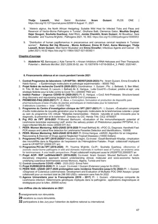 47
Thalja Laassili, Med Samir Boubaker, Ikram Guizani. PLOS ONE |
https://doi.org/10.1371/journal.pone.0255914 August 11, 2021
8. “Atelerix algirus, the North African Hedgehog: Suitable Wild Host for Infected Ticks and Fleas and
Reservoir of Vector-Borne Pathogens in Tunisia”. Ghofrane Balti, Clemence Galon, Mouﬁda Derghal,
Hejer Souguir, Souheila Guerbouj, Adel Rhim, Jomâa Chemkhi, Ikram Guizani, Ali Bouattour, Sara
Moutailler and Youmna M’ghirbi ; Pathogens 2021, 10, 953. https://doi.org/10.3390/pathogens10080953
9. “Distribution of human papillomavirus in precancerous and cancerous cervical neoplasia in Tunisian
women”; Rahima Bel Haj Rhouma , Monia Ardhaoui, Emna El Fehri, Asma Marzougui, Thalja
Laassili, Ikram Guizani, Med Samir Boubaker and Emna Ennaifer; Infectious Agents and Cancer (16
juillet 2021) 16:52 https://doi.org/10.1186/s13027-021-00392-1
Chapitre d’ouvrage
1- Abdelkrim YZ, Banroques J, Kyle Tanner N. « Known Inhibitors of RNA Helicases and Their Therapeutic
Potential ». Methods Mol Biol. 2021;2209:35-52. doi: 10.1007/978-1-0716-0935-4_3. PMID: 33201461.
6. Financements obtenus et en cours pendant l’année 2021
1. Contrat Programme de laboratoire / LR16IPT04 - MERST(2020-2023) PIs : Ikram Guizani, Emna Ennaifer &
Habib Karoui. « Épidémiologie moléculaire et pathologie expérimentale» - 90000 TND.
2. Projet fédéré de recherche Covid19 (2020-2021) Coordinatrice : I. Guizani ; PIs : J. Bettaieb, S. Ben Miled,
H. Triki, M. Ben Ahmed, D. Laouini, I. Belhadj Ali, E. Harigua. Lutte Covid19 « Evaluer, prédire et agir : une
stratégie fédérée pour la lutte contre la Covid 19 » (200000 TND/ an)
3. Institut Pasteur - Urgence COVID-19 (2020-2021) PI: E. Harigua. « Cov2 Anti-Proteases: Structure-based
drug discovery and repurposing targeting the SARS-CoV-2 proteases »
4. PROMESSE-PAQ (2020-2021) PI : Z. Aloui. « Conception, formulation et production de dispositifs para
pharmaceutiques à base d’huiles de plantes aromatiques et médicinales pour le traitement
d’altérations cutanées » - total : 103000 TND
5. Programme du Centre d’investigation clinique de l’IPT (2017-2021) PI : I. Guizani. «Évaluation comparée
d’outils moléculaires de nouvelle génération pour le diagnostic moléculaire de la leishmaniose cutanée » projet
au sein du programme CIC intitulé: "Maladies transmissibles : Histoire naturelle et outils innovants pour le
diagnostic, la prévention et le traitement", Directeur du CIC: Henda Triki. CIC2 :67500DT
6. Prg /PCI de l'IPT 2019-2021 PI:Mourad Barhoumi. «Evaluation of the immunotherapeutic potential of
Leishmania tarentolae expressing LieIF and/or the salivary protein of Phlebotomus papatasi PPTSP44, in L.
major-infected BALB/c mice» (20000 DT/ An)
7. PEER- Women Mentoring: NAS-USAID 2019-2020 PI:Insaf BelHadj Ali. «POC CL Diagnosis: Handheld Fast
PCR assays and Lateral flow detection for Leishmania Parasites Detection and Identification», 10000$
8. PEER- Women Mentoring: NAS-USAID 2019-2021 PI: Emna Harigua. «AIR2D: Algorithm for an Integrative
Repurposing & Discover of Drugs against Neglected Tropical Diseases» (10000 Dollars)
9. Programme PCI de l’IPT (2018-2020)PI:Houyem Ouragini, Co-Invest : Essafi-Benkhadir Khadija. «Implication
des microARNs dans la Régulation de l’expression de l’Hémoglobine Fœtale». Projet collaboratif impliquant
aussi le LR16IPT07 (20000 DT/ an)
10. Programme PCI de l’IPT (2018-2020) PI: Youmna M’ghribi, Co-PI : Souheila Guerbouj. «Bionomics of
zoonotic vector-borne pathogens in wild and domestic mammals in northern west of Tunisia, an endemic area
for leishmaniasis: A one health perspective». Projet collaboratif impliquant aussi le LR20IPT02,20000DT/ an
11. Projet ACIP- RIIP LeiSHield-MATI (2019-2020) Co-invest: Ikram Guizani, Mourad Barhoumi. «A multi-
disciplinary integrative approach toward understanding clinical, molecular and socio-economic factors
underlying cutaneous leishmaniasis across Morocco, Algeria, Tunisia and Iran»
12. Contrat consultante COVID –OMS - 2020-2022- Emna Fehri
13. Projet EURISE(2018-2020) PI: H. Louzir Co-invest: I Guizani (Extension jusqu'en fin 2023)
14. PEER/ NAS –USAID (2017-2020 prolongation sans incidence financière jusqu’à fin 2022) PI : I. Guizani.
«Diagnosis of Cutaneous Leishmaniasis: Development and Evaluation of Multiplex POC DNA Assays» (projet
collaboratif pour un montant total de 296 000 USD)– extension sans frais fin 2022
15. Agence Universitaire pour la Francophonie (2016 - 2017) PI : I. Guizani. «Génomique comparée de
Leishmania infantum: Déterminants génétiques impliqués dans la pathogénie ; applications diagnostiques et
stratégiques pour la lutte». (60000 euros)
Les chiffres clés du laboratoire en 2021
5 enseignements non rémunérés
29 vacations ou cours rémunérés.
32 participations à des Jury pour l’obtention de diplôme national ou international.
 