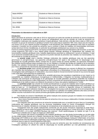 52
Nadia KHERIJI Etudiante en thèse es Sciences
Dorra NAJJAR Etudiante en thèse es Sciences
Dorra WIDER Etudiante en thèse es Sciences
Rim JENNI Etudiante en thèse es Sciences
Présentation du laboratoire et réalisations en 2021
Introduction
Notre Laboratoire de recherche a été créé en 2012 en regroupant une partie des activités de recherche du service d’anatomie
pathologique et expérimentale et celles du service de cytogénétique ainsi que les activités de l’unité de recherche sur
l’investigation moléculaire des maladies orphelines d’origine génétique. Cette dernière a été elle-même créée en 2004 suite à
l’évolution du groupe de recherche en génétique humaine mis en place depuis septembre 1997. Ainsi, depuis plus de vingt ans,
nos travaux ont eu pour objectif principal l’investigation multi-disciplinaire des maladies génétiques rares dans la population
tunisienne. L’évolution de nos activités de recherche nous a conduits à l’étude de maladies non-transmissibles communes,
surtout dans leurs formes mendéliennes, en particulier les pathologies prédisposant aux cancers et au diabète.
A la fin du contrat programme 2016-2019, nos travaux ont été évalués positivement et le laboratoire a été reconduit. Le nouveau
contrat programme 2021-2023 a pour objectif global d’étudier l’étiologie génétique et l’épigénétique des maladies non
transmissibles (maladies génétiques rares, maladies dégénératives associées au vieillissement, cancers et diabètes). Il s’agit
d’une recherche translationnelle qui vise à répondre à la priorité nationale de prévention des maladies non transmissibles. Il a
été subdivisé en 4 projets de recherche :
- Le premier projet visait à identifier l’étiologie moléculaire des maladies génétiques rares par des approches
génomiques et post-génomiques. Les approches post-génomiques font appel à des techniques de séquençage et de
génotypage de nouvelle génération (NGS). Compte tenu du grand nombre de variants identifiés, ces approches nécessitent
des analyses bioinformatiques assez poussées ainsi qu’une validation à l’échelle des familles de malades et de la population
étudiée. Une validation fonctionnelle est également indispensable et nécessite l’utilisation de modèles cellulaires appropriés
pour mieux comprendre les mécanismes physiopathologiques associés.
- Le deuxième projet visait à étudier les facteurs génétiques prédisposant aux cancers et affectant leur progression
afin d’identifier des biomarqueurs à valeur diagnostique, pronostique et ou théranostique. En plus des techniques classiques
d’investigation histo-pathologiques et moléculaires, nous avons étudié le microenvironnement tumoral et nous avons fait appel
à des outils NGS, transcriptomique et protéomique.
- Le troisième projet porte sur l’étude de la variabilité génomique des populations maghrébines et son impact sur la
susceptibilité aux maladies métaboliques monogéniques et multifactorielles. L'intégration de données multidisciplinaires et
l’utilisation des techniques de séquençage et de génotypage de nouvelle génération permettront d'identifier les mutations
causales et des biomarqueurs à valeur diagnostique, de mieux comprendre les mécanismes physiopathologiques des maladies
métaboliques et de mettre en place une médecine de précision en faveur des patients diabétiques en Tunisie.
- Le quatrième projet vise à étudier de manière pluridisciplinaire un groupe de maladies rares d’origine génétique qui
prédisposent au vieillissement pathologique qui engendre les cancers et les troubles neurodégénératives et/ou musculaires. Ce
projet se base sur : (i) l’identification de l’étiologie génétique pour confirmer le diagnostic clinique (ii) l’exploration des
mécanismes moléculaires et cellulaires impliqués, (iii) l’investigation de nouveaux outils de diagnostic et (iv) et la proposition de
nouvelles voies thérapeutiques. Les travaux de l’axe 4 se reposent sur l’utilisation de modèles cellulaires ultra-rares comme les
cellules souches musculaires et les cultures primaires génotypées spécifiques à ces pathologies.
- Nos études ont conduit à l’identification des gènes impliqués dans plusieurs groupes de maladies et à la description
du spectre mutationnel dans la population tunisienne.
- Nous notons l’évolution suivante de nos axes de recherche et de nos travaux collaboratifs à l’échelle institutionnelle,
nationale et internationale :
- Une intégration dans des consortiums de recherche translationnelle avec un transfert de savoir-faire sur l’investigation
moléculaires des maladies génétiques vers les structures hospitalières (projet du Centre d’Investigation Clinique CIC
Neurosciences et maladies mentales) et un échange de connaissances et de compétences avec ces structures.
- l’engagement dans des projets institutionnels coordonnés par des jeunes chercheurs notamment le projet PEJC:
“Développement et mise en place d’un portail d’informations sur les maladies génétiques en Tunisie (2019-2021)”, le projet PCI-
Aging (2019-2021), et le projet InSPIRES:”Boutique des sciences”: Etude épidémiologique du diabète de type 2 et de
l’hypertension artérielle dans la région de Zaghouan (2020-2022)
- Une évolution des travaux d’investigation des maladies génétiques vers des études fonctionnelles qui ont été initiés
via des projets pilotes financés par le Réseau International des Instituts Pasteurs RIIP (ACIP-Myopath (2015-2017) et PTR-
Rejuvenage (2017-2020)) et qui visent à préciser les mécanismes physiopathologiques impliquant l’inflammation et le stress
oxydatif incriminés dans les pathologies progéroides, neuro-musculaires et dans le vieillissement pathologique. Ces projets sont
reconduits dans le cadre du contrat programme 2020-2023.
- une interaction de plus en plus marquée entre les axes de recherche avec des transferts de connaissances par
l’investigation génétique en utilisant les outils de séquençage de nouvelle génération qui s’est généralisée à tous nos
 