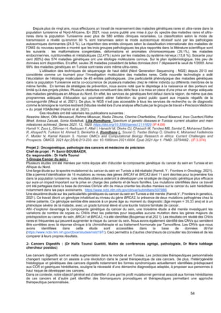 54
Depuis plus de vingt ans, nous effectuons un travail de recensement des maladies génétiques rares et ultra-rares dans la
population tunisienne et Nord-Africaine. En 2021, nous avons publié une mise à jour du spectre des maladies rares et ultra-
rares dans la population Tunisienne avec plus de 580 entités cliniques recensées. La classification selon le mode de
transmission a révélé qu’environ 60 % sont transmises selon le mode autosomique récessif suivi par les pathologies
autosomiques dominantes (24,5 %). La répartition des entités cliniques selon la classification internationale des maladies de
l’OMS du nouveau spectre a montré que les trois groupes pathologiques les plus rapportés dans la littérature scientifique sont
les suivants : les malformations congénitales, déformations et anomalies chromosomiques (29,1%), les maladies
endocriniennes, nutritionnelles et métaboliques (22,47%) suivis par les maladies du système nerveux (15,8 %). Soixante pour
cent (60%) des 574 maladies génétiques ont une étiologie moléculaire connue. Sur le plan épidémiologique, très peu de
données sont disponibles. En effet, seules 26 maladies possèdent de telles données dont 7 dépassent le seuil de 1/2000. Ainsi
99% des maladies génétiques en Tunisie sont rares voire même ultra-rares.
L’utilisation des techniques de séquençage de haut débit (Next Generation Sequencing : NGS) depuis 2013 est
considérée comme un tournant pour l’investigation moléculaire des maladies rares. Cette nouvelle technologie a aidé
l’élucidation de l’étiologie moléculaire de 45 entités pathologiques. Une particularité phénotypique des maladies génétiques
dans la population Tunisienne est la co-occurrence de plusieurs maladies chez le même individu ou différents membres de la
même famille. En termes de stratégies de prévention, nous avons noté que le dépistage à la naissance et des porteurs est
limité qu’à des projets pilotes. Plusieurs obstacles constituent des défis face à la mise en place d’une prise en charge adéquate
des maladies génétiques en Afrique du Nord. En effet, les services de génétiques font défaut dans la région, de même que des
programmes adéquats d’éducation qui pourraient attirer l’attention du grand public quant aux impacts négatifs de la
consanguinité (Mezzi et al. 2021). De plus, le NGS n’est pas accessible à tous les services de recherche ou de diagnostic
comme le témoigne le nombre restreint d’études révélé lors d’une analyse effectuée par le groupe de travail « Precision Medicine
» du projet H3ABioNet (Hamdi et al. 2021).
Ces résultats ont été valorisés les publications suivantes :
Nessrine Mezzi, Olfa Messaoud, Rahma Mkaouar, Nadia Zitouna, Cherine Charfeddine, Faouzi Maazoul, Ines Ouerteni,Ridha
Mrad, Anissa Zaouak, Sonia Abdelhak, Lilia Romdhane. Spectrum of genetic diseases in Tunisia: current situation and main
milestones achieved. Genes 2021, 12, 1820. https://doi.org/10.3390/genes12111820 (IF:4.09)
Hamdi Y, Zass L, Othman H, Radouani F, Allali I, Hanachi M, Okeke CJ, Chaouch M, Tendwa MB, Samtal C, Mohamed Sallam
R, Alsayed N, Turkson M, Ahmed S, Benkahla A, Romdhane L, Souiai O, Tastan Bishop Ö, Ghedira K, Mohamed Fadlelmola
F, Mulder N, Kamal Kassim S. Human OMICs and Computational Biology Research in Africa: Current Challenges and
Prospects. OMICS. 2021 Apr;25(4):213-233. doi: 10.1089/omi.2021.0004. Epub 2021 Apr 1. PMID: 33794662 . (IF:3.374)
Projet 2: Oncogénétique, pathologie des cancers et médecine de précision
Chef de projet : Pr Samir BOUBAKER,
Co responsable : Dr Haifa Tounsi
1-Groupe Cancer du sein :
Plusieurs études ont été menées par notre équipe afin d’élucider la composante génétique du cancer du sein en Tunisie et en
Afrique du Nord.
Une large étude sur le spectre mutationnel du cancer du sein en Tunisie a été réalisée (Hamdi, Y ; Frontiers in Oncology, 2021).
Elle a permis l’identification de 16 mutations au niveau des gènes BRCA1 et BRCA2 dont 11 sont décrites pour la première fois
dans la population tunisienne. Les résultats obtenus aideront à développer une stratégie de diagnostic génétique plus efficace
qui aura un impact important sur la prise en charge des patients et de leurs familles. Les mutations identifiées dans ce travail
ont été partagées dans la base de données ClinVar afin de mieux orienter les études menées sur le cancer du sein héréditaire
notamment dans les pays avoisinants. https://www.ncbi.nlm.nih.gov/clinvar/submitters/507986/
Une deuxième étude sur les particularités génétiques du cancer du sein en Tunisie a été menée (Hamdi,Y ; Frontiers in genetics,
2021). Ce travail décrit un génotype inhabituel au niveau du gène BRCA2, la présence de deux mutations pathogènes chez la
même patiente. Ce génotype semble être associé à un jeune âge au moment du diagnostic (âge moyen = 35,33 ans) et à un
phénotype sévère de la maladie, avec un grade tumoral élevé et une lourde histoire familiale de cancer.
Afin d’explorer davantage la composante génétique du cancer du sein, une troisième étude a été menée investiguant les
variations de nombre de copies ou CNVs chez les patientes pour lesquelles aucune mutation dans les gènes majeurs de
prédisposition au cancer du sein, BRCA1 et BRCA2, n’a été identifiée (Boujemaa et al,2021). Les résultats ont révélé des CNVs
rares et fréquentes qui peuvent augmenter le risque du cancer du sein. Nous avons également identifié des CNVs qui semblent
être corrélées avec la réponse clinique à la chimiothérapie et au traitement hormonale par Tamoxifène. Les CNVs que nous
avons identifiées dans cette étude sont accessibles dans la base de données dbVar
(https://www.ncbi.nlm.nih.gov/dbvar/studies/nstd197/). Ceci permettra à d’autres chercheurs de consulter les données et de les
comparer à leurs propres résultats.
2- Cancers Digestifs : (Dr Haïfa Tounsi Guettiti, Maître de conférences agrégé, pathologiste, Dr Maria kabbage
chercheur postdoc)
Les cancers digestifs sont en nette augmentation dans le monde et en Tunisie. Les protocoles thérapeutiques personnalisés
changent rapidement et on assiste à une révolution dans le panel thérapeutique de ces cancers. De plus, l'hétérogénéité
histologique et génétiques des cancers digestifs notamment les formes syndromiques actuellement identifiées prédisposant
aux CCR et gastriques héréditaires, souligne la nécessité d’une démarche diagnostique adaptée, à proposer aux personnes à
haut risque de développer ces cancers.
Dans ce contexte, notre objectif général est d’identifier d’une part le profil mutationnel germinal associé aux formes héréditaires
de ces cancers et d’autre part identifier des biomarqueurs pronostiques et thérapeutiques permettant une approche
thérapeutique personnalisée.
 