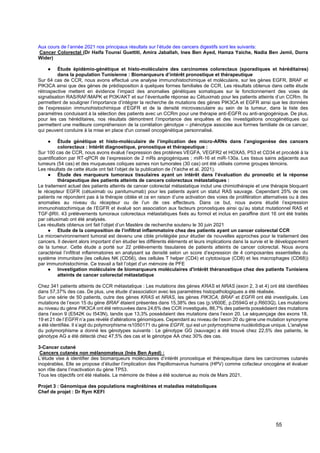 55
Aux cours de l’année 2021 nos principaux résultats sur l’étude des cancers digestifs sont les suivants:
Cancer Colorectal (Dr Haifa Tounsi Guettiti, Amira Jaballah, Ines Ben Ayed, Hamza Yaiche, Nadia Ben Jemii, Dorra
Wider)
● Étude épidémio-génétique et histo-moléculaire des carcinomes colorectaux (sporadiques et héréditaires)
dans la population Tunisienne : Biomarqueurs d’intérêt pronostique et thérapeutique
Sur 64 cas de CCR, nous avons effectué une analyse immunohistochimique et moléculaire, sur les gènes EGFR, BRAF et
PIK3CA ainsi que des gènes de prédisposition à quelques formes familiales de CCR. Les résultats obtenus dans cette étude
rétrospective mettent en évidence l’impact des anomalies génétiques somatiques sur le fonctionnement des voies de
signalisation RAS/RAF/MAPK et PI3K/AKT et sur l’éventuelle réponse au Cétuximab pour les patients atteints d’un CCRm. Ils
permettent de souligner l’importance d’intégrer la recherche de mutations des gènes PIK3CA et EGFR ainsi que les données
de l’expression immunohistochimique d’EGFR et de la densité microvasculaire au sein de la tumeur, dans la liste des
paramètres conduisant à la sélection des patients avec un CCRm pour une thérapie anti-EGFR ou anti-angiogénique. De plus,
pour les cas héréditaires, nos résultats démontrent l’importance des enquêtes et des investigations oncogénétiques qui
permettent une meilleure compréhension de la corrélation génotype – phénotype associée aux formes familiale de ce cancer,
qui peuvent conduire à la mise en place d'un conseil oncogénétique personnalisé.
● Étude génétique et histo-moléculaire de l’implication des micro-ARNs dans l’angiogenèse des cancers
colorectaux : Intérêt diagnostique, pronostique et thérapeutique :
Sur 100 cas de CCR, nous avons évalué l’expression des protéines VEGFA, VEGFR2 et HOXA5, P53 et CD34 et procédé à la
quantification par RT-qPCR de l’expression de 2 mRs angiogéniques ; miR-16 et miR-130a. Les tissus sains adjacents aux
tumeurs (54 cas) et des muqueuses coliques saines non tumorales (30 cas) ont été utilisés comme groupes témoins.
Les résultats de cette étude ont fait l’objet de la publication de (Yaiche et al. 2021).
● Étude des marqueurs tumoraux tissulaires ayant un intérêt dans l’évaluation du pronostic et la réponse
thérapeutique des patients atteints de cancers colorectaux métastatiques :
Le traitement actuel des patients atteints de cancer colorectal métastatique inclut une chimiothérapie et une thérapie bloquant
le récepteur EGFR (cétuximab ou panitumumab) pour les patients ayant un statut RAS sauvage. Cependant 25% de ces
patients ne répondent pas à la thérapie ciblée et ce en raison d’une activation des voies de prolifération alternatives ou à des
anomalies au niveau du récepteur ou de l’un de ces effecteurs. Dans ce but, nous avons étudié l’expression
immunohistochimique de l’EGFR et évalué son association aux facteurs pronostiques ainsi qu’au statut mutationnel RAS et
TGF-βRII. 43 prélèvements tumoraux colorectaux métastatiques fixés au formol et inclus en paraffine dont 16 ont été traités
par cétuximab ont été analysés.
Les résultats obtenus ont fait l’objet d’un Mastère de recherche soutenu le 30 juin 2021
● Etude de la composition de l’infiltrat inflammatoire chez des patients ayant un cancer colorectal CCR
Le microenvironnement tumoral est devenu une cible privilégiée pour étudier de nouvelles approches pour le traitement des
cancers. Il devient alors important d’en étudier les différents éléments et leurs implications dans la survie et le développement
de la tumeur. Cette étude a porté sur 22 prélèvements tissulaires de patients atteints de cancer colorectal. Nous avons
caractérisé l’infiltrat inflammatoires en analysant sa densité selon un score d’expression de 4 composantes essentielles du
système immunitaire (les cellules NK (CD56), des cellules T helper (CD4) et cytotoxique (CD8) et les macrophages (CD68))
par immunohistochimie. Ce travail a fait l’objet d’un mémoire de PFE
● Investigation moléculaire de biomarqueurs moléculaires d'intérêt théranostique chez des patients Tunisiens
atteints de cancer colorectal métastatique
Chez 341 patients atteints de CCR métastatique : Les mutations des gènes KRAS et NRAS (exon 2, 3 et 4) ont été identifiées
dans 57,37% des cas. De plus, une étude d’association avec les paramètres histopathologiques a été réalisée.
Sur une série de 50 patients, outre des gènes KRAS et NRAS, les gènes PIK3CA, BRAF et EGFR ont été investigués. Les
mutations de l’exon 15 du gène BRAF étaient présentes dans 15,38% des cas (p.V600E, p.D594G et p.R603Q). Les mutations
au niveau du gène PIK3CA ont été retrouvées dans 24,6% des CCR investigués, 86,7% des patients possédaient des mutations
dans l’exon 9 (E542K ou I543N), tandis que 13,3% possédaient des mutations dans l’exon 20. Le séquençage des exons 18,
19 et 21 de l’EGFR n’a pas révélé d’altérations génomiques. Cependant au niveau de l’exon 20 du gène une mutation synonyme
a été identifiée. Il s’agit du polymorphisme rs1050171 du gène EGFR, qui est un polymorphisme nucléotidique unique. L'analyse
du polymorphisme a donné les génotypes suivants : Le génotype GG (sauvage) a été trouvé chez 22,5% des patients, le
génotype AG a été détecté chez 47,5% des cas et le génotype AA chez 30% des cas.
3-Cancer cutané
Cancers cutanés non mélanomateux (Inès Ben Ayed) :
L’étude vise à identifier des biomarqueurs moléculaires d’intérêt pronostique et thérapeutique dans les carcinomes cutanés
inopérables. Elle se propose d’étudier l’implication des Papillomavirus humains (HPV) comme cofacteur oncogène et évaluer
son rôle dans l’inactivation du gène TP53.
Tous les objectifs ont été réalisés. La mémoire de thèse a été soutenue au mois de Mars 2021.
Projet 3 : Génomique des populations maghrébines et maladies métaboliques
Chef de projet : Dr Rym KEFI
 