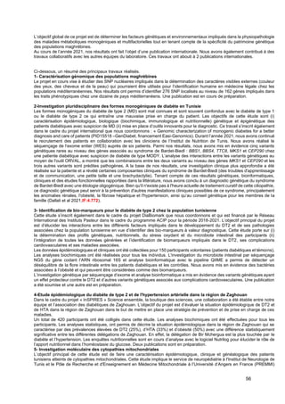 56
L’objectif global de ce projet est de déterminer les facteurs génétiques et environnementaux impliqués dans la physiopathologie
des maladies métaboliques monogéniques et multifactorielles tout en tenant compte de la spécificité du patrimoine génétique
des populations maghrébines.
Au cours de l’année 2021, nos résultats ont fait l’objet d’une publication internationale. Nous avons également contribué à des
travaux collaboratifs avec les autres équipes du laboratoire. Ces travaux ont abouti à 2 publications internationales.
Ci-dessous, un résumé des principaux travaux réalisés.
1- Caractérisation génomique des populations maghrébines
Le projet en cours vise à étudier des SNP nucléaires impliqués dans la détermination des caractères visibles externes (couleur
des yeux, des cheveux et de la peau) qui pourraient être utilisés pour l’identification humaine en médecine légale chez les
populations méditerranéennes. Nos résultats ont permis d’identifier 276 SNP localisés au niveau de 162 gènes impliqués dans
les traits phénotypiques chez une dizaine de pays méditerranéens. Une publication est en cours de préparation.
2-Investigation pluridisciplinaire des formes monogéniques de diabète en Tunisie
Les formes monogéniques du diabète de type 2 (MD) sont mal connues et sont souvent confondus avec le diabète de type 1
ou le diabète de type 2 ce qui entraîne une mauvaise prise en charge du patient. Les objectifs de cette étude sont (i)
caractérisation épidémiologique, biologique (biochimique, immunologique et nutritionnelle) génétique et épigénétique des
patients diabétiques avec suspicion de MD (ii) mise en place d’outils innovants pour le diagnostic. Ce travail s’inscrit également
dans le cadre du projet international que nous coordonnons : « Genomic characterization of monogenic diabetes for a better
diagnosis and care of patients (PID15518 –GenDiabet, financement Easi-Genomics). Durant l’année 2021, nous avons continué
le recrutement des patients en collaboration avec les cliniciens de l’Institut de Nutrition de Tunis. Nous avons réalisé le
séquençage de l’exome entier (WES) auprès de six patients. Parmi nos résultats, nous avons mis en évidence cinq variants
génétiques rares au niveau des gènes associés au syndrome de Bardet-Biedl : BBS1, BBS4, TTC8, MKS1 et CEP290 chez
une patiente diabétique avec suspicion de diabète de type MODY. L’analyse des interactions entre les variants génétiques au
moyen de l'outil ORVAL, a montré que les combinaisons entre les deux variants au niveau des gènes MKS1 et CEP290 et les
trois autres variants sont prédites pathogènes. A la base de nos résultats, une investigation clinique plus approfondie a été
réalisée sur la patiente et a révélé certaines composantes cliniques du syndrome de Bardet-Biedl (des troubles d'apprentissage
et de communication, une petite taille et une brachydactylie). Tenant compte de ces résultats génétiques, bioinformatiques,
cliniques et des études fonctionnelles rapportées dans la littérature, nous avons conclu à un diagnostic génétique du syndrome
de Bardet-Biedl avec une étiologie oligogénique. Bien qu'il n'existe pas à l'heure actuelle de traitement curatif de cette ciliopathie,
ce diagnostic génétique peut servir à la prévention d'autres manifestations cliniques possibles de ce syndrome, principalement
les anomalies rénales, l'obésité, la fibrose hépatique et l'hypertension, ainsi qu’au conseil génétique pour les membres de la
famille (Dallali et al 2021,IF:4.772).
3- Identification de bio-marqueurs pour le diabète de type 2 chez la population tunisienne
Cette étude s’inscrit également dans le cadre du projet DiaBiomark que nous coordonnons et qui est financé par le Réseau
International des Instituts Pasteur dans le cadre du programme ACIP pour la période 2018-2021. L’objectif principal du projet
est d’élucider les interactions entre les différents facteurs impliqués dans le développement du DT2 et de ses pathologies
associées chez la population tunisienne en vue d’identifier des bio-marqueurs à valeur diagnostique. Cette étude porte sur (i)
la détermination des profils génétiques, nutritionnels, du stress oxydant et du microbiote intestinal des participants (ii)
l’intégration de toutes les données générées et l’identification de biomarqueurs impliqués dans le DT2, ses complications
cardiovasculaires et ses maladies associées.
Les données épidémiologiques et cliniques ont été collectées pour 150 participants volontaires (patients diabétiques et témoins).
Les analyses biochimiques ont été réalisées pour tous les individus. L'investigation du microbiote intestinal par séquençage
NGS du gène codant l’ARN ribosomal 16S et analyse bioinformatique avec le pipeline QIIME a permis de détecter un
déséquilibre de la flore intestinale entre les patients diabétiques et les contrôles. Nous avons mis en évidence des bactéries
associées à l’obésité et qui peuvent être considérées comme des biomarqueurs.
L’investigation génétique par séquençage d’exome et analyse bioinformatique a mis en évidence des variants génétiques ayant
un effet protecteur contre le DT2 et d’autres variants génétiques associés aux complications cardiovasculaires. Une publication
a été soumise et une autre est en préparation.
4-Etude épidémiologique du diabète de type 2 et de l'hypertension artérielle dans la région de Zaghouan
Dans le cadre du projet « InSPIRES » Science ensemble, la boutique des sciences, une collaboration a été établie entre notre
équipe et l’association des diabétiques de Zaghouan. L’objectif du projet est d’évaluer la situation épidémiologique de DT2 et
de HTA dans la région de Zaghouan dans le but de mettre en place une stratégie de prévention et de prise en charge de ces
maladies.
Un total de 420 participants ont été colligés dans cette étude. Les analyses biochimiques ont été effectuées pour tous les
participants. Les analyses statistiques, ont permis de décrire la situation épidémiologique dans la région de Zaghouan qui se
caractérise par des prévalences élevées de DT2 (25%), d’HTA (33%) et d’obésité (50%) avec une différence statistiquement
significative entre les différentes délégations de Zaghouan. En effet, la délégation de Bir Mchergua est la plus touchée par le
diabète et l’hypertension. Les enquêtes nutritionnelles sont en cours d’analyse avec le logiciel Nutrilog pour élucider le rôle de
l’apport nutritionnel dans l’homéostasie du glucose. Deux publications sont en préparation.
5- Investigation moléculaire des cytopathies mitochondriales
L’objectif principal de cette étude est de faire une caractérisation épidémiologique, clinique et généalogique des patients
tunisiens atteints de cytopathies mitochondriales. Cette étude implique le service de neuropédiatrie à l'Institut de Neurologie de
Tunis et le Pôle de Recherche et d'Enseignement en Médecine Mitochondriale à l’Université d’Angers en France (PREMMI)
 