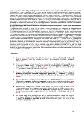 58
s’agit du syndrome “Gaze Palsy with Progressive Scoliosis” et ceci via des analyses NGS (Whole Exopme Sequencing)
(Bouchoucha S, Front in Pediatrics, 2020). En 2021, dans le cadre d’un travail Mobidoc-doctorant (2020-2023) intitulé :
“Première Investigation multidisciplinaire de Maladies Osseuses Constitutionnelles en Tunisie : Impact sur le diagnostic des
maladies rares et sur la santé publique, d’autres MOCS, extrement rares, sont en cours d’investigation comme le syndrome
Escobar. Il s’agit d’un syndrome difficile à prendre en charge si le diagnostic se fait tardivement. Nous avons pu recruter 4
patients dont l’investigation génétique par WES a permis d’identifier la présence de mutations décrites dans d’autres populations
Nord-Africaines au niveau des gènes (TPM2, et CHRNG). Ce travail fait l’objet d’un article en préparation (Najjar. D et al, in
préparation). Un autre syndrome rare “ostéolyse multicarpo-tarsienne” est en cours d'investigation, l’étiologie génétique a été
élucidée et la caractérisation immunitaire est en cours étant donné que ces patients présentent des similarités cliniques avec
des maladies auto-immunes comme la polyarthrite rhumatoïde.
4. Vieillissement de la peau, facteurs génétiques et microenvironnement inflammatoire : Impact sur le développement
du mélanome cutané
Le Mélanome cutané (MC) est un cancer rare en Tunisie, c’est une conséquence de l’association de plusieurs facteurs
(génétiques, environnementales etc…) qui prédisposent la peau à un vieillissement pathologique et par conséquent à un cancer.
Le Xeroderma pigmentosum (XP) est une maladie de réparation de l’ADN qui prédispose à des cancers cutanés de manière
exacerbée. L’étude du microenvironnement tumoral du mélanome cutané chez des patients XP a démarré en 2013 via le projet
PCI_Melanoma 2013-2015. Ce projet a été reconduit dans le laboratoire. En 2021 et grâce à la technique de séquençage ciblé
deux nouvelles formes modérées de XP, avec des cancers cutanés tardifs, ont été identifiées. Il s’agit de la forme XP-F et XPE
: Ils étaient porteurs de nouvelles variations. Une variation homozygote dans le gène ERCC4 c.1762G>T, p. V588F, détectée
chez un patient, et deux autres variations homozygotes dans le gène DDB2 c.613T>C, p.C205R et c.618C>A, p.S206R chez
un second patient. La modélisation structurale de la protéine a permis de prédire que le variant dans ERCC4 affectait
modérément la stabilité de la protéine sans affecter ses domaines fonctionnels. Quant au cas du double mutant DDB2, la
deuxième variation semble causer un léger effet sur la structure de la protéine. Ce travail a fait l’objet d’une publication dans
frontiers in genetics (Nabouli et al. 2021. IF 4.37). Pour les formes les plus sévères, comme le XPC et XPA, une étude
transcriptomique a été faite pour déterminer les biomarqueurs moléculaires qui seraient impliqués dans la mélanogenèse. Un
ensemble de gènes cibles a été identifié et qui reflétait une différence d’expression notamment ceux impliqués dans la réponse
immunitaire (Chikhaoui et al, Under révision).
Publications :
1. Cancer in Africa: The Untold Story. Hamdi Y, Abdeljaoued-Tej I, Zatchi AA, Abdelhak S, Boubaker S,
Brown JS, Benkahla A.Front Oncol. 2021 Apr 15;11:650117. doi: 10.3389/fonc.2021.650117. eCollection
2021. IF:6.244
2. FANCA Gene Mutations in North African Fanconi Anemia Patients. Ben Haj Ali A, Messaoud O, Elouej
S, Talmoudi F, Ayed W, Mellouli F, Ouederni M, Hadiji S, De Sandre-Giovannoli A, Delague V, Lévy N,
Bogliolo M, Surrallés J, Abdelhak S, Amouri A. Front Genet. 2021 Feb 19;12:610050. doi:
10.3389/fgene.2021.610050. eCollection 2021.IF:4.599
3. Spectrum of Genetic Diseases in Tunisia: Current Situation and Main Milestones Achieved. Mezzi N,
Messaoud O, Mkaouar R, Zitouna N, Romdhane S, Abdessalem G, Charfeddine C, Maazoul F,
Ouerteni I, Hamdi Y, Zaouak A, Mrad R, Abdelhak S, Romdhane L. Genes (Basel). 2021;12:1820.
IF:4.096
4. Oligogenic Inheritance Underlying Incomplete Penetrance of PROKR2 Mutations in Hypogonadotropic
Hypogonadism.Mkaouar R, Abdallah LCB, Naouali C, Lahbib S, Turki Z, Elouej S, Bouyacoub Y, Somai
M, Mcelreavey K, Bashamboo A, Abdelhak S, Messaoud O. Front Genet. 2021a 12:665174. IF:4.599
5. Hypomyelination and Congenital Cataract: Clinical, Imaging, and Genetic Findings in Three Tunisian
Families and Literature Review.Kraoua I, Bouyacoub Y, Drissi C, Chargui M, Rebai I, Chebil A, Klaa H,
Benrhouma H, Hassen A, Gouider-Khouja N, Abdelhak S, Boespflug-Tanguy O, Youssef-Turki IB,
Dorboz I. Neuropediatrics. 2021 Aug;52(4):302-309. doi: 10.1055/s-0041-1728654. Epub 2021 Jun 30.
IF:1.25
6. New insights in the clinical implication of HOXA5 as prognostic biomarker in patients with colorectal
cancer. Yaiche H, Tounsi-Kettiti H, Ben Jemii N, Jaballah Gabteni A, Mezghanni N, Ardhaoui M, Fehri
E, Maaloul A, Abdelhak S, Boubaker S.Cancer Biomark.2021;30(2):213-221. doi: 10.3233/CBM-
201758.PMID: 33136093 IF:4.388
 
