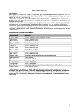 5
Le conseil scientifique
Ses missions
Selon l’article 10 du décret n°95-186 du 23 janvier 1995, fixant l'organisation administrative et financière ainsi que
les modalités de fonctionnement de l'institut Pasteur de Tunis. Il est institué un conseil scientifique de l'institut
Pasteur de Tunis qui a pour mission de :
- donner son avis sur toutes les questions relatives à la politique scientifique de l'établissement, l'organisation, la
programmation et le suivi de la recherche, à la production, à l'enseignement et l'encadrement des résidents, des
stagiaires et des étudiants.
- donner son avis sur les créations, suppressions et regroupements des laboratoires et sur les propositions de
candidature pour les bourses d'étude et de stages à caractère scientifique dans les limites des crédits alloués.
- donner son avis sur les propositions de conventions et de coopération scientifique avec les établissements et
réseaux scientifiques nationaux, maghrébins, étrangers ou internationaux.
- répondre à toute demande d'avis scientifique formulée par le ministre de la santé publique ou le conseil
d'administration
Composition du conseil scientifique élargi*
Prénom, Nom Affiliation
Hechmi Louzir Institut Pasteur de Tunis (Président du Conseil)
Samia Menif Institut Pasteur de Tunis
Ahlem Amouri Institut Pasteur de Tunis
Slimane Ben Miled Institut Pasteur de Tunis
Najet Srairi Institut Pasteur de Tunis
Hanène Chelbi Institut Pasteur de Tunis
Ridha Ben Aissa Institut Pasteur de Tunis
Makram Essafi Institut Pasteur de Tunis
Kais Ghedira Institut Pasteur de Tunis
Amel El Gaied Ministère de l'enseignement et de la recherche scientifique
Marc Bonneville Institut Mérieux
Ines Fradi Ministère de la Santé
Arnaud Fontanet Institut Pasteur Paris
Claude Leclerc Institut Pasteur Paris
Lilia Messadi Ministère de l'Agriculture des Ressources Hydrauliques et de la Pêche
Salem Chouaib Institut Gustave Roussy
*Selon l’article 12 du décret n° 95-186 du 23 janvier 1995, le conseil scientifique tient une réunion élargie à
l'occasion de la session annuelle d'évaluation des activités scientifiques de l'établissement. A cet effet, le
conseil comprendra, outre ses membres prévus à l'article 11 du présent décret, huit autres membres
choisis hors de la communauté scientifique de l'institut, reconnus pour leur compétence dans le domaine
de la Santé
 