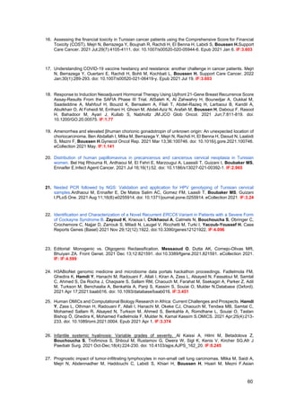 60
16. Assessing the financial toxicity in Tunisian cancer patients using the Comprehensive Score for Financial
Toxicity (COST). Mejri N, Berrazega Y, Boujnah R, Rachdi H, El Benna H, Labidi S, Boussen H.Support
Care Cancer. 2021 Jul;29(7):4105-4111. doi: 10.1007/s00520-020-05944-6. Epub 2021 Jan 6. IF:3.603
17. Understanding COVID-19 vaccine hesitancy and resistance: another challenge in cancer patients. Mejri
N, Berrazega Y, Ouertani E, Rachdi H, Bohli M, Kochbati L, Boussen H. Support Care Cancer. 2022
Jan;30(1):289-293. doi: 10.1007/s00520-021-06419-y. Epub 2021 Jul 19. IF:3.603
18. Response to Induction Neoadjuvant Hormonal Therapy Using Upfront 21-Gene Breast Recurrence Score
Assay-Results From the SAFIA Phase III Trial. AlSaleh K, Al Zahwahry H, Bounedjar A, Oukkal M,
Saadeddine A, Mahfouf H, Bouzid K, Bensalem A, Filali T, Abdel-Razeq H, Larbaoui B, Kandil A,
Abulkhair O, Al Foheidi M, Errihani H, Ghosn M, Abdel-Aziz N, Arafah M, Boussen H, Dabouz F, Rasool
H, Bahadoor M, Ayari J, Kullab S, Nabholtz JM.JCO Glob Oncol. 2021 Jun;7:811-819. doi:
10.1200/GO.20.00575. IF:1.77
19. Amenorrhea and elevated βhuman chorionic gonadotropin of unknown origin: An unexpected location of
choriocarcinoma. Ben Abdallah I, Mlika M, Berrazega Y, Mejri N, Rachdi H, El Benna H, Daoud N, Laabidi
S, Mezni F, Boussen H.Gynecol Oncol Rep. 2021 Mar 13;36:100746. doi: 10.1016/j.gore.2021.100746.
eCollection 2021 May. IF:1.141
20. Distribution of human papillomavirus in precancerous and cancerous cervical neoplasia in Tunisian
women. Bel Haj Rhouma R, Ardhaoui M, El Fehri E, Marzougui A, Laassili T, Guizani I, Boubaker MS,
Ennaifer E.Infect Agent Cancer. 2021 Jul 16;16(1):52. doi: 10.1186/s13027-021-00392-1. IF:2.965
21. Nested PCR followed by NGS: Validation and application for HPV genotyping of Tunisian cervical
samples.Ardhaoui M, Ennaifer E, De Matos Salim AC, Gomez FM, Laasili T, Boubaker MS, Guizani
I.PLoS One. 2021 Aug 11;16(8):e0255914. doi: 10.1371/journal.pone.0255914. eCollection 2021. IF:3.24
22. Identification and Characterization of a Novel Recurrent ERCC6 Variant in Patients with a Severe Form
of Cockayne Syndrome B. Zayoud K, Kraoua I, Chikhaoui A, Calmels N, Bouchoucha S, Obringer C,
Crochemore C, Najjar D, Zarrouk S, Miladi N, Laugel V, Ricchetti M, Turki I, Yacoub-Youssef H. Case
Reports Genes (Basel) 2021 Nov 29;12(12):1922. doi:10.3390/genes12121922. IF:4.096
23. Editorial: Monogenic vs. Oligogenic Reclassification. Messaoud O, Dutta AK, Cornejo-Olivas MR,
Bhuiyan ZA. Front Genet. 2021 Dec 13;12:821591. doi:10.3389/fgene.2021.821591. eCollection 2021.
IF: IF:4.599
24. H3ABioNet genomic medicine and microbiome data portals hackathon proceedings. Fadlelmola FM,
Ghedira K, Hamdi Y, Hanachi M, Radouani F, Allali I, Kiran A, Zass L, Alsayed N, Fassatoui M, Samtal
C, Ahmed S, Da Rocha J, Chaqsare S, Sallam RM, Chaouch M, Farahat M, Ssekagiri A, Parker Z, Adil
M, Turkson M, Benchaalia A, Benkahla A, Panji S, Kassim S, Souiai O, Mulder N.Database (Oxford).
2021 Apr 17;2021:baab016. doi: 10.1093/database/baab016. IF:3.451
25. Human OMICs and Computational Biology Research in Africa: Current Challenges and Prospects. Hamdi
Y, Zass L, Othman H, Radouani F, Allali I, Hanachi M, Okeke CJ, Chaouch M, Tendwa MB, Samtal C,
Mohamed Sallam R, Alsayed N, Turkson M, Ahmed S, Benkahla A, Romdhane L, Souiai O, Tastan
Bishop Ö, Ghedira K, Mohamed Fadlelmola F, Mulder N, Kamal Kassim S.OMICS. 2021 Apr;25(4):213-
233. doi: 10.1089/omi.2021.0004. Epub 2021 Apr 1. IF:3.374
26. Infantile systemic hyalinosis: Variable grades of severity. Al Kaissi A, Hilmi M, Betadolova Z,
Bouchoucha S, Trofimova S, Shboul M, Rustamov G, Dwera W, Sigl K, Kenis V, Kircher SG.Afr J
Paediatr Surg. 2021 Oct-Dec;18(4):224-230. doi: 10.4103/ajps.AJPS_162_20. IF:0.245
27. Prognostic impact of tumor-infiltrating lymphocytes in non-small cell lung carcinomas. Mlika M, Saidi A,
Mejri N, Abdennadher M, Haddouchi C, Labidi S, Khiari H, Boussen H, Hsairi M, Mezni F.Asian
 