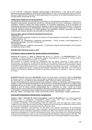 66
Le LR 11-IPT-06 « Parasitoses médicales, Biotechnologies et Biomolécules » a été créé en 2011 avec la
restructuration des laboratoires de recherche de l’Institut Pasteur de Tunis. Il a été reconduit en 2016 (LR 16-IPT-
06) puis en 2020 (LR 20-IPT-06) sous la même dénomination pour continuer sur la même thématique durant une
nouvelle période contractuelle de 4 ans.
THEMATIQUE ESSENTIELLES DE RECHERCHE :
Les activités de recherche de ce laboratoire sont centrées sur des parasitoses endémiques ou à risque de ré-
émergence (leishmaniose, toxoplasmose, paludisme), s’articulent autour de 3 axes « historiques » concernant (i)
l’évaluation, analyse et gestion des risques sanitaires, (ii) l’innovation diagnostique, et (iii) la conception de
biomolécules vaccinales et l’étude des processus cellulaires au décours de l’infection leishmanienne. Un 4ème axe
a été créé récemment autour de l’épidémiologie moléculaire des principales parasitoses en Tunisie, l’analyse du
microbiote intestinal eucaryotique et l’étude génétique des populations humaines présentant une maladie
multifactorielle complexe associée à des perturbations microbiotiques.
BILAN GLOBAL DES ACTIVITES DE RECHERCHE DEPUIS 2011
- Publications : 131
-Thèses de doctorat de Biologie soutenues : 20 /Thèses de doctorat (Médecine et Pharmacie) : 27 / Mastères de
recherche soutenus : 45
- Organisation de manifestations scientifiques internationales : 2èmes Journées Franco-Maghrébines de
Parasitologie-Mycologie. Tunis, 28-31 Octobre 2015 :
225 participants
- Contrats de recherche : coopération internationale : 7 / Coordination Projet de recherche fédérée : CIC microbiote
de l'organisme humain et santé
RESUMES DES TRAVAUX publiés en 2021
(i) Evaluation, analyse et gestion des risques sanitaires (Leishmanioses)
Chaouch, M., Chaabane, A., Ayari, C., Othman, S.B., Sereno, D., Chemkhi, J. and BenAbderrazak, S., 2021.
Investigation of natural infection of Phlebotomine (Diptera: Psychodidae) by Leishmania in Tunisian endemic
regions. Parasite epidemiology and control, 14, p.e00212.
Nous étudions ici l'infection naturelle des phlébotomes dans les régions tunisiennes à foyers mixtes de
leishmanioses. Les specimens de phlébotomes femelles ont été collectés pendant la saison de transmission de
Leishmania dans les régions du centre-est et du nord du pays. Linfection par Leishmania a été étudiée en utilisant
la PCR-RFLP ciblant l'ADN ribosomal ITS1, suivie d'une digestion enzymatique avec HaeIII ; L’identification des
espèces de phlébotomes infectée a utilisé des méthodologies moléculaires. Par cette étude, nous confirmons la
présence de Phlebotomus papatasi et Phlebotomus perniciosus infectés par les parasites L. major et L. infantum
en Tunisie.
Benikhlef R, Aoun K, Boudrissa K, Ben Abid M, Cherif K, Aissi W, Benrekta S, Boubidi SC, Späth GF, Bouratbine
A, Sereno D, Harrat Z. Cutaneous Leishmaniasis in Algeria; Highlight on the Focus of M'Sila. Microorganisms. 2021
Apr 29;9(5):962. doi: 10.3390/microorganisms9050962. PMID: 33947003; PMCID: PMC8146893.
Ce travail a été réalisé dans le cadre du programme de coopération LeisHied, en collaboration avec l’Institut Pasteur
d’Algerie. Il s’agit d’une analyse rétrospective sur 34 ans portant sur la leishmaniose cutané (LC) en Algérie et plus
particulièrement sur la LC dans une des régions le plus touchée, la province de M'Sila. Les isolats parasitaires
collectés à partir de lésions cutanés correspondaient tous à Leishmania (L.) major. L’étude de la faune
phlébotomienne a mis en évidence la forte densité de Phlebotomus papatasi. Les rongeurs sauvages appartenaient
à neuf espèces ; Psammomys obesus et Meriones shawi ayant été trouvés infectés par L. major.
Mots-clés : Algérie ; Leishmania major ; M'Sila ; leishmaniose cutanée ; épidémiologie ; rongeurs ; phlébotomes.
(ii) lnnovation diagnostique (Leishmanioses, Toxoplasmose)
Tayachi I, Galai Y, Ben-Abid M, Saidi N, Ben-Sghaier I, Aoun K, Bouratbine A. Use of Immunomagnetic
Separation tool in Leishmania promastigotes capture. Acta Trop. 2021 Mar;215:105804. doi:
10.1016/j.actatropica.2020.105804. Epub 2020 Dec 29. PMID: 33385362.
La technique de séparation immunomagnétique (IMS) est utilisée pour isoler des organismes entiers viables.
L'objectif de notre travail était de produire des billes magnétiques anti-Leishmania et d'évaluer leur efficacité dans
la capture des promastigotes de Leishmania dans les milieux de culture.
Des anticorps polyclonaux anti-Leishmania ont été produits par injection intraveineuse de promastigotes
métacycliques vivants de Leishmania (L.) major à des lapins. Les IgG anti-Leishmania purifiées ont été conjuguées
de manière covalente à des billes magnétiques et utilisées pour l'IMS. Cette dernière a été appliquée soit sur des
cultures de promastigotes de L. major de concentrations connues, soit sur des cultures de suc dermiques (prélevés
de lésions de leishmaniose cutané) sur mileu Novy-MacNeal-Nicolle (NNN) aux stades précoces (24h, 48h, 72h).
La capture des promastigotes a été évaluée soit par microscopie soit par qPCR après ébullition de l'échantillon.
 