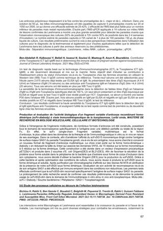 67
Les anticorps polyclonaux réagissaient à la fois contre les promastigotes de L. major et de L. infantum. Dans une
solution de 50 µL, les billes immunomagnétiques ont été capables de capturer 5 promastigotes vivants sur 20 et
1050 sur 2500, ce qui donne une efficacité estimée de 25-42%. L'efficacité de l'IMS était plus faible pour un nombre
inférieur de parasites mais restait reproductible. D'autre part, l'IMS-qPCR appliquée à 14 cultures sur milieu NNN
de lésions confirmées de Leishmania a montré une plus grande sensibilité pour détecter les parasites vivants que
l'observation microscopique des cultures (93% de positivité à 72h contre 50% de positivité dans les 2-4 semaines
d'incubation). Le nombre estimé de parasites capturés à 72h variait de 1 à plus de 100 parasites / 50 µL de phase
liquide de culture. Ces résultats préliminaires ouvrent la voie à des perspectives intéressantes dans l'utilisation des
cultures pour le diagnostic de la leishmaniose et également pour d'autres applications telles que la détection de
Leishmania dans les cultures à partir des animaux réservoirs ou des phlébotomes.
Mots-clés : Séparation immunomagnétique ; Leishmania ; milieu NNN ; culture ; promastigotes ; qPCR.
Ben-Abdallah R, Kalboussi Y, Bellali H, Issaoui N, Souissi O, Maatoug R, Aoun K, Bouratbine. Contribution
of the Toxoplasma ICT IgG IgM® test in determining the immune status of pregnant women against toxoplasmosis.
Journal of Clinical Laboratory Analysis. 2021 May;35(5):e23749.
Un test de diagnostic rapide basé sur la technologie d'immunochromatographie (ICT), le Toxoplasma ICT IgG-
IgM®, a été récemment développé et mis sur le marché. Notre objectif était d'étudier sa contribution à
l'établissement précis du statut immunitaire vis-à-vis du Toxoplasme chez les femmes enceintes en utilisant le
Western blot (WB) Toxo II IgG® comme technique de référence. Trente-neuf sérums ont été sélectionnés pour
l'étude parmi 2.615 sérums déjà testés par ELISA IgG et IgM. Ils présentaient des titres d'IgG équivoques (4,4-9
UI/ml) en l'absence d'IgM (19 sérums) ou des anticorps anti-Toxoplasma IgM en l'absence d'IgG (titre <4,4 UI/ml)
(20 sérums). Tous ces sérums ont été testés en plus par WB Toxo II IgG®.
La sensibilité de la technologie d'immunochromatographie dans la détection de faibles titres d'IgG en l'absence
d'IgM ou d'IgM anti-Toxoplasma spécifiques était de 100 %. Un seul sérum présentant un titre d'IgG équivoque par
ELISA et négatif avec le test Toxo II IgG® s'est révélé positif par l'ICT. Cependant, ce sérum a montré une bande
P30 dans l'analyse WB. D'autre part, trois sérums positifs en IgM par ELISA et négatifs en IgG par ELISA se sont
révélés positifs en ICT et négatifs dans l'analyse WB Toxo II IgG®, le test de référence.
Conclusion : Les résultats confirment la haute sensibilité du Toxoplasma ICT IgG-IgM® dans la détection des IgG
et IgM spécifiques anti-Toxoplasma, et soulignent l'utilité de ce test rapide comme test de première ou de deuxième
ligne chez les femmes enceintes.
Production et évaluation de l’activité biologique d’un fragment variable d’anticorps recombinant homo-
dimèrique (scFv-diabody) à visée Immunothérapeutique de la toxoplasmose, Laribi sinda, MASTERE DE
RECHERCHE EN BIOLOGIE MOLECULAIRE, CELLULAIRE ET BIOTECHNOLOGIE
Grâce à l’émergence de l’ingénierie moléculaire, de nombreux formats d’anticorps ont été construits, possédant
tous le domaine de reconnaissance spécifiquement à l’antigène avec une délétion partielle ou totale de la région
Fc. En effet, le scFv (single-chain Fragment variable) multimérique est le format
d’anticorps, le plus utilisé dans les domaines de la thérapie et de l’immunodiagnostique in vitro ou in vivo en raison
de ses avantages. Dans ce contexte, afin d’améliorer l’affinité du scFvSG15 monomèrique dirigé contre l’antigène
de surface majeur SAG1 du parasite Toxoplasma gondii, vis-à-vis de son antigène, nous avons cherché à concevoir
un nouveau format de fragment d’anticorps multimérique. Le choix s’est porté sur la forme homo-dimérique «
diabody » en réduisant la taille du linker qui associe les domaines VH/VL de 15 résidus sur la forme monomèrique
à 5 résidus sur la forme dimérique. Cette construction a été clonée dans un vecteur d’expression procaryotique
pET22b(+) et produite dans 2 souches d’E. coli Origami(DE3) et BL21(DE3). Afin de favoriser la sécrétion de la
protéine sous forme soluble dans le périplasme de la bactérie que d’extraire sous forme de corps d’inclusion dans
son cytoplasme, nous avons décidé d’utiliser la bactérie Origami (DE3) pour la production du scFvSG5. Grâce à
cette bactérie et après optimisation des conditions de culture, nous avons réussi à produire le scFvSG5 sous la
forme dimérique et soluble. Après purification par chromatographie d’affinité sur des résines NI-NTA et vérification
de la présence de notre scFvSG5 sous forme dimérique, l’évaluation de son activité de reconnaissance vis-à-vis
de son antigène SAG1 a été effectué par immuno-empreint dans les conditions non réductrices. Les premiers tests
effectués confirment que le scFvSG5-dim reconnait spécifiquement l’antigène de surface majeur SAG1 du parasite.
Le prolongement de cette recherche serait de confirmer ces résultats préliminaires, et de démontrer le potentiel
usage du scFvSG5-dim dans le domaine de l’immunothérapie in vitro et/ou in vivo anti-toxoplasmique. Mots-clés :
scFv / Diabody / Souche bactérienne / Périplasme / SAG1 / Toxoplasmagondii.
(iii) Etude des processus cellulaires au décours de l’infection leishmanienne
Bichiou H, Rabhi S, Ben Hamda C, Bouabid C, Belghith M, Piquemal D, Trentin B, Rabhi I, Guizani-Tabbane
L. Leishmania Parasites Differently Regulate Antioxidant Genes in Macrophages Derived From Resistant
and Susceptible Mice. Front Cell Infect Microbiol. 2021 Oct 15;11:748738. doi: 10.3389/fcimb.2021.748738.
PMID: 34722338; PMCID: PMC8554229.
Les interactions entre Macrophages et Leishmania sont essentielles à la croissance du parasite et à l'issue de la
maladie. Les macrophages ont mis au point diverses stratégies pour combattre les envahisseurs, notamment la
 