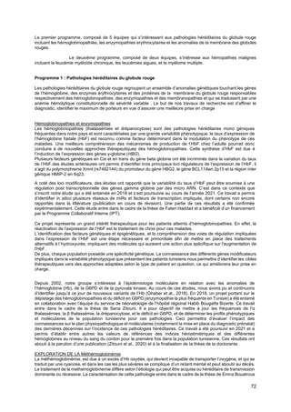 72
Le premier programme, composé de 5 équipes qui s’intéressent aux pathologies héréditaires du globule rouge
incluant les hémoglobinopathies, les enzymopathies erythrocytaires et les anomalies de la membrane des globules
rouges.
Le deuxième programme, composé de deux équipes, s’intéresse aux hémopathies malignes
incluant la leucémie myéloïde chronique, les leucémies aigues, et le myélome multiple.
Programme 1 : Pathologies héréditaires du globule rouge
Les pathologies héréditaires du globule rouge regroupent un ensemble d’anomalies génétiques touchant les gènes
de l’hémoglobine, des enzymes érythrocytaires et des protéines de la membrane du globule rouge responsables
respectivement des hémoglobinopathies ,des enzymopathies et des membranopathies et qui se traduisent par une
anémie hémolytique constitutionnelle de sévérité variable . Le but de nos travaux de recherche est d’affiner le
diagnostic, identifier le maximum de porteurs en vue d’assurer une meilleure prise en charge
Hémoglobinopathies et enzymopathies
Les hémoglobinopathies (thalassémies et drépanocytose) sont des pathologies héréditaires mono géniques
fréquentes dans notre pays et sont caractérisées par une grande variabilité phénotypique. le taux d’expression de
l’hémoglobine fœtale (HbF) est reconnu comme facteur déterminant dans la modulation du phénotype de ces
maladies. Une meilleure compréhension des mécanismes de production de l’HbF chez l’adulte pourrait donc
conduire à de nouvelles approches thérapeutiques des hémoglobinopathies. Cette synthèse d’HbF est due à
l’induction de l’expression des gènes γ-globine (HBG).
Plusieurs facteurs génétiques en Cis et en trans du gène beta globine ont été incriminés dans la variation du taux
de l’HbF.des études antérieures ont permis d’identifier trois principaux loci régulateurs de l’expression de l’HbF, il
s’agit du polymorphisme Xmnl (rs7482144) du promoteur du gène HBG2, le gène BCL11Aen 2p15 et la région inter
génique HMIP-2 en 6q23.
A coté des loci modificateurs, des études ont rapporté que la variabilité du taux d’HbF peut être soumise à une
régulation post transcriptionnelle des gènes gamma globine par des micro ARN. C’est dans ce contexte que
s’inscrit notre étude qui a été entamée en 2018 et s’est poursuivie au cours de l’année 2021. Ce travail a permis
d’identifier in silico plusieurs réseaux de miRs et facteurs de transcription impliqués, dont certains non encore
rapportés dans la littérature (publication en cours de révision). Une partie de ces résultats a été confirmée
expérimentalement. Cette étude entre dans le cadre de la thèse de Faten Haddad et a bénéficié d’un financement
par le Programme Collaboratif Interne (IPT).
Ce projet représente un grand intérêt thérapeutique pour les patients atteints d’hémoglobinopathies. En effet, la
réactivation de l’expression de l’HbF est le traitement de choix pour ces malades.
L’identification des facteurs génétiques et épigénétiques, et la compréhension des voies de régulation impliquées
dans l’expression de l’HbF est une étape nécessaire et primordiale afin de mettre en place des traitements
alternatifs à l´hydroxyurée, impliquant des molécules qui auraient une action plus spécifique sur l'augmentation de
l'HbF.
De plus, chaque population possède une spécificité génétique. La connaissance des différents gènes modificateurs
impliqués dans la variabilité phénotypique que présentent les patients tunisiens nous permettra d’identifier les cibles
thérapeutiques vers des approches adaptées selon le type de patient en question, ce qui améliorera leur prise en
charge.
Depuis 2002, notre groupe s’intéresse à l’épidémiologie moléculaire en relation avec les anomalies de
l’hémoglobine (Hb), de la G6PD et de la pyruvate kinase. Au cours de ces études, nous avons pu et continuons
d’identifier jusqu’à ce jour de nouveaux variants de l’Hb (Ghaber et al., 2018). En 2018, un projet portant sur le
dépistage des hémoglobinopathies et du déficit en G6PD (enzymopathie la plus fréquente en Tunisie) a été entamé
en collaboration avec l’équipe du service de néonatologie de l’hôpital régional Habib Bougatfa Bizerte. Ce travail
entre dans le cadre de la thèse de Sana Zitouni. Il a pour objectif de mettre à jour les fréquences de l’α
thalassémies, la β thalassémie, la drépanocytose, et le déficit en G6PD, et de déterminer les profils phénotypiques
et moléculaires de la population tunisienne pour ces pathologies. Ceci permettra d’évaluer l’impact des
connaissances sur le plan physiopathologique et moléculaires (notamment la mise en place du diagnostic prénatal)
des dernières décennies sur l’incidence de ces pathologies héréditaires. Ce travail a été poursuivi en 2021 et a
permis d’établir entre autres les valeurs de références des indices hématimétriques et des différentes
hémoglobines au niveau du sang du cordon pour la première fois dans la population tunisienne. Ces résultats ont
abouti à la parution d’une publication (Zitouni et al., 2020) et à la finalisation de la thèse de la doctorante.
EXPLORATION DE LA Méthémoglobinémie
La méthémoglobinémie, est due à un excès d’Hb oxydée, qui devient incapable de transporter l’oxygène, et qui se
traduit par une cyanose, et dans les cas les plus sévères se complique d’un retard mental et peut aboutir au décès.
Le traitement de la methemoglobinemie diffère selon l’étiologie qui peut être acquise ou héréditaire de transmission
dominante ou récessive. La caractérisation de cette pathologie entre dans le cadre de la thèse de Emna Bouatrous
 