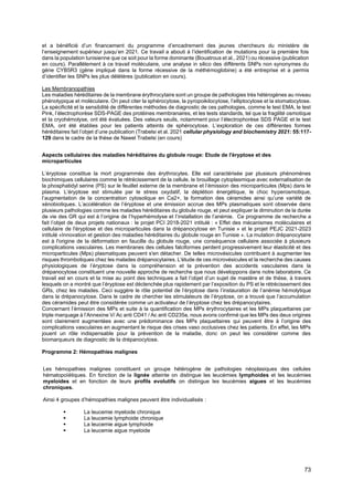 73
et a bénéficié d’un financement du programme d’encadrement des jeunes chercheurs du ministère de
l’enseignement supérieur jusqu’en 2021. Ce travail a abouti à l’identification de mutations pour la première fois
dans la population tunisienne que ce soit pour la forme dominante (Bouatrous et al., 2021) ou récessive (publication
en cours). Parallèlement à ce travail moléculaire, une analyse in silico des différents SNPs non synonymes du
gène CYB5R3 (gène impliqué dans la forme récessive de la méthémoglobine) a été entreprise et a permis
d’identifier les SNPs les plus délétères (publication en cours).
Les Membranopathies
Les maladies héréditaires de la membrane érythrocytaire sont un groupe de pathologies très hétérogènes au niveau
phénotypique et moléculaire. On peut citer la sphérocytose, la pyropoikilocytose, l’elliptocytose et la stomatocytose.
La spécificité et la sensibilité de différentes méthodes de diagnostic de ces pathologies, comme le test EMA, le test
Pink, l’électrophorèse SDS-PAGE des protéines membranaires, et les tests standards, tel que la fragilité osmotique
et la cryohémolyse, ont été évaluées. Des valeurs seuils, notamment pour l’électrophorèse SDS PAGE et le test
EMA, ont été établies pour les patients atteints de sphérocytose. L’exploration de ces différentes formes
héréditaires fait l’objet d’une publication (Trabelsi et al. 2021 cellular physiology and biochemistry 2021: 55:117-
129 dans le cadre de la thèse de Nawel Trabelsi (en cours)
Aspects cellulaires des maladies héréditaires du globule rouge: Etude de l'éryptose et des
microparticules
L’éryptose constitue la mort programmée des érythrocytes. Elle est caractérisée par plusieurs phénomènes
biochimiques cellulaires comme le rétrécissement de la cellule, le brouillage cytoplasmique avec externalisation de
la phosphatidyl serine (PS) sur le feuillet externe de la membrane et l’émission des microparticules (Mps) dans le
plasma. L’éryptose est stimulée par le stress oxydatif, la déplétion énergétique, le choc hyperosmotique,
l’augmentation de la concentration cytosolique en Ca2+, la formation des céramides ainsi qu’une variété de
xénobiotiques. L’accélération de l’éryptose et une émission accrue des MPs plasmatiques sont observée dans
plusieurs pathologies comme les maladies héréditaires du globule rouge, et peut expliquer la diminution de la durée
de vie des GR qui est à l’origine de l’hyperhémolyse et l’installation de l’anémie. Ce programme de recherche a
fait l’objet de deux projets nationaux : le projet PCI 2018-2021 intitulé : « Effet des mécanismes moléculaires et
cellulaire de l'éryptose et des microparticules dans la drépanocytose en Tunisie » et le projet PEJC 2021-2023
intitulé «Innovation et gestion des maladies héréditaires du globule rouge en Tunisie ». La mutation drépanocytaire
est à l'origine de la déformation en faucille du globule rouge, une conséquence cellulaire associée à plusieurs
complications vasculaires. Les membranes des cellules falciformes perdent progressivement leur élasticité et des
microparticules (Mps) plasmatiques peuvent s'en détacher. De telles microvésicules contribuent à augmenter les
risques thrombotiques chez les malades drépanocytaires. L'étude de ces microvésicules et la recherche des causes
physiologiques de l’éryptose dans la compréhension et la prévention des accidents vasculaires dans la
drépanocytose constituent une nouvelle approche de recherche que nous développons dans notre laboratoire. Ce
travail est en cours et la mise au point des techniques a fait l’objet d’un sujet de mastère et de thèse, à travers
lesquels on a montré que l’éryptose est déclenchée plus rapidement par l’exposition du PS et le rétrécissement des
GRs, chez les malades. Ceci suggère le rôle potentiel de l’éryptose dans l’instauration de l’anémie hémolytique
dans la drépanocytose. Dans le cadre de chercher les stimulateurs de l’éryptose, on a trouvé que l’accumulation
des céramides peut être considérée comme un activateur de l’éryptose chez les drépanocytaires.
Concernant l’émission des MPs et suite à la quantification des MPs érythrocytaires et les MPs plaquettaires par
triple marquage à l’Annexine V/ Ac anti CD41 / Ac anti CD235a, nous avons confirmé que les MPs des deux origines
sont clairement augmentées avec une prédominance des MPs plaquettaires qui peuvent être à l’origine des
complications vasculaires en augmentant le risque des crises vaso occlusives chez les patients. En effet, les MPs
jouent un rôle indispensable pour la prévention de la maladie, donc on peut les considérer comme des
biomarqueurs de diagnostic de la drépanocytose.
Programme 2: Hémopathies malignes
Les hémopathies malignes constituent un groupe hétérogène de pathologies néoplasiques des cellules
hématopoïétiques. En fonction de la lignée atteinte on distingue les leucémies lymphoides et les leucémies
myeloides et en fonction de leurs profils evolutifs on distingue les leucémies aigues et les leucémies
chroniques.
Ainsi 4 groupes d’hémopathies malignes peuvent être individualisés :
▪ La leucemie myeloide chronique
▪ La leucemie lymphoide chronique
▪ La leucemie aigue lymphoide
▪ La leucemie aigue myeloide
 