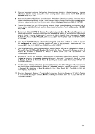75
2. Enhanced eryptosis in glucose 6 phosphate desyhdrogenase deficiency :Ghada Bouguerra ; khaoula
talbi;Nawel trabelsi ;dorra chaouechi ; imen boudriga ;salem abbes ;samia menif. Cell physiol
biochem :2021 :55:761-567
3. Biochemical ,cellular and proteomic characterization of hereditary spherocytosis among Tunisians : Nawel
trabelsi ;Ghada Bouguerra;faten haddad ; monia ouederni;imen boudriga;dorra chaouechi;mbarka barmet;
mohamed bejaoui;samia menif;imen kraiem; salem abbes. Cell physiol biochem :2021 :55 :117-129
4. Potential functions of hsa mirs155-5p and core genes in chronic myeloid leukemia and emerging role of
human cancer: a joint bioinformatic analysis. Soltani; wael bahia;ahlem Farrah &al Genomics 113:2021:
1647-1658
5. Containment of Local COVID-19 Outbreak Among Hematopoietic Stem Cell Transplant Recipients and
Healthcare Workers in a Pediatric Stem Cell Unit. Ouederni M, Rekaya S, Bouabdallah O, Ben Fradj I,
Kouki R, Chebbi Y, Ammar SB, Lamouchi T, Lachiheb A, Zekri N, Laajili S, Zaiter I, Hamzaoui A, Bejaoui
M, Mellouli F, Achour W, Ben Khaled M. J Clin Immunol. 2021 Oct;41(7):1523-1526. doi: 10.1007/s10875-
021-01094-4.
6. Case Report: FOXP3 Mutation in a Patient Presenting With ALPS. Rais A, Mekki N, Fedhila F, Alosaimi
MF, Ben Khaled M, Zameli A, Agrebi N, Sellami MK, Geha R, Ben-Mustapha I, Barbouche MR. Front
Immunol. 2021 Aug 31;12:692107. doi: 10.3389/fimmu.2021.692107
7. FANCA Gene Mutations in North African Fanconi Anemia Patients. Ben Haj Ali A, Messaoud O, Elouej S,
Talmoudi F, Ayed W, Mellouli F, Ouederni M, Hadiji S, De Sandre-Giovannoli A, Delague V, Lévy N,
Bogliolo M, Surrallés J, Abdelhak S, Amouri A. Front Genet. 2021 Feb 19;12:610050. doi:
10.3389/fgene.2021.610050.
8. Biochemical, Cellular, and Proteomic Characterization of Hereditary Spherocytosis Among Tunisians.
Trabelsi N, Bouguerra G, Haddad F, Ouederni M, Darragi I, Boudrigua I, Chaouachi D, Barmat M, Fouzai
C, Bejaoui M, Menif S, Kraiem I, Abbes S. Cell Physiol Biochem. 2021 Mar 6;55(1):117-129. doi:
10.33594/000000333.
9. Novel mutations in Uridyl-diphosphate-glucuronosyl-transferase 1A1 (UGT1A1) gene in Tunisian patients
with unconjugated hyperbilirubinemia. Trabelsi N, Chaouch L, Haddad F, Jaouani M, Barkaoui E, Darragi
I, Chaouachi D, Boudrigua I, Menif S, Abbes S. Eur J Med Genet. 2021 Feb;64(2):104139. doi:
10.1016/j.ejmg.2021.104139.
10. Enhanced Eryptosis in Glucose-6-Phosphate Dehydrogenase Deficiency. Bouguerra G, Talbi K, Trabelsi
N, Chaouachi D, Boudriga I, Abbès S, Menif S. Cell Physiol Biochem. 2021 Dec 11;55(6):761-772. doi:
10.33594/000000474.
 