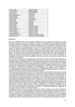 78
Ghedira Kais Biologiste adjoint
Souiai Oussema Maître assistant
Louati Dorra Maître Assistant
Harrabi Myriam Assistante
Ben Chaalia Aymen Technicien
Ghanmi Nidhal Technicien
Dhafer Ferchichi Technicien
Benali Ilhem Administrateur
Tnani Hedia Post-Doc
Ben Aribi Walid Post-Doc
Chaouch Melek Post-Doc
Bechir Neffeti Post-Doc
Zaatour Wajdi Etudiant en thèse
Zouaoui Sana Etudiant en thèse
Soumare Harouna Etudiant en thèse
Bouhali Amira Etudiant en thèse
Hannachi Mariem Etudiant en thèse
Cyrine Chenaoui Etudiant en thèse
Kechaou-Cherif Sonia Médecin de la santé publique
Kechaou Amine Médecin de la santé publique
Introduction
Bien que la modélisation ait envahi le langage scientifique depuis bien longtemps, elle demeure une notion
relativement récente en biologie et dans le domaine biomédical. La complexité et la masse de données générées
ont érigé la modélisation en approche privilégiée pour intégrer les connaissances issues de différentes branches
de la biologie dans un cadre fortement et ouvertement pluridisciplinaire. La modélisation et l’analyse de données
en biologie représentent de formidables outils de communication entre chercheurs de disciplines différentes. Il en
résulte une puissance d’approche permettant d’explorer et d’intégrer différents niveaux d’organisation des
systèmes complexes. Du gène à la population en passant par la cellule et l’individu et son environnement, l’analyse
de données permet de structurer la complexité en composantes fondamentales aidant à mieux comprendre les
facteurs interactifs et les voies fonctionnelles responsables de la diversité et des états d’équilibre des systèmes
étudiés. La modélisation quant à elle permet de formaliser les interactions aidant par la suite à appréhender les
mécanismes à l’origine des phénomènes biologiques observés. C’est autour de ces soucis de structuration et
d’intégration de l’ensemble des niveaux d’organisation du vivant que continuent à s’articuler les principaux axes de
recherche de ce laboratoire.
La mise en place de structures pluridisciplinaires en Tunisie telle que celle du laboratoire BIMS (Laboratoire de
BioInformatique, bioMathématiques et bioStatistiques) reste timide et se limite à des actions de recherche ou de
coopération éparses. Le laboratoire BIMS est un laboratoire pluridisciplinaire avec des compétences en biologie,
informatique, mathématique et statistique, ayant pour objectif de développer une activité de recherche à l’interface
entre ces quatre disciplines pour une maîtrise approfondie des systèmes biologiques complexes, avec des intérêts
d’application et des perspectives dans le domaine de la santé publique. Le laboratoire est structuré en trois équipes
de recherche : bioinformatique, biostatistique et biomathématique. Ces équipes soudées disposent de
compétences dans le domaine du traitement de données, du développement d’algorithmes et de la modélisation.
La complémentarité des compétences entre les membres des différentes équipes a permis la mise en place d’un
programme de recherche autour de certaines thématiques prioritaires.
Nos trois équipes ont la particularité d’être à l’interface des disciplines numériques et des sciences de la vie et de
s’intéresser à des problèmes de santé publique. Ceci offre à la fois un aspect intégratif à la recherche en biologie
et une multidisciplinarité technique essentielle pour la maîtrise des processus multifactoriels, multidirectionnels et
multi-échelles des biosystèmes complexes. Nos équipes visent à développer des protocoles permettant la
transformation des données biologiques brutes (disponibles) en informations structurées et compréhensibles. Ils
visent également à développer des systèmes d’aide à la décision pour une meilleure gestion et contrôlabilité des
systèmes/problèmes biologiques étudiés/abordés. La diversité des approches présentées fournit une multitude de
méthodes d’abstraction permettant de parvenir à une meilleure compréhension des phénomènes biologiques. Ces
procédures aident fortement à trouver des composantes fondamentales (complémentaires et interactives) et des
dénominateurs communs intégrant plusieurs aspects, problématiques et hypothèses biologiques que la
modélisation se charge de formaliser et de maîtriser. La diversité des problèmes biologiques est maîtrisée ici grâce
à une multitude de techniques mathématiques, statistiques ou informatiques sélectivement appliquées ou
développées selon l’orientation des questions soulevées.
La stratégie du laboratoire lors de ce contrat programme est d’utiliser la cohésion et le caractère intégratif du
laboratoire afin de créer un contexte favorable qui permettrait aux trois équipes (bioinfo, biomath, biostat) de faire
émerger un ensemble de thématiques fédératrices. Renforcer la synergie du laboratoire nécessite de trouver un
terrain qui permettrait de joindre la bioinformatique qui s’intéresse à l’aspect moléculaire du vivant à la dynamique
des populations s’intéressant à l’aspect individuel et populationnel. Bien que proches, au point de vue méthodologie
(informatique, statistique et mathématiques), ces deux thématiques sont biologiquement lointaines. Elles se
rejoignent dans l’intérêt qu’elles portent à l’étude de l’évolution d’un phénotype dans des populations d’individus.
 