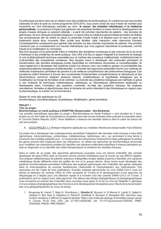 79
Ce phénotype est dans notre cas en relation avec des problèmes de santé publique. En cohérence avec les priorités
nationales et dans la suite du contrat programme 2016-2019, nous avons choisi de nous investir de manière plus
importante sur trois thématiques centrales qui sont : le cancer, les maladies infectieuses et la médecine
personnalisée. La puissance d’impact que générera ces expertises facilitera à moyen terme le développement de
projets d’essais cliniques où seraient collectés - à partir de cohortes importantes de patients - des données de
génomique, de suivi cliniques et épidémiologiques. Le savoir-faire en médecine personnalisée permettra de fédérer
ces connaissances afin de mettre en place un ensemble d’outils d’aide à la décision pour la mise en place de
traitements précis et/ou innovants. Bien qu'elle sera facilitée, cette interaction reste néanmoins tributaire
d’investissements conséquents pour générer des données sur des cohortes importantes de patients. Ces priorités
n’excluent pas un investissement sur d’autres thématiques que nous jugeons importantes et porteuses, comme
l’étude et la modélisation du microbiote.
Nos trois équipes ont la particularité d’être à l’interface des disciplines numériques et des sciences de la vie et de
s’intéresser à des problèmes de santé publique. Ceci offre à la fois un aspect intégratif à la recherche en biologie
et une multidisciplinarité technique essentielle pour la maîtrise des processus multifactoriels, multidirectionnels et
multi-échelles des biosystèmes complexes. Nos équipes visent à développer des protocoles permettant la
transformation des données biologiques brutes disponibles en informations structurées et compréhensibles. Ils
visent également à développer des systèmes d’aide à la décision pour une meilleure gestion et contrôlabilité des
systèmes/problèmes biologiques étudiés/abordés. La diversité des approches présentées fournit une multitude de
méthodes d’abstraction permettant de parvenir à une meilleure compréhension des phénomènes biologiques. Ces
procédures aident fortement à trouver des composantes fondamentales (complémentaires et interactives) et des
dénominateurs communs intégrant plusieurs aspects, problématiques et hypothèses biologiques que la
modélisation se charge de formaliser et de maîtriser. La diversité des problèmes biologiques est maîtrisée ici grâce
à une multitude de techniques mathématiques, statistiques ou informatiques sélectivement appliquées ou
développées selon l’orientation des questions soulevées. Au-delà des questions cliniques, les analyses
calculatoires, formelles et algorithmiques dans le domaine de santé s’étendent à des thématiques en rapport avec
la pharmacologie, la nutrition et l’environnement.
Quatre (4) mots clés spécifiques du LR
bioinformatique, biomathématiques, biostatistique, Modélisation, génie biomédical
PROJET 1
Titre du projet :
Bioinformatique en santé publique (LR20IPT09) (Responsable : Alia Benkahla)
Les activités scientifiques associées au projet « Bioinformatique en Santé Publique » sont divisées en 3 sous-
projets qui ont fait l'objet de 20 publications acceptées dans des revues indexées dans pubmed et impactées selon
le "Journal Citation Reports (JCR)". Nous détaillons ci-dessous les résultats obtenus dans le cadre de chacun de
ces sous-projets.
A. SOUS-PROJET 1.1: Biologie intégrative appliquée aux maladies infectieuses (responsable: Kais Ghedira)
Ce projet vise à développer des outils/approches permettant l'intégration des données multi-omiques à haut débit
(génomique, transcriptomique, protéomique, métabolomique, lipidomique, etc.), qui serviraient à long terme à
construire des modèles prédictifs pour : (i) comprendre les mécanismes d'interactions hôtes-pathogènes et prédire
les gènes pouvant être impliqués dans ces interactions, (ii) utiliser les approches de bioinformatique structurale
pour modéliser ces interactions prédites (iii) identifier une signature moléculaire spécifique à chaque pathogène qui
aide au diagnostic et (iv) identifier des cibles thérapeutiques et améliorer les résultats cliniques.
Dans le cadre de ce projet, des approches génomiques poussées nous ont permis d’identifier des variants
génétiques de types CNVs rares et courants comme variants héréditaires pour le cancer du sein BRCA négatifs.
Une analyse métabolomique de patients receveurs d'allogreffes rénales stables à permis d’identifier une signature
métabolique fécale différente entre les greffes de rein et le groupe témoin. Nous avons aussi développé des
pipelines bioinformatiques permettant d'effectuer des analyses génomiques afin d’identifier des gènes impliqués
dans la multi-résistance de souches bactériennes (Salmonella et Campylobacter) aux médicaments. Ces
approches ont fait l’objet de trois publications. D’autres analyses génomiques du virus SARS-CoV-2 nous ont
permis la détection de variants VOCs et VOIs circulants en Tunisie et le développement d’une approche de
séquençage en 2 étapes pour une détection rapide et à moindre coût des variants SARS-CoV-2 en Tunisie. 3
publications sont en rapport avec cette approche. Par ailleurs des études phylogénétiques et phylogéographiques
nous ont permis en premier lieu d’identifier deux nouveaux sous types 2v et 2w du virus de l’hépatite C, génotype
2 et une analyse phylogéographique des rhinovirus et le développement de pipelines pour l’étude de la transmission
des virus géographiquement au cours du temps.
1. Boujemaa M, Hamdi Y, Mejri N, Romdhane L, Ghedira K, Bouaziz H, El Benna H, Labidi S, Dallali H,
Jaidane O, Ben Nasr S, Haddaoui A, Rahal K, Abdelhak S, Boussen H, Boubaker MS. Germline copy
number variations in BRCA1/2 negative families: Role in the molecular etiology of hereditary breast cancer
in Tunisia. PLoS One. 2021 Jan 27;16(1):e0245362. doi: 10.1371/journal.pone.0245362. PMID:
33503040; PMCID: PMC7840007.
 