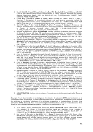 80
2. Kouidhi S, Zidi O, Alhujaily M, Souai N, Mosbah A, Belali TM, Ghedira K, El Kossai I, El Manaa J, Mnif W,
Cherif A. Fecal Metabolomics Reveals Distinct Profiles of Kidney Transplant Recipients and Healthy
Controls. Diagnostics (Basel). 2021 Apr 29;11(5):807. doi: 10.3390/diagnostics11050807. PMID:
33946812; PMCID: PMC8145417.
3. Ksibi B, Ktari S, Othman H, Ghedira K, Maalej S, Mnif B, Abbassi MS, Fabre L, Rhimi F, Le Hello S,
Hammami A. Comparison of conventional molecular and whole-genome sequencing methods for
subtyping Salmonella enterica serovar Enteritidis strains from Tunisia. Eur J Clin Microbiol Infect Dis. 2021
Mar;40(3):597-606. doi: 10.1007/s10096-020-04055-8. Epub 2020 Oct 8. PMID: 33030625.
4. Gharbi M, Béjaoui A, Ben Hamda C, Ghedira K, Ghram A, Maaroufi A. Distribution of virulence and
antibiotic resistance genes in Campylobacter jejuni and Campylobacter coli isolated from broiler chickens
in Tunisia. J Microbiol Immunol Infect. 2021 Jul 17:S1684-1182(21)00140-7. doi:
10.1016/j.jmii.2021.07.001. Epub ahead of print. PMID: 34340908.
5. Al-Gallas N, Belghouthi K, Barratt NA, Ghedira K, Hotzel H, Tomaso H, El-Adawy H, Neubauer H, Laouini
D, Zarrouk S, Abbassi MS, Aissa RB. Identification and characterization of multidrug-resistant ESBL-
producing Salmonella enterica serovars Kentucky and Typhimurium isolated in Tunisia CTX-M-61/TEM-
34, a novel cefotaxime-hydrolysing β-lactamase of Salmonella. J Appl Microbiol. 2022 Jan;132(1):279-
289. doi: 10.1111/jam.15211. Epub 2021 Jul 27. PMID: 34252258.
6. Rajhi M, Haddad-Boubaker S, Chouikha A, Bourquain D, Michel J, Hammami W, Sadraoui A, Touzi H,
Ghedira K, Triki H. Identification of two novel hepatitis C virus subtype 2 from Tunisia (2v and 2w). PLoS
One. 2021 Mar 11;16(3):e0248249. doi: 10.1371/journal.pone.0248249. PMID: 33705445; PMCID:
PMC7951806.
7. Haddad-Boubaker S, Ben Hamda C, Ghedira K, Mefteh K, Bouafsoun A, Boutiba-Ben Boubaker I, Slim
A, Menif K, Triki H, Ben Hadj Kacem MA, Smaoui H. Phylogeography and phylogeny of Rhinoviruses
collected from Severe Acute Respiratory Infection (SARI) cases over successive epidemic periods in
Tunisia. PLoS One. 2021 Nov 22;16(11):e0259859. doi: 10.1371/journal.pone.0259859. PMID: 34807924;
PMCID: PMC8608298.
8. Fares W, Chouikha A, Ghedira K, Gdoura M, Rezig D, Boubaker SH, Dhifallah IB, Touzi H, Hammami W,
Meddeb Z, Sadraoui A, Hogga N, Abouda I, Kwasiborski A, Hourdel V, Mikaty G, Caro V, Manuguerra JC,
Alaya NB, Triki H. Whole genome sequencing and phylogenetic analysis of six SARS-CoV-2 strains
isolated during COVID-19 pandemic in Tunisia, North Africa. BMC Genomics. 2021 Jul 14;22(1):540. doi:
10.1186/s12864-021-07870-1. PMID: 34261445; PMCID: PMC8278182.
9. Fares W, Ghedira K, Gdoura M, Chouikha A, Haddad-Boubaker S, Khedhiri M, Ayouni K, Lamari A, Touzi
H, Hammemi W, Medeb Z, Sadraoui A, Hogga N, Ben Alaya N, Triki H. Sequencing Using a Two-Step
Strategy Reveals High Genetic Diversity in the S Gene of SARS-CoV-2 after a High-Transmission Period
in Tunis, Tunisia. Microbiol Spectr. 2021 Dec 22;9(3):e0063921. doi: 10.1128/Spectrum.00639-21. Epub
2021 Nov 10. PMID: 34756072; PMCID: PMC8579926.
10. Haddad-Boubaker S, Othman H, Touati R, Ayouni K, Lakhal M, Ben Mustapha I, Ghedira K, Kharrat M,
Triki H. In silico comparative study of SARS-CoV-2 proteins and antigenic proteins in BCG, OPV, MMR
and other vaccines: evidence of a possible putative protective effect. BMC Bioinformatics. 2021 Mar
26;22(1):163. doi: 10.1186/s12859-021-04045-3. PMID: 33771096; PMCID: PMC7995392.
11. Fadlelmola FM, Ghedira K, Hamdi Y, Hanachi M, Radouani F, Allali I, Kiran A, Zass L, Alsayed N,
Fassatoui M, Samtal C, Ahmed S, Da Rocha J, Chaqsare S, Sallam RM, Chaouch M, Farahat M, Ssekagiri
A, Parker Z, Adil M, Turkson M, Benchaalia A, Benkahla A, Panji S, Kassim S, Souiai O, Mulder N.
H3ABioNet genomic medicine and microbiome data portals hackathon proceedings. Database (Oxford).
2021 Apr 17;2021:baab016. doi: 10.1093/database/baab016. PMID: 33864455; PMCID: PMC8052916.
12. Ghazal H, Adam Y, Azami AI, Sehli S, Nyarko HN, Chaouni B, Olasehinde G, Isewon I, Adebiyi M, Ajani
O, Matovu E, Obembe O, Ajamma Y, Kuzamunu G, Samson Pandam S, Kayondo J, Benkahla A, Adebiyi
E. (2021) Plant Genomics in Africa: Present and prospects. Plant J. Apr 10. doi: 10.1111/tpj.15272. Online
ahead of print. PMID: 33837593.
B. SOUS-PROJET 1.2: Analyses bioinformatiques d’écosystèmes microbiologiques (responsable: Oussema
Souiai)
Ce projet s’inscrit dans le cadre de la stratégie de diversification du laboratoire BIMS vers l’application de la
bioinformatique à la microbiologie. Plusieurs volets importants ont été abordés dans le cadre de ce projet à savoir
des analyses de microbiotes intestinaux et les analyses comparatives et phylogénétiques de divers virus
pathogènes (H9N2, Sarscov2). Nous nous sommes également intéressés aux facteurs d’antibiorésistance et de
virulences pour certaines bactéries pathgogènes (Streptococcus pneumoniaie, E coli, ...).
1. Jouini A, Klibi A, Elarbi I, Chaabene MB, Hamrouni S, Souiai O, Hanachi M, Ghram A, Maaroufi A. (2021)
First Detection of Human ST131-CTX-M-15-O25-B2 Clone and High-Risk Clonal Lineages of
ESBL/pAmpC-Producing E. coli Isolates from Diarrheic Poultry in Tunisia. Antibiotics (Basel). 2021 Jun
4;10(6):670. doi: 10.3390/antibiotics10060670. PMID: 34199696 Free PMC article.
2. Ben Hamed S, Elargoubi A, Harrabi M, Srihi H, Souiai O, Mastouri M, Almalki MA, Gharbi J, Ben
M'hadheb M. (2021) Phylogenetic analysis of the neuraminidase segment gene of Influenza A/H1N1
strains isolated from Monastir Region (Tunisia) during the 2017-2018 outbreak. Biologia (Bratisl).
2021;76(6):1797-1806. doi: 10.1007/s11756-021-00723-y. Epub 2021 Mar 12. PMID: 33727729
 