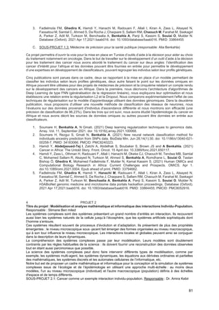 81
3. Fadlelmola FM, Ghedira K, Hamdi Y, Hanachi M, Radouani F, Allali I, Kiran A, Zass L, Alsayed N,
Fassatoui M, Samtal C, Ahmed S, Da Rocha J, Chaqsare S, Sallam RM, Chaouch M, Farahat M, Ssekagiri
A, Parker Z, Adil M, Turkson M, Benchaalia A, Benkahla A, Panji S, Kassim S, Souiai O, Mulder N.
Database (Oxford). 2021 Apr 17;2021:baab016. doi: 10.1093/database/baab016. PMID: 33864455
C. SOUS-PROJET 1.3: Médecine de précision pour la santé publique (responsable: Alia Benkahla)
Ce projet permettra d’ouvrir la voie pour la mise en place en Tunisie d’outils d’aide à la décision pour aider au choix
du traitement notamment en oncologie. Dans le but de travailler sur le développement d’un outil d’aide à la décision
pour les traitement des cancer nous avons abordé le traitement du cancer sur deux angles: l’identification des
cancer d'intérêt pour l’afrique et les données pouvant être fournies en entrée pour permettre le développement
d’une expertises en développement de classificateurs, pouvant regrouper les individus selon leur profils génétiques.
Cinq publications sont parues dans ce cadre, deux se rapportant à la mise en place d’un modèle permettant de
classifier les individus selon leurs profiles génétiques, deux autre faisant le point sur les données omiques en
Afrique pouvant être utilisées pour des projets de médecines de précision et la cinquième relatant un compte rendu
sur le développement des cancers en Afrique. Dans la première, nous décrivons l’architecture d'algorithmes de
Deep Learning de type FNN (généralisation de la régression linéaire), nous expliquons leur optimisation et nous
établissons une relation entre la régularisation L2 et la Dropout. Nous comparons expérimentalement l'effet de ces
techniques de régularisation sur le modèle d'apprentissage utilisant des données génomiques. Dans la deuxième
publication, nous proposons d’utiliser une nouvelle méthode de classification des réseaux de neurones, nous
l’évaluons sur des données provenant d'individus d'ascendance différente et nous montrons son efficacité (une
précision de classification de 96,23%). Dans les trois qui ont suivi, nous avons étudié l’épidémiologie du cancer en
Afrique et nous avons décrit les sources de données omiques ou autres pouvant être données en entrée aux
classificateurs.
1. Soumare H, Benkahla A, N Gmati. (2021) Deep learning regularization techniques to genomics data.
Array. Vol. 11, September 2021. doi: 10.1016/j.array.2021.100068.
2. Soumare H, Rezgui S, Gmati N, Benkahla A. (2021) New neural network classification method for
individuals ancestry prediction from SNPs data. BioData Min. Jun 28;14(1):30. doi: 10.1186/s13040-021-
00258-7. PMID: 34183066; PMCID: PMC8240223.
3. Hamdi Y, Abdeljaoued-Tej I, Zatchi A, Abdelhak S, Boubaker S, Brown JS and A Benkahla. (2021)
Cancer in Africa: The Untold Story. Front. Oncol. 15 April doi: 10.3389/fonc.2021.650117.
4. Hamdi Y, Zass L, Othman H, Radouani F, Allali I, Hanachi M, Okeke CJ, Chaouch M, Tendwa MB, Samtal
C, Mohamed Sallam R, Alsayed N, Turkson M, Ahmed S, Benkahla A, Romdhane L, Souiai O, Tastan
Bishop Ö, Ghedira K, Mohamed Fadlelmola F, Mulder N, Kamal Kassim S. (2021) Human OMICs and
Computational Biology Research in Africa: Current Challenges and Prospects. OMICS. Apr 1.
doi:10.1089/omi.2021.0004. Epub ahead of print. PMID: 33794662.
5. Fadlelmola FM, Ghedira K, Hamdi Y, Hanachi M, Radouani F, Allali I, Kiran A, Zass L, Alsayed N,
Fassatoui M, Samtal C, Ahmed S, Da Rocha J, Chaqsare S, Sallam RM, Chaouch M, Farahat M, Ssekagiri
A, Parker Z, Adil M, Turkson M, Benchaalia A, Benkahla A, Panji S, Kassim S, Souiai O, Mulder N.
H3ABioNet genomic medicine and microbiome data portals hackathon proceedings. Database (Oxford).
2021 Apr 17;2021:baab016. doi: 10.1093/database/baab016. PMID: 33864455; PMCID: PMC8052916.
4 PROJET 2
Titre du projet : Modélisation et analyse mathématique et informatique des interactions Individu-Population.
Responsable : Slimane Ben miled
Les systèmes complexes sont des systèmes présentant un grand nombre d’entités en interaction. Ils recouvrent
aussi bien les systèmes naturels de la cellule jusqu’à l’écosphère, que les systèmes artificiels sophistiqués dont
l’homme s’entoure.
Ces systèmes résultent souvent de processus d’évolution et d’adaptation. Ils présentent de plus des propriétés
émergentes : le niveau microscopique sous -jacent fait émerger des formes organisées au niveau macroscopique,
qui à son tour influence le niveau microscopique. Les interactions locales et globales peuvent ainsi se conjuguer
dans la description de leurs dynamiques.
La compréhension des systèmes complexes passe par leur modélisation. Leurs modèles sont doublement
contraints par les règles habituelles de la science : ils doivent fournir une reconstruction des données observées
tout en étant aussi parcimonieux que possible.
La science des systèmes complexes peut donc faire intervenir différents types de modélisation, comme par
exemple, les systèmes multi-agent, les systèmes dynamiques, les équations aux dérivées ordinaires et partielles
des mathématiques, les systèmes discrets et les automates cellulaires de l’informatique, etc.
Notre but est de proposer un cadre mathématique et informatique pour la conception et la simulation de systèmes
complexes issus de l’écologie et de l’épidémiologie en utilisant une approche multi-échelle : au moins deux
modèles, l'un au niveau microscopique (individuel) et l'autre macroscopique (population) définis à des échelles
d'espace et de temps différents.
SOUS-PROJET 2.1: Cancer comme un exemple interaction individu-population. Responsable : Dr. Amira Kebir
 