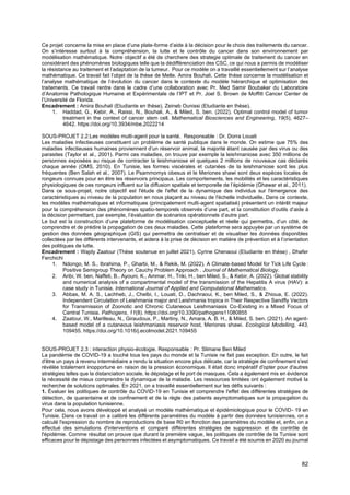 82
Ce projet concerne la mise en place d’une plate-forme d’aide à la décision pour le choix des traitements du cancer.
On s’intéresse surtout à la compréhension, la lutte et le contrôle du cancer dans son environnement par
modélisation mathématique. Notre objectif a été de cherchere des strategie optimale de traitement du cancer en
considérant des phénomènes biologiques telle que la dédifférenciation des CSC, ce qui nous a permis de modéliser
la résistance au traitement et l’adaptation de la tumeur. Pour ce modèle on a travaillé essentiellement sur l’analyse
mathématique. Ce travail fait l’objet de la thèse de Melle. Amira Bouhali. Cette thèse concerne la modélisation et
l’analyse mathématique de l’évolution du cancer dans le contexte du modèle hiérarchique et optimisation des
traitements. Ce travail rentre dans le cadre d’une collaboration avec Pr. Med Samir Boubaker du Laboratoire
d’Anatomie Pathologique Humaine et Expérimentale de l’IPT et Pr. Joel S. Brown de Moffitt Cancer Center de
l’Université de Florida.
Encadrement : Amira Bouhali (Etudiante en thèse), Zeineb Ounissi (Etudiante en thèse).
1. Haddad, G., Kebir, A., Raissi, N., Bouhali, A., & Miled, S. ben. (2022). Optimal control model of tumor
treatment in the context of cancer stem cell. Mathematical Biosciences and Engineering, 19(5), 4627–
4642. https://doi.org/10.3934/mbe.2022214
SOUS-PROJET 2.2:Les modèles multi-agent pour la santé. Responsable : Dr. Dorra Louati
Les maladies infectieuses constituent un problème de santé publique dans le monde. On estime que 75% des
maladies infectieuses humaines proviennent d’un réservoir animal, la majorité étant causée par des virus ou des
parasites (Taylor et al., 2001). Parmi ces maladies, on trouve par exemple la leishmaniose avec 350 millions de
personnes exposées au risque de contracter la leishmaniose et quelques 2 millions de nouveaux cas déclarés
chaque année (OMS, 2010). En Tunisie, les formes viscérales et cutanées de la leishmaniose sont les plus
fréquentes (Ben Salah et al., 2007). Le Psammomys obesus et le Meriones shawi sont deux espèces locales de
rongeurs connues pour en être les réservoirs principaux. Les comportements, les mobilités et les caractéristiques
physiologiques de ces rongeurs influent sur la diffusion spatiale et temporelle de l’épidémie (Ghawar et al., 2011).
Dans ce sous-projet, notre objectif est l'étude de l'effet de la dynamique des individus sur l'émergence des
caractéristiques au niveau de la population en nous plaçant au niveau de l'échelle individuelle. Dans ce contexte,
les modèles mathématiques et informatiques (principalement multi-agent spatialisé) présentent un intérêt majeur
pour la compréhension des phénomènes spatio-temporels observés d’une part, et la constitution d’outils d’aide à
la décision permettant, par exemple, l’évaluation de scénarios opérationnels d’autre part.
Le but est la construction d’une plateforme de modélisation conceptuelle et réelle qui permettra, d’un côté, de
comprendre et de prédire la propagation de ces deux maladies. Cette plateforme sera appuyée par un système de
gestion des données géographique (GIS) qui permettra de centraliser et de visualiser les données disponibles
collectées par les différents intervenants, et aidera à la prise de décision en matière de prévention et à l’orientation
des politiques de lutte.
Encadrement : Wajdy Zaatour (Thèse soutenue en juillet 2021), Cyrine Chenaoui (Etudiante en thèse) , Dhafer
Ferchichi
1. Ndongo, M. S., Ibrahima, P., Gharbi, M., & Rekik, M. (2022). A Climate-based Model for Tick Life Cycle :
Positive Semigroup Theory on Cauchy Problem Approach . Journal of Mathematical Biology.
2. Aribi, W. ben, Naffeti, B., Ayouni, K., Ammar, H., Triki, H., ben Miled, S., & Kebir, A. (2022). Global stability
and numerical analysis of a compartmental model of the transmission of the Hepatitis A virus (HAV): a
case study in Tunisia. International Journal of Applied and Computational Mathematics.
3. Abbas, M. A. S., Lachheb, J., Chelbi, I., Louati, D., Dachraoui, K., ben Miled, S., & Zhioua, E. (2022).
Independent Circulation of Leishmania major and Leishmania tropica in Their Respective Sandfly Vectors
for Transmission of Zoonotic and Chronic Cutaneous Leishmaniasis Co-Existing in a Mixed Focus of
Central Tunisia. Pathogens, 11(8). https://doi.org/10.3390/pathogens11080855
4. Zaatour, W., Marilleau, N., Giraudoux, P., Martiny, N., Amara, A. B. H., & Miled, S. ben. (2021). An agent-
based model of a cutaneous leishmaniasis reservoir host, Meriones shawi. Ecological Modelling, 443,
109455. https://doi.org/10.1016/j.ecolmodel.2021.109455
SOUS-PROJET 2.3 : interaction physio-écologie. Responsable : Pr. Slimane Ben Miled
La pandémie de COVID-19 a touché tous les pays du monde et la Tunisie ne fait pas exception. En outre, le fait
d'être un pays à revenu intermédiaire a rendu la situation encore plus délicate, car la stratégie de confinement s'est
révélée totalement inopportune en raison de la pression économique. Il était donc impératif d'opter pour d'autres
stratégies telles que la distanciation sociale, le dépistage et le port de masques. Cela a également mis en évidence
la nécessité de mieux comprendre la dynamique de la maladie. Les ressources limitées ont également motivé la
recherche de solutions optimales. En 2021, on a travaillé essentiellement sur les défis suivants :
1. Évaluer les politiques de contrôle du COVID-19 en Tunisie et comprendre l'effet des différentes stratégies de
détection, de quarantaine et de confinement et de la règle des patients asymptomatiques sur la propagation du
virus dans la population tunisienne.
Pour cela, nous avons développé et analysé un modèle mathématique et épidémiologique pour le COVID- 19 en
Tunisie. Dans ce travail on a calibré les différents paramètres du modèle à partir des données tunisiennes, on a
calculé l'expression du nombre de reproductions de base R0 en fonction des paramètres du modèle et, enfin, on a
effectué des simulations d'interventions et comparé différentes stratégies de suppression et de contrôle de
l'épidémie. Comme résultat on prouve que durant la première vague, les politiques de contrôle de la Tunisie sont
efficaces pour le dépistage des personnes infectées et asymptomatiques. Ce travail a été soumis en 2020 au journal
 