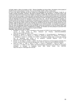 83
of Public health in Africa et accepté en 2021: “Slimane BenMiled and Amira Kebir, Simulations of the spread of
COVID-19 and control policies in Tunisia, The Journal of Public Health in Africa, Under press”.
2. Fournir des valeurs optimales de port de masque et de dépistage afin de contenir la maladie. À cette fin, un
modèle contrôlé Susceptible, Infectieux, Récupéré et Décédé (SIRD) a été développé. La première partie a été
consacrée à l'étude de la dynamique de la maladie via l'étude du modèle SIR. Cela a permis de mieux comprendre
la façon dont elle se propage. La seconde partie comportait l'étude du contrôle optimal réalisé pour minimiser les
coûts, tant économiques qu'humains.L'objectif est de minimiser le nombre de décès induits par la maladie avec des
coûts de dépistage et de port de masques minimaux dans deux cas : coût de masque variable et constant. La
troisième partie est consacrée aux simulations numériques et à leur discussion. Les simulations ont été réalisées
pour le cas du port de masque constant puisque c'est la stratégie choisie par la Tunisie dont les données ont été
utilisées. Cette dernière partie a permis de visualiser les résultats fournis par l'étude de contrôle optimal ainsi que
de tester l'effet de différents seuils maximaux de dépistage sur le nombre de décès. Les résultats encouragent à
fixer une valeur de dépistage maximale un peu plus élevée, surtout que combinée à un port de masque élevé, cela
présente une possibilité de contenir complètement la maladie. Les résultats sont très pratiques et pourraient être
d'une très bonne utilité pour les pays à revenus moyens et faibles.
Post Doc: Walid BenAribi, Bechir Neffeti.
1. BenMiled, S., & Kebir, A. (2021). Simulations of the spread of COVID-19 and control policies in Tunisia.
Journal of Pubic Health in Africa: Research and Practice, 2020.05.02.20088492.
https://doi.org/10.4081/jphia.2021.1420
2. Kostoulas, P., Meletis, E., Pateras, K., Eusebi, P., Kostoulas, T., Furuya-Kanamori, L., Speybroeck, N.,
Denwood, M., Doi, S. A. R., Althaus, C. L., Kirkeby, C., Rohani, P., Dhand, N. K., Peñalvo, J. L., Thabane,
L., BenMiled, S., Sharifi, H., & Walter, S. D. (2021). The epidemic volatility index, a novel early warning
tool for identifying new waves in an epidemic. Scientific Reports, 11(1), 1–10.
https://doi.org/10.1038/s41598-021-02622-3
3. Bourdin, S., ben Miled, S., & Salhi, J. (2022). The Drivers of Policies to Limit the Spread of COVID-19 in
Europe. Journal of Risk and Financial Management, 15(2), 67. https://doi.org/10.3390/jrfm15020067
4. Diarra, M., Kebir, A., Talla, C., Barry, A., Faye, J., Louati, D., Opatowski, L., Diop, M., White, L. J.,
Loucoubar, C., & Miled, S. ben. (2022). Non-pharmaceutical interventions and COVID-19 vaccination
strategies in Senegal: a modelling study. BMJ Global Health, 7(2), e007236.
https://doi.org/10.1136/bmjgh-2021-007236
 