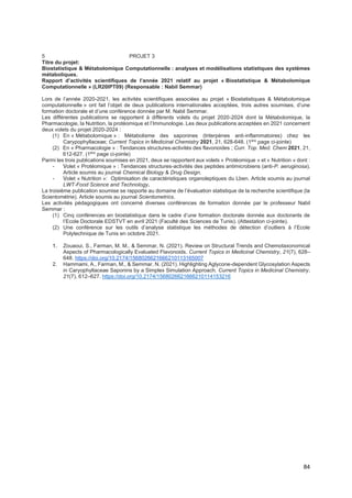 84
5 PROJET 3
Titre du projet:
Biostatistique & Métabolomique Computationnelle : analyses et modélisations statistiques des systèmes
métaboliques.
Rapport d’activités scientifiques de l’année 2021 relatif au projet « Biostatistique & Métabolomique
Computationnelle » (LR20IPT09) (Responsable : Nabil Semmar)
Lors de l’année 2020-2021, les activités scientifiques associées au projet « Biostatistiques & Métabolomique
computationnelle » ont fait l’objet de deux publications internationales acceptées, trois autres soumises, d’une
formation doctorale et d’une conférence donnée par M. Nabil Semmar.
Les différentes publications se rapportent à différents volets du projet 2020-2024 dont la Métabolomique, la
Pharmacologie, la Nutrition, la protéomique et l’Immunologie. Les deux publications acceptées en 2021 concernent
deux volets du projet 2020-2024 :
(1) En « Métabolomique » : Métabolisme des saponines (triterpènes anti-inflammatoires) chez les
Carypophyllaceae; Current Topics in Medicinal Chemistry 2021, 21, 628-648. (1ère
page ci-jointe)
(2) En « Pharmacologie » : Tendances structures-activités des flavonoides ; Curr. Top. Med. Chem 2021, 21,
612-627. (1ère
page ci-jointe)
Parmi les trois publications soumises en 2021, deux se rapportent aux volets « Protéomique » et « Nutrition » dont :
- Volet « Protéomique » : Tendances structures-activités des peptides antimicrobiens (anti-P. aeruginosa).
Article soumis au journal Chemical Biology & Drug Design.
- Volet « Nutrition »: Optimisation de caractéristiques organoleptiques du Lben. Article soumis au journal
LWT-Food Science and Technology.
La troisième publication soumise se rapporte au domaine de l’évaluation statistique de la recherche scientifique (la
Scientométrie). Article soumis au journal Scientometrics.
Les activités pédagogiques ont concerné diverses conférences de formation donnée par le professeur Nabil
Semmar :
(1) Cinq conférences en biostatistique dans le cadre d’une formation doctorale donnée aux doctorants de
l’Ecole Doctorale EDSTVT en avril 2021 (Faculté des Sciences de Tunis). (Attestation ci-jointe).
(2) Une conférence sur les outils d’analyse statistique les méthodes de détection d’outliers à l’Ecole
Polytechnique de Tunis en octobre 2021.
1. Zouaoui, S., Farman, M. M., & Semmar, N. (2021). Review on Structural Trends and Chemotaxonomical
Aspects of Pharmacologically Evaluated Flavonoids. Current Topics in Medicinal Chemistry, 21(7), 628–
648. https://doi.org/10.2174/1568026621666210113165007
2. Hammami, A., Farman, M., & Semmar, N. (2021). Highlighting Aglycone-dependent Glycosylation Aspects
in Caryophyllaceae Saponins by a Simplex Simulation Approach. Current Topics in Medicinal Chemistry,
21(7), 612–627. https://doi.org/10.2174/1568026621666210114153216
 