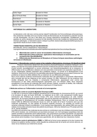 86
Tabka Hager Etudiant en thèse
Nour El Houda Neily Etudiant en thèse
FatenIdoudi Etudiant en thèse
Sarra Ben Sattela Etudiante en Mastère
Sameh Njahi Etudiante en Mastère
HISTORIQUE DU LABORATOIRE:
Le laboratoire a été créé avec comme premier objectif l’amélioration de l'immunothérapie antiscorpionique.
Des anatoxines naturelles ainsi que d’autres à base de Nanoanticorps de dromadaires à potentiel vaccinal
ont été développées. Cet axe a été élargi pour d'autres applications biomédicales. Parallèlement, des
peptides de venins devipères et scorpions ont été identifiés comme des modèles de médicaments ciblant
diverses pathologies. Le laboratoire aspire à élargir le portfolio desbiomoléculesàpotentielthérapeutique et
approfondir l’étude de leurs modes d’action.
THEMATIQUES ESSENTIELLES DE RECHERCHE :
Biomolécules, Venins e tApplications Théranostiques
Leprogrammederecherchedulaboratoirefaitl’objetdetroisprojetsderechercheconduitspar3équipes:
● I/Biomolécules contre le cancer etl esmaladies inflammatoires chroniques
● II/Biomolécules & Nano-anticorps: applications théranostiques et vectorisation par les
nanoparticules (NanoBioMedika)
● III/Biomolécules Modulatrices de Récepteurs et Canaux Ioniques associésaux pathologies
nerveuses et infectieuses
Programme 1: Biomolécules contre le cancer et les maladies inflammatoires chroniques (Dr.NajetSrairi-Abid)
Plusieurs mécanismes déclenchent des processus physiopathologiques complexes impliquant, entre
autres, une réponse immunitaire etinflammatoire dont les conséquences peuvent impliquer des transformations
d’ordre tumoral, neurodégénératif ou encore ischémique. Les mécanismesrégulateurs de la croissance, la
différenciation et de la prolifération cellulaire sont ainsi perturbés et demandent une exploration approfondie. A
ce jour, lesthérapies utilisées présentent deux problèmes majeurs : la toxicité et le développement d’une
résistance. Notre but et de rechercher de potentielles alternatives thérapeutiques qui pourraient contourner ces
problèmes et réduire les effets délétères liés au traitement de ces différentes pathologies.
Nous avons ciblé les protéines membranaires impliquées dans des pathologies à composante inflammatoire
et/ou tumorale tels que les intégrines et les canaux ioniques. En effet, l'expression de ces protéines s'est
révélée dérégulée dans les maladies à composante inflammatoire, apparaissant ainsi comme des
biomarqueurs et des cibles pharmacologiques appropriées pour une thérapie ciblée. Nous disposons
actuellement d’une banque de molécules des venins animaux (vipères, scorpions et abeille), des molécules
végétales, ainsi que des molécules synthétiques (organiques et inorganiques).
I. Molécules actives sur l'inflammation tumorale et la tumorogenèse
I.1 Molécules contre la Leucémie Myéloïde Chronique (LMC)
La LMC est un syndrome myélo-prolifératif caractérisé par la translocation du chromosome t(9;22), qui conduit
à la formation du gène de fusion BCR-ABL. Le traitement de la LMC a été radicalement modifié depuis
l’introduction des inhibiteurs de tyrosine kinase (ITK) dans l’arsenal thérapeutique de cette maladie.
Néanmoins, de nouveaux problèmes apparaissent, tels que les réponses sub-optimales et les résistances aux
ITK, nécessitant le développement de nouvelles stratégies thérapeutiques. Dans ce contexte nous avons
évalué l’effet de différentes biomolécules issues du venin de vipère de la faune Tunisienne ainsi que des
molécules synthétiques, sur des cellules de leucémie myéloïde chronique. Les résultats ont montré que
certaines molécules inhibent la prolifération, d’une manière dose dépendante, des cellules K562 ainsi que les
cellules mononuclées primaires issues des patients leucémiques, même les résistants aux ITK (projet post-Doc
de Dr. Zaineb Abdelkafi).
Les effets anti-cancéreux des molécules les plus actives en combinaison avec les inhibiteurs de tyrosine kinase
(ITK) seront évalués. Les combinaisons qui pourraient provoquer une mort synergique apoptotique dans les
cellules sensibles et résistantes seront sélectionnées. Ces combinaisons pourraient représenter une approche
thérapeutique prometteuse pour les patients atteints de LMC. En se basant sur cette étude, les molécules les
plus actives seront étudiées, d’une manière plus approfondie, afin de déterminer leur mécanisme d’action.
I.2 Molécules contre le glioblastome (GBM) Le GBM est la forme la plus agressive et la plus invasive des
tumeurs du système nerveux central, contre laquelle les professionnels de la santé sont encore démunis, en
raison de sa résistance aux traitements actuels.
 