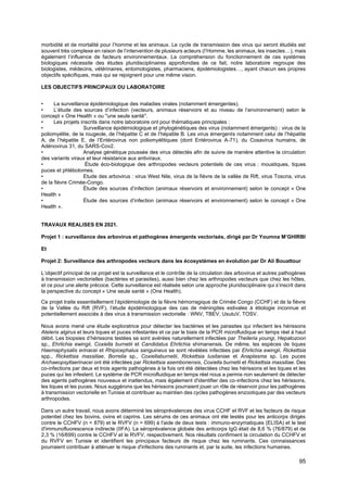 95
morbidité et de mortalité pour l’homme et les animaux. Le cycle de transmission des virus qui seront étudiés est
souvent très complexe en raison de l’intervention de plusieurs acteurs (l’Homme, les animaux, les insectes…), mais
également l’influence de facteurs environnementaux. La compréhension du fonctionnement de ces systèmes
biologiques nécessite des études pluridisciplinaires approfondies de ce fait, notre laboratoire regroupe des
biologistes, médecins, vétérinaires, entomologistes, pharmaciens, épidémiologistes…, ayant chacun ses propres
objectifs spécifiques, mais qui se rejoignent pour une même vision.
LES OBJECTIFS PRINCIPAUX DU LABORATOIRE
• La surveillance épidémiologique des maladies virales (notamment émergentes).
• L’étude des sources d’infection (vecteurs, animaux réservoirs et au niveau de l’environnement) selon le
concept « One Health » ou ''une seule santé''.
• Les projets inscrits dans notre laboratoire ont pour thématiques principales :
• Surveillance épidémiologique et phylogénétiques des virus (notamment émergents) : virus de la
poliomyélite, de la rougeole, de l’hépatite C et de l’hépatite B. Les virus émergents notamment celui de l’hépatite
A, de l’hépatite E, de l’Entérovirus non poliomyélitiques (dont Entérovirus A-71), du Cosavirus humains, de
Adénovirus 31, du SARS-Cov2.
• Analyse génétique poussée des virus détectés afin de suivre de manière attentive la circulation
des variants viraux et leur résistance aux antiviraux.
• Étude éco-biologique des arthropodes vecteurs potentiels de ces virus : moustiques, tiques
puces et phlébotomes.
• Etude des arbovirus : virus West Nile, virus de la fièvre de la vallée de Rift, virus Toscna, virus
de la fièvre Crimée-Congo.
• Étude des sources d’infection (animaux réservoirs et environnement) selon le concept « One
Health »
• Étude des sources d’infection (animaux réservoirs et environnement) selon le concept « One
Health ».
TRAVAUX REALISES EN 2021.
Projet 1 : surveillance des arbovirus et pathogènes émergents vectorisés, dirigé par Dr Youmna M’GHIRBI
Et
Projet 2: Surveillance des arthropodes vecteurs dans les écosystèmes en évolution par Dr Ali Bouattour
L’objectif principal de ce projet est la surveillance et le contrôle de la circulation des arbovirus et autres pathogènes
à transmission vectorielles (bactéries et parasites), aussi bien chez les arthropodes vecteurs que chez les hôtes,
et ce pour une alerte précoce. Cette surveillance est réalisée selon une approche pluridisciplinaire qui s’inscrit dans
la perspective du concept « Une seule santé » (One Health).
Ce projet traite essentiellement l’épidémiologie de la fièvre hémorragique de Crimée Congo (CCHF) et de la fièvre
de la Vallée du Rift (RVF), l’étude épidémiologique des cas de méningites estivales à étiologie inconnue et
potentiellement associés à des virus à transmission vectorielle : WNV, TBEV, UsutuV, TOSV.
Nous avons mené une étude exploratrice pour détecter les bactéries et les parasites qui infectent les hérissons
Atelerix algirus et leurs tiques et puces infestantes et ce par le biais de la PCR microfluidique en temps réel à haut
débit. Les biopsies d’hérissons testées se sont avérées naturellement infectées par Theileria youngi, Hepatozoon
sp., Ehrlichia ewingii, Coxiella burnetii et Candidatus Ehrlichia shimanensis. De même, les espèces de tiques
Haemaphysalis erinacei et Rhipicephalus sanguineus se sont révélées infectées par Ehrlichia ewingii, Rickettsia
spp., Rickettsia massiliae, Borrelia sp., Coxiellaburnetii, Rickettsia lusitaniae et Anaplasma sp. Les puces
Archaeopsyllaerinacei ont été infectées par Rickettsia asembonensis, Coxiella burnetii et Rickettsia massiliae. Des
co-infections par deux et trois agents pathogènes à la fois ont été détectées chez les hérissons et les tiques et les
puces qui les infestent. Le système de PCR microfluidique en temps réel nous a permis non seulement de détecter
des agents pathogènes nouveaux et inattendus, mais également d'identifier des co-infections chez les hérissons,
les tiques et les puces. Nous suggérons que les hérissons pourraient jouer un rôle de réservoir pour les pathogènes
à transmission vectorielle en Tunisie et contribuer au maintien des cycles pathogènes enzootiques par des vecteurs
arthropodes.
Dans un autre travail, nous avons déterminé les séroprévalences des virus CCHF et RVF et les facteurs de risque
potentiel chez les bovins, ovins et caprins. Les sérums de ces animaux ont été testés pour les anticorps dirigés
contre le CCHFV (n = 879) et le RVFV (n = 699) à l'aide de deux tests : immuno-enzymatiques (ELISA) et le test
d'immunofluorescence indirecte (IIFA). La séroprévalence globale des anticorps IgG était de 8,6 % (76/879) et de
2,3 % (16/699) contre le CCHFV et le RVFV, respectivement. Nos résultats confirment la circulation du CCHFV et
du RVFV en Tunisie et identifient les principaux facteurs de risque chez les ruminants. Ces connaissances
pourraient contribuer à atténuer le risque d'infections des ruminants et, par la suite, les infections humaines.
 